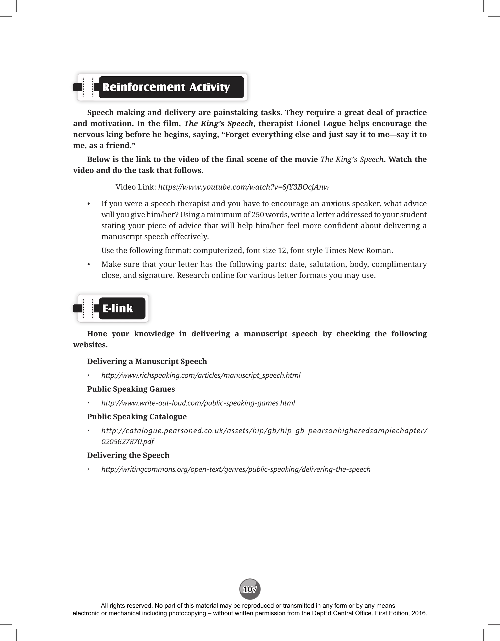 107
Reinforcement Activity
Speech making and delivery are painstaking tasks. They require a great deal of practice
and motivation. In the film, The King’s Speech, therapist Lionel Logue helps encourage the
nervous king before he begins, saying, “Forget everything else and just say it to me—say it to
me, as a friend.”
Below is the link to the video of the final scene of the movie The King’s Speech. Watch the
video and do the task that follows.
Video Link: https://www.youtube.com/watch?v=6fY3BOcjAnw
• If you were a speech therapist and you have to encourage an anxious speaker, what advice
will you give him/her? Using a minimum of 250 words, write a letter addressed to your student
stating your piece of advice that will help him/her feel more confident about delivering a
manuscript speech effectively.
Use the following format: computerized, font size 12, font style Times New Roman.
• Make sure that your letter has the following parts: date, salutation, body, complimentary
close, and signature. Research online for various letter formats you may use.
E-link
Hone your knowledge in delivering a manuscript speech by checking the following
websites.
Delivering a Manuscript Speech
Q
Q http://www.richspeaking.com/articles/manuscript_speech.html
Public Speaking Games
Q
Q http://www.write-out-loud.com/public-speaking-games.html
Public Speaking Catalogue
Q
Q http://catalogue.pearsoned.co.uk/assets/hip/gb/hip_gb_pearsonhigheredsamplechapter/
0205627870.pdf
Delivering the Speech
Q
Q http://writingcommons.org/open-text/genres/public-speaking/delivering-the-speech
All rights reserved. No part of this material may be reproduced or transmitted in any form or by any means -
electronic or mechanical including photocopying – without written permission from the DepEd Central Office. First Edition, 2016.
 