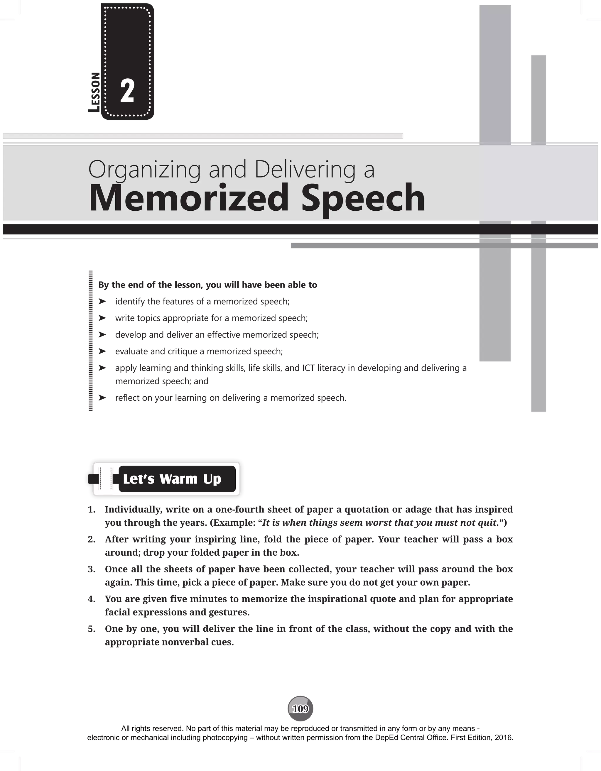 109
L
esson
Organizing and Delivering a
Memorized Speech
2
Let’s Warm Up
1. Individually, write on a one-fourth sheet of paper a quotation or adage that has inspired
you through the years. (Example: “It is when things seem worst that you must not quit.”)
2. After writing your inspiring line, fold the piece of paper. Your teacher will pass a box
around; drop your folded paper in the box.
3. Once all the sheets of paper have been collected, your teacher will pass around the box
again. This time, pick a piece of paper. Make sure you do not get your own paper.
4. You are given five minutes to memorize the inspirational quote and plan for appropriate
facial expressions and gestures.
5. One by one, you will deliver the line in front of the class, without the copy and with the
appropriate nonverbal cues.
By the end of the lesson, you will have been able to
⌂
⌂ identify the features of a memorized speech;
⌂
⌂ write topics appropriate for a memorized speech;
⌂
⌂ develop and deliver an effective memorized speech;
⌂
⌂ evaluate and critique a memorized speech;
⌂
⌂ apply learning and thinking skills, life skills, and ICT literacy in developing and delivering a
memorized speech; and
⌂
⌂ reflect on your learning on delivering a memorized speech.
All rights reserved. No part of this material may be reproduced or transmitted in any form or by any means -
electronic or mechanical including photocopying – without written permission from the DepEd Central Office. First Edition, 2016.
 