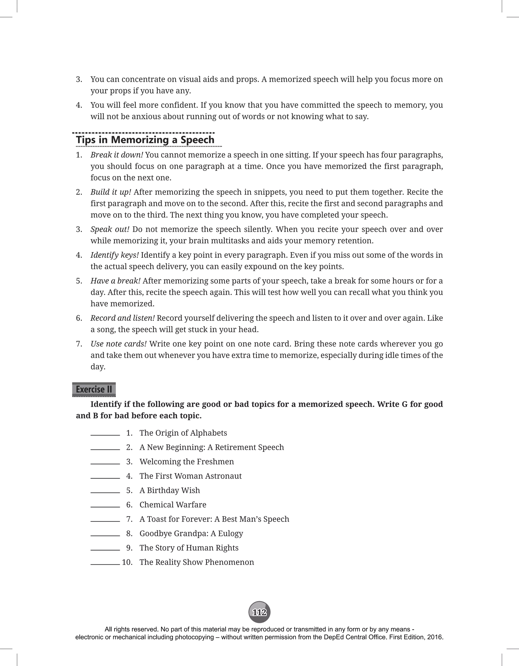 112
3. You can concentrate on visual aids and props. A memorized speech will help you focus more on
your props if you have any.
4. You will feel more confident. If you know that you have committed the speech to memory, you
will not be anxious about running out of words or not knowing what to say.
Tips in Memorizing a Speech
1. Break it down! You cannot memorize a speech in one sitting. If your speech has four paragraphs,
you should focus on one paragraph at a time. Once you have memorized the first paragraph,
focus on the next one.
2. Build it up! After memorizing the speech in snippets, you need to put them together. Recite the
first paragraph and move on to the second. After this, recite the first and second paragraphs and
move on to the third. The next thing you know, you have completed your speech.
3. Speak out! Do not memorize the speech silently. When you recite your speech over and over
while memorizing it, your brain multitasks and aids your memory retention.
4. Identify keys! Identify a key point in every paragraph. Even if you miss out some of the words in
the actual speech delivery, you can easily expound on the key points.
5. Have a break! After memorizing some parts of your speech, take a break for some hours or for a
day. After this, recite the speech again. This will test how well you can recall what you think you
have memorized.
6. Record and listen! Record yourself delivering the speech and listen to it over and over again. Like
a song, the speech will get stuck in your head.
7. Use note cards! Write one key point on one note card. Bring these note cards wherever you go
and take them out whenever you have extra time to memorize, especially during idle times of the
day.
Exercise II
Identify if the following are good or bad topics for a memorized speech. Write G for good
and B for bad before each topic.
1. The Origin of Alphabets
2. A New Beginning: A Retirement Speech
3. Welcoming the Freshmen
4. The First Woman Astronaut
5. A Birthday Wish
6. Chemical Warfare
7. A Toast for Forever: A Best Man’s Speech
8. Goodbye Grandpa: A Eulogy
9. The Story of Human Rights
10. The Reality Show Phenomenon
All rights reserved. No part of this material may be reproduced or transmitted in any form or by any means -
electronic or mechanical including photocopying – without written permission from the DepEd Central Office. First Edition, 2016.
 