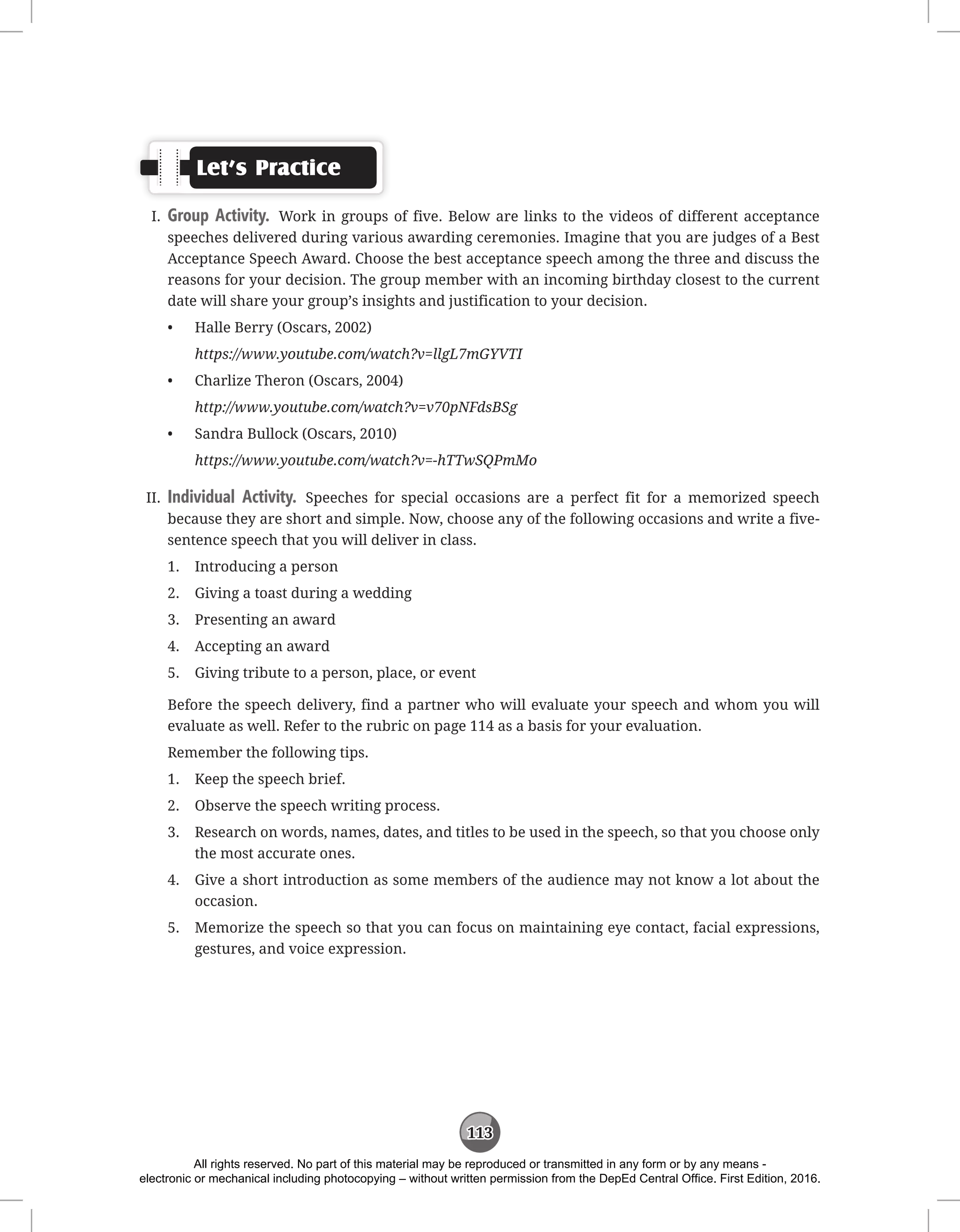 113
Let’s Practice
I. Group Activity. Work in groups of five. Below are links to the videos of different acceptance
speeches delivered during various awarding ceremonies. Imagine that you are judges of a Best
Acceptance Speech Award. Choose the best acceptance speech among the three and discuss the
reasons for your decision. The group member with an incoming birthday closest to the current
date will share your group’s insights and justification to your decision.
• Halle Berry (Oscars, 2002)
https://www.youtube.com/watch?v=llgL7mGYVTI
• Charlize Theron (Oscars, 2004)
http://www.youtube.com/watch?v=v70pNFdsBSg
• Sandra Bullock (Oscars, 2010)
https://www.youtube.com/watch?v=-hTTwSQPmMo
II. Individual Activity. Speeches for special occasions are a perfect fit for a memorized speech
because they are short and simple. Now, choose any of the following occasions and write a five-
sentence speech that you will deliver in class.
1. Introducing a person
2. Giving a toast during a wedding
3. Presenting an award
4. Accepting an award
5. Giving tribute to a person, place, or event
Before the speech delivery, find a partner who will evaluate your speech and whom you will
evaluate as well. Refer to the rubric on page 114 as a basis for your evaluation.
Remember the following tips.
1. Keep the speech brief.
2. Observe the speech writing process.
3. Research on words, names, dates, and titles to be used in the speech, so that you choose only
the most accurate ones.
4. Give a short introduction as some members of the audience may not know a lot about the
occasion.
5. Memorize the speech so that you can focus on maintaining eye contact, facial expressions,
gestures, and voice expression.
All rights reserved. No part of this material may be reproduced or transmitted in any form or by any means -
electronic or mechanical including photocopying – without written permission from the DepEd Central Office. First Edition, 2016.
 