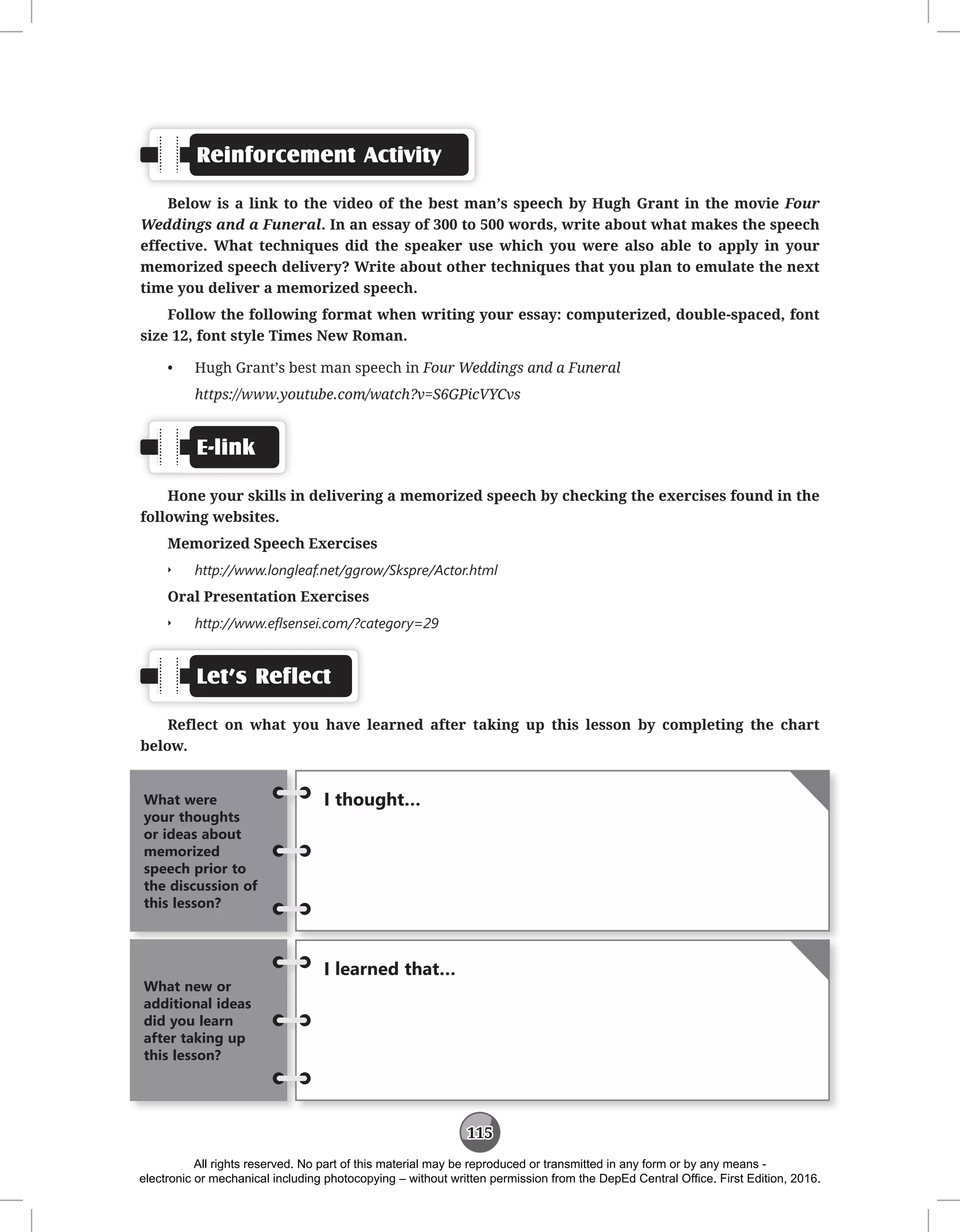 115
Reinforcement Activity
Below is a link to the video of the best man’s speech by Hugh Grant in the movie Four
Weddings and a Funeral. In an essay of 300 to 500 words, write about what makes the speech
effective. What techniques did the speaker use which you were also able to apply in your
memorized speech delivery? Write about other techniques that you plan to emulate the next
time you deliver a memorized speech.
Follow the following format when writing your essay: computerized, double-spaced, font
size 12, font style Times New Roman.
• Hugh Grant’s best man speech in Four Weddings and a Funeral
https://www.youtube.com/watch?v=S6GPicVYCvs
E-link
Hone your skills in delivering a memorized speech by checking the exercises found in the
following websites.
Memorized Speech Exercises
Q
Q http://www.longleaf.net/ggrow/Skspre/Actor.html
Oral Presentation Exercises
Q
Q http://www.eflsensei.com/?category=29
Let’s Reflect
Reflect on what you have learned after taking up this lesson by completing the chart
below.
I thought…
What were
your thoughts
or ideas about
memorized
speech prior to
the discussion of
this lesson?
I learned that…
What new or
additional ideas
did you learn
after taking up
this lesson?
All rights reserved. No part of this material may be reproduced or transmitted in any form or by any means -
electronic or mechanical including photocopying – without written permission from the DepEd Central Office. First Edition, 2016.
 