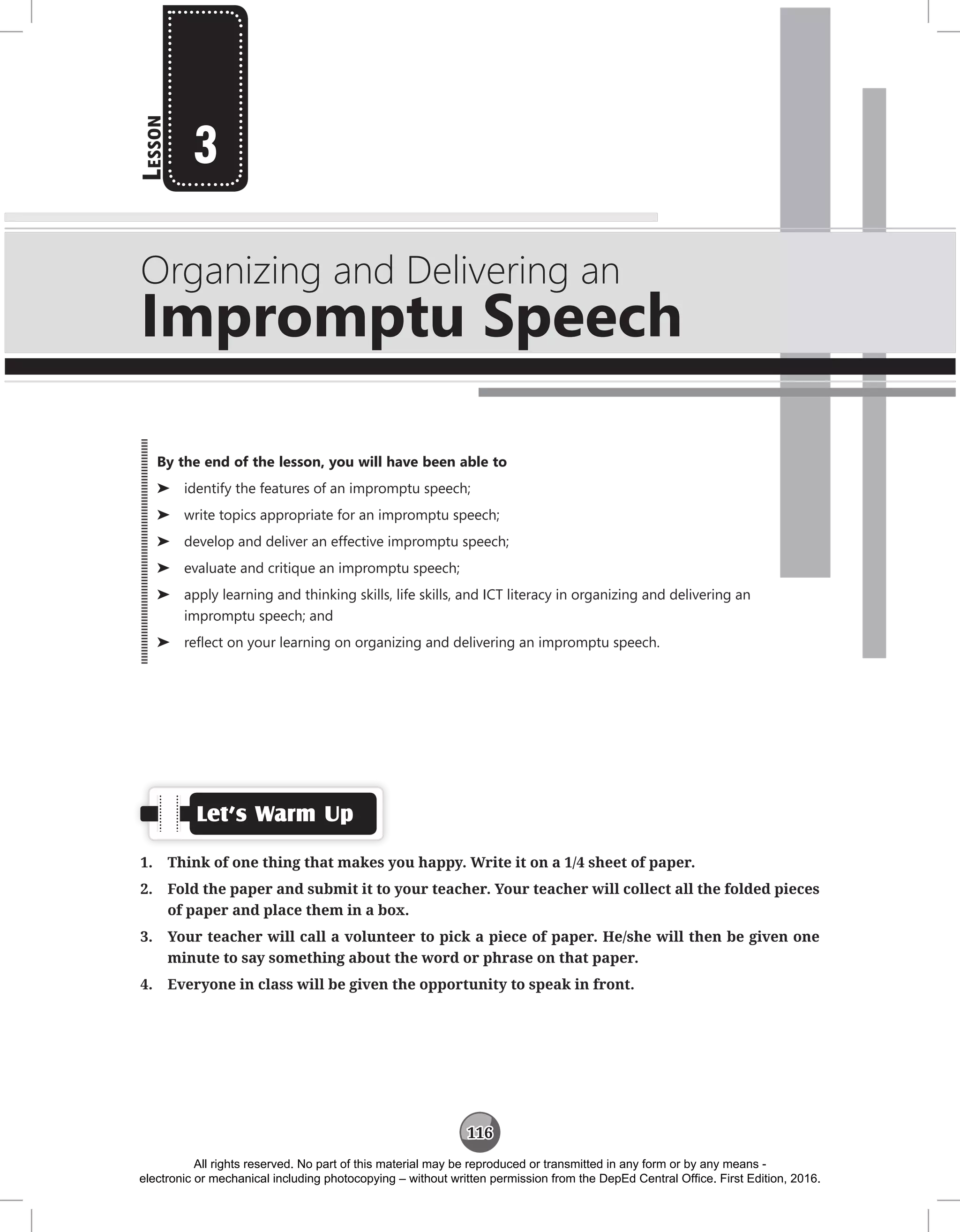 116
L
esson
Organizing and Delivering an
Impromptu Speech
3
Let’s Warm Up
1. Think of one thing that makes you happy. Write it on a 1/4 sheet of paper.
2. Fold the paper and submit it to your teacher. Your teacher will collect all the folded pieces
of paper and place them in a box.
3. Your teacher will call a volunteer to pick a piece of paper. He/she will then be given one
minute to say something about the word or phrase on that paper.
4. Everyone in class will be given the opportunity to speak in front.
By the end of the lesson, you will have been able to
⌂
⌂ identify the features of an impromptu speech;
⌂
⌂ write topics appropriate for an impromptu speech;
⌂
⌂ develop and deliver an effective impromptu speech;
⌂
⌂ evaluate and critique an impromptu speech;
⌂
⌂ apply learning and thinking skills, life skills, and ICT literacy in organizing and delivering an
impromptu speech; and
⌂
⌂ reflect on your learning on organizing and delivering an impromptu speech.
All rights reserved. No part of this material may be reproduced or transmitted in any form or by any means -
electronic or mechanical including photocopying – without written permission from the DepEd Central Office. First Edition, 2016.
 