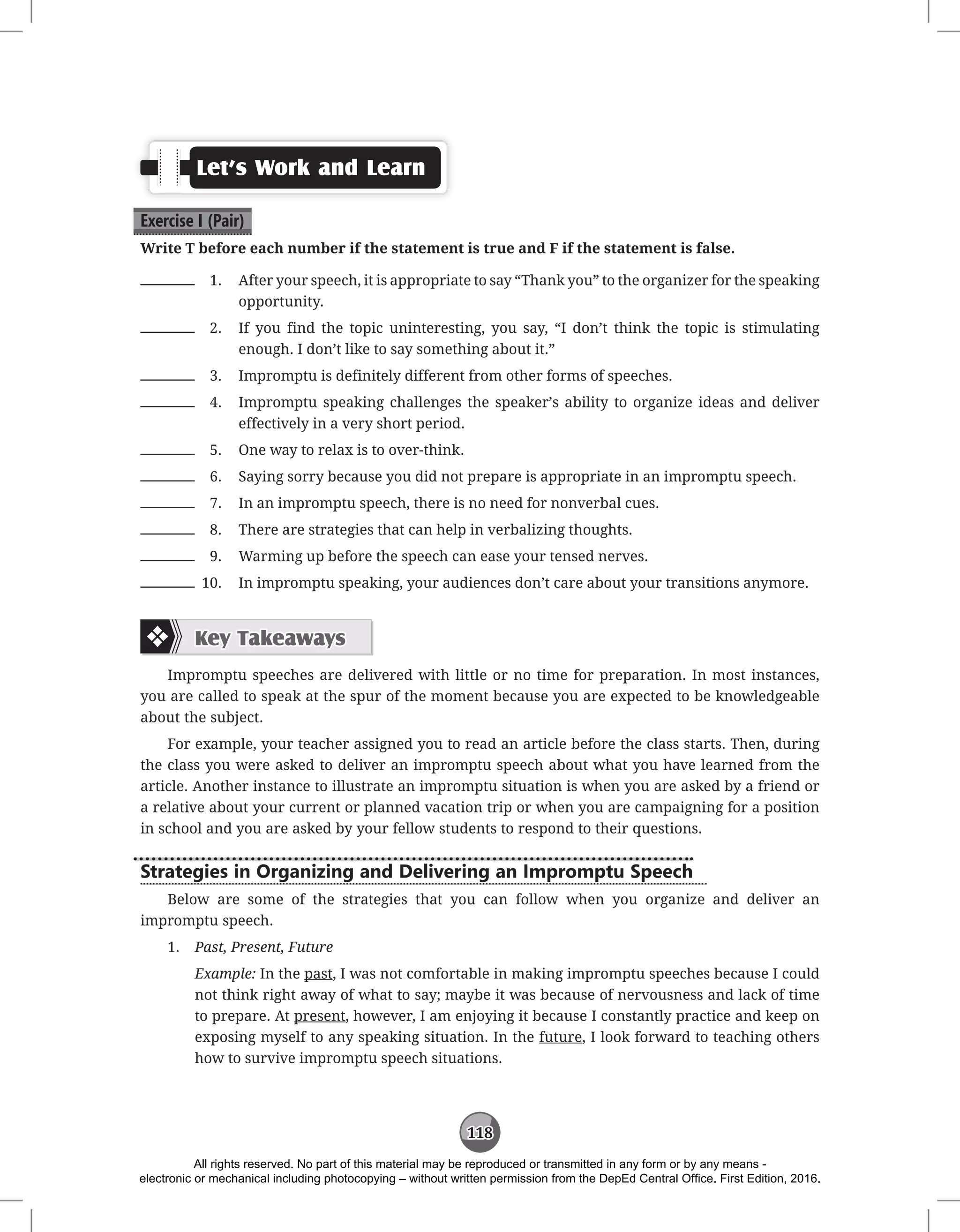 118
Let’s Work and Learn
Exercise I (Pair)
Write T before each number if the statement is true and F if the statement is false.
1. After your speech, it is appropriate to say “Thank you” to the organizer for the speaking
opportunity.
2. If you find the topic uninteresting, you say, “I don’t think the topic is stimulating
enough. I don’t like to say something about it.”
3. Impromptu is definitely different from other forms of speeches.
4. Impromptu speaking challenges the speaker’s ability to organize ideas and deliver
effectively in a very short period.
5. One way to relax is to over-think.
6. Saying sorry because you did not prepare is appropriate in an impromptu speech.
7. In an impromptu speech, there is no need for nonverbal cues.
8. There are strategies that can help in verbalizing thoughts.
9. Warming up before the speech can ease your tensed nerves.
10. In impromptu speaking, your audiences don’t care about your transitions anymore.
Key Takeaways
Impromptu speeches are delivered with little or no time for preparation. In most instances,
you are called to speak at the spur of the moment because you are expected to be knowledgeable
about the subject.
For example, your teacher assigned you to read an article before the class starts. Then, during
the class you were asked to deliver an impromptu speech about what you have learned from the
article. Another instance to illustrate an impromptu situation is when you are asked by a friend or
a relative about your current or planned vacation trip or when you are campaigning for a position
in school and you are asked by your fellow students to respond to their questions.
Strategies in Organizing and Delivering an Impromptu Speech
Below are some of the strategies that you can follow when you organize and deliver an
impromptu speech.
1. Past, Present, Future
Example: In the past, I was not comfortable in making impromptu speeches because I could
not think right away of what to say; maybe it was because of nervousness and lack of time
to prepare. At present, however, I am enjoying it because I constantly practice and keep on
exposing myself to any speaking situation. In the future, I look forward to teaching others
how to survive impromptu speech situations.
All rights reserved. No part of this material may be reproduced or transmitted in any form or by any means -
electronic or mechanical including photocopying – without written permission from the DepEd Central Office. First Edition, 2016.
 