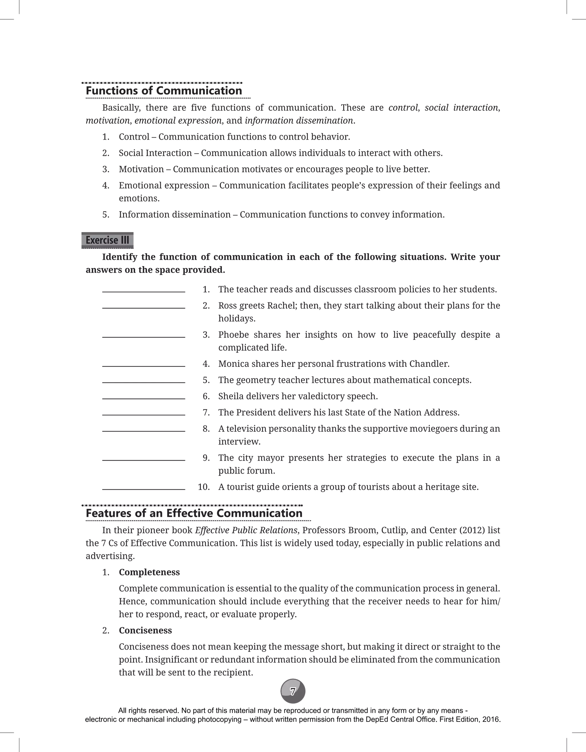 7
Functions of Communication
Basically, there are five functions of communication. These are control, social interaction,
motivation, emotional expression, and information dissemination.
1. Control – Communication functions to control behavior.
2. Social Interaction – Communication allows individuals to interact with others.
3. Motivation – Communication motivates or encourages people to live better.
4. Emotional expression – Communication facilitates people’s expression of their feelings and
emotions.
5. Information dissemination – Communication functions to convey information.
Exercise III
Identify the function of communication in each of the following situations. Write your
answers on the space provided.
1. The teacher reads and discusses classroom policies to her students.
2. Ross greets Rachel; then, they start talking about their plans for the
holidays.
3. Phoebe shares her insights on how to live peacefully despite a
complicated life.
4. Monica shares her personal frustrations with Chandler.
5. The geometry teacher lectures about mathematical concepts.
6. Sheila delivers her valedictory speech.
7. The President delivers his last State of the Nation Address.
8. A television personality thanks the supportive moviegoers during an
interview.
9. The city mayor presents her strategies to execute the plans in a
public forum.
10. A tourist guide orients a group of tourists about a heritage site.
Features of an Effective Communication
In their pioneer book Effective Public Relations, Professors Broom, Cutlip, and Center (2012) list
the 7 Cs of Effective Communication. This list is widely used today, especially in public relations and
advertising.
1. Completeness
Complete communication is essential to the quality of the communication process in general.
Hence, communication should include everything that the receiver needs to hear for him/
her to respond, react, or evaluate properly.
2. Conciseness
Conciseness does not mean keeping the message short, but making it direct or straight to the
point. Insignificant or redundant information should be eliminated from the communication
that will be sent to the recipient.
All rights reserved. No part of this material may be reproduced or transmitted in any form or by any means -
electronic or mechanical including photocopying – without written permission from the DepEd Central Office. First Edition, 2016.
 