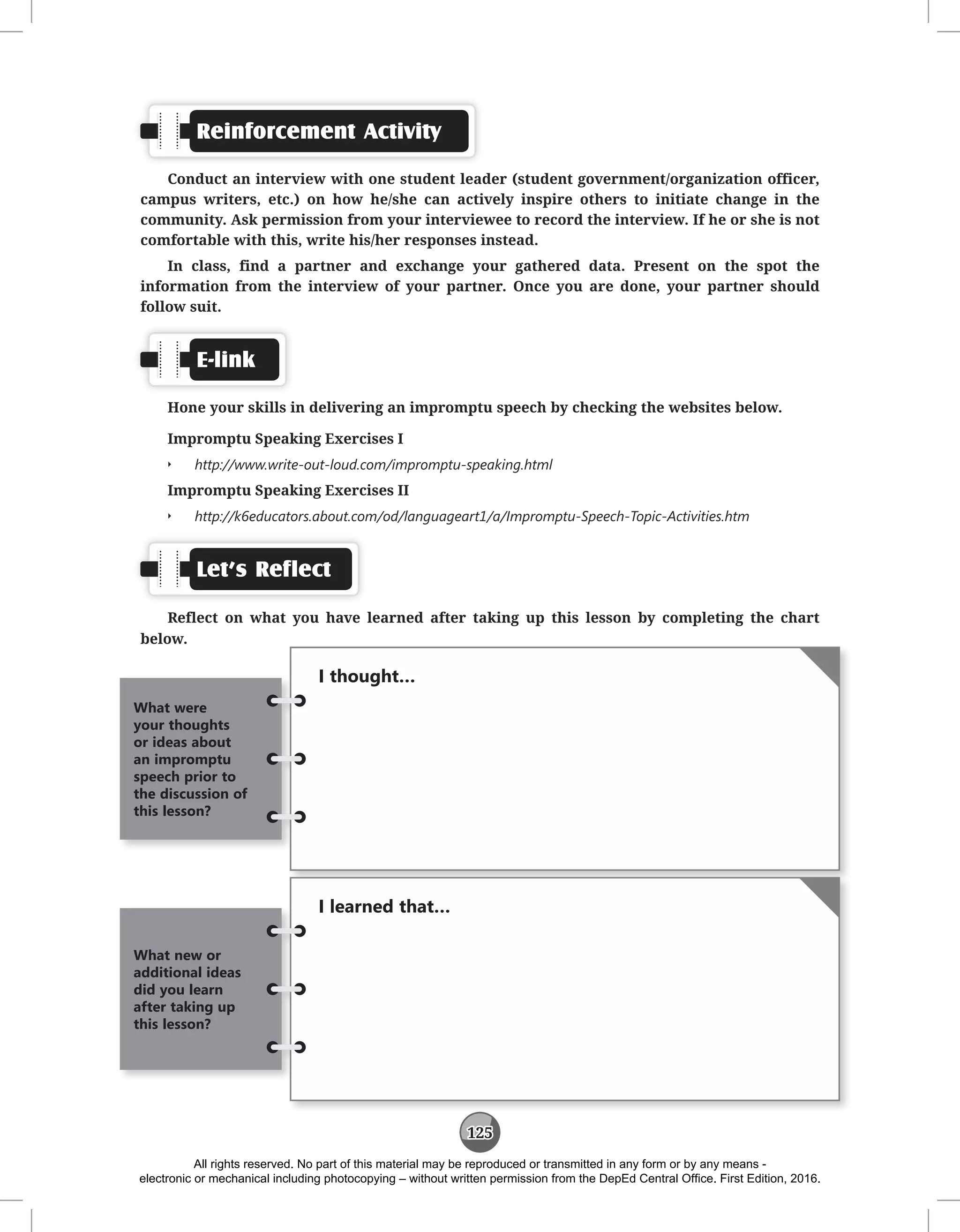 125
Reinforcement Activity
Conduct an interview with one student leader (student government/organization officer,
campus writers, etc.) on how he/she can actively inspire others to initiate change in the
community. Ask permission from your interviewee to record the interview. If he or she is not
comfortable with this, write his/her responses instead.
In class, find a partner and exchange your gathered data. Present on the spot the
information from the interview of your partner. Once you are done, your partner should
follow suit.
E-link
Hone your skills in delivering an impromptu speech by checking the websites below.
Impromptu Speaking Exercises I
Q
Q http://www.write-out-loud.com/impromptu-speaking.html
Impromptu Speaking Exercises II
Q
Q http://k6educators.about.com/od/languageart1/a/Impromptu-Speech-Topic-Activities.htm
Let’s Reflect
Reflect on what you have learned after taking up this lesson by completing the chart
below.
I thought…
What were
your thoughts
or ideas about
an impromptu
speech prior to
the discussion of
this lesson?
I learned that…
What new or
additional ideas
did you learn
after taking up
this lesson?
All rights reserved. No part of this material may be reproduced or transmitted in any form or by any means -
electronic or mechanical including photocopying – without written permission from the DepEd Central Office. First Edition, 2016.
 