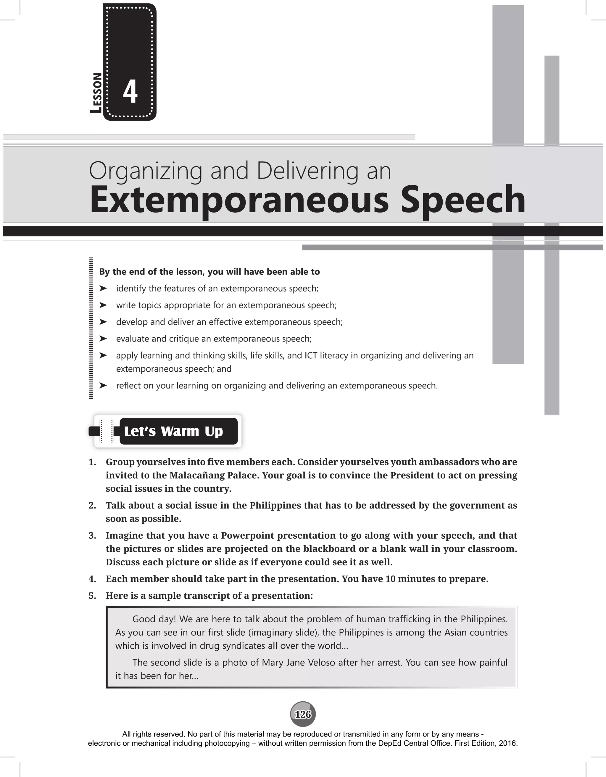 126
L
esson
Organizing and Delivering an
Extemporaneous Speech
4
Let’s Warm Up
1. Group yourselves into five members each. Consider yourselves youth ambassadors who are
invited to the Malacañang Palace. Your goal is to convince the President to act on pressing
social issues in the country.
2. Talk about a social issue in the Philippines that has to be addressed by the government as
soon as possible.
3. Imagine that you have a Powerpoint presentation to go along with your speech, and that
the pictures or slides are projected on the blackboard or a blank wall in your classroom.
Discuss each picture or slide as if everyone could see it as well.
4. Each member should take part in the presentation. You have 10 minutes to prepare.
5. Here is a sample transcript of a presentation:
Good day! We are here to talk about the problem of human trafficking in the Philippines.
As you can see in our first slide (imaginary slide), the Philippines is among the Asian countries
which is involved in drug syndicates all over the world…
The second slide is a photo of Mary Jane Veloso after her arrest. You can see how painful
it has been for her…
By the end of the lesson, you will have been able to
⌂
⌂ identify the features of an extemporaneous speech;
⌂
⌂ write topics appropriate for an extemporaneous speech;
⌂
⌂ develop and deliver an effective extemporaneous speech;
⌂
⌂ evaluate and critique an extemporaneous speech;
⌂
⌂ apply learning and thinking skills, life skills, and ICT literacy in organizing and delivering an
extemporaneous speech; and
⌂
⌂ reflect on your learning on organizing and delivering an extemporaneous speech.
All rights reserved. No part of this material may be reproduced or transmitted in any form or by any means -
electronic or mechanical including photocopying – without written permission from the DepEd Central Office. First Edition, 2016.
 
