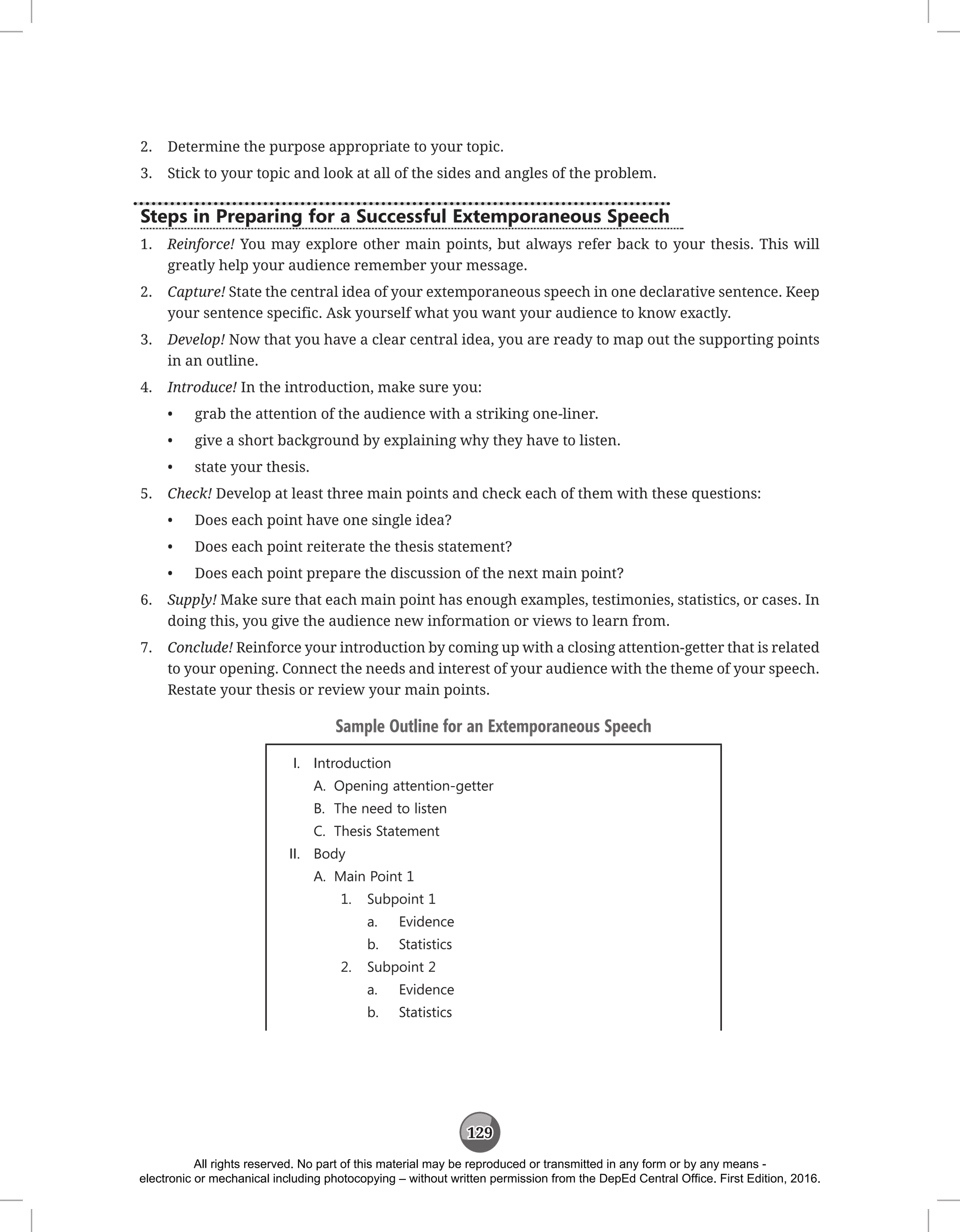 129
2. Determine the purpose appropriate to your topic.
3. Stick to your topic and look at all of the sides and angles of the problem.
Steps in Preparing for a Successful Extemporaneous Speech
1. Reinforce! You may explore other main points, but always refer back to your thesis. This will
greatly help your audience remember your message.
2. Capture! State the central idea of your extemporaneous speech in one declarative sentence. Keep
your sentence specific. Ask yourself what you want your audience to know exactly.
3. Develop! Now that you have a clear central idea, you are ready to map out the supporting points
in an outline.
4. Introduce! In the introduction, make sure you:
• grab the attention of the audience with a striking one-liner.
• give a short background by explaining why they have to listen.
• state your thesis.
5. Check! Develop at least three main points and check each of them with these questions:
• Does each point have one single idea?
• Does each point reiterate the thesis statement?
• Does each point prepare the discussion of the next main point?
6. Supply! Make sure that each main point has enough examples, testimonies, statistics, or cases. In
doing this, you give the audience new information or views to learn from.
7. Conclude! Reinforce your introduction by coming up with a closing attention-getter that is related
to your opening. Connect the needs and interest of your audience with the theme of your speech.
Restate your thesis or review your main points.
Sample Outline for an Extemporaneous Speech
I. Introduction
A. Opening attention-getter
B. The need to listen
C. Thesis Statement
II. Body
A. Main Point 1
1. Subpoint 1
a. Evidence
b. Statistics
2. Subpoint 2
a. Evidence
b. Statistics
All rights reserved. No part of this material may be reproduced or transmitted in any form or by any means -
electronic or mechanical including photocopying – without written permission from the DepEd Central Office. First Edition, 2016.
 