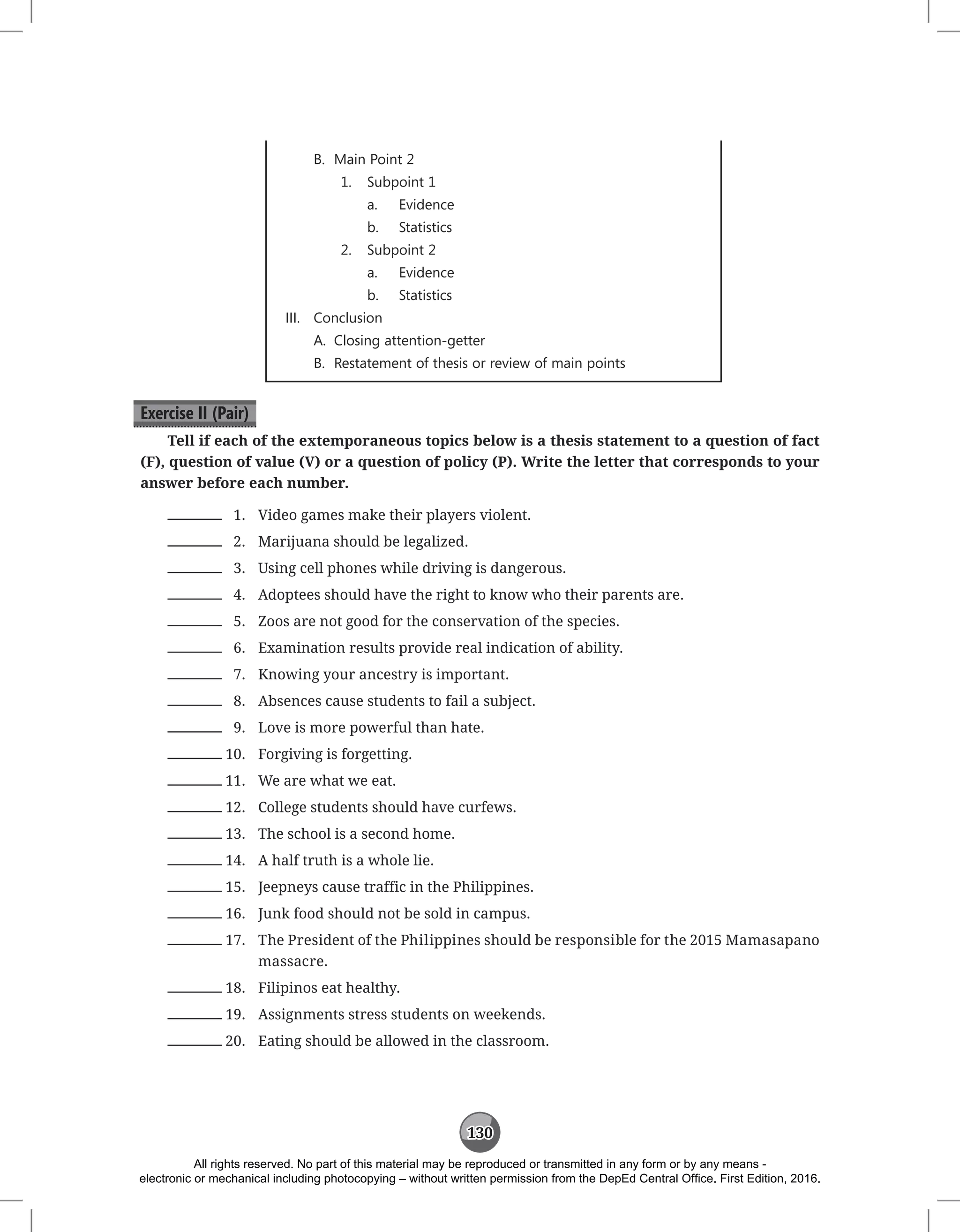 130
B. Main Point 2
1. Subpoint 1
a. Evidence
b. Statistics
2. Subpoint 2
a. Evidence
b. Statistics
III. Conclusion
A. Closing attention-getter
B. Restatement of thesis or review of main points
Exercise II (Pair)
Tell if each of the extemporaneous topics below is a thesis statement to a question of fact
(F), question of value (V) or a question of policy (P). Write the letter that corresponds to your
answer before each number.
1. Video games make their players violent.
2. Marijuana should be legalized.
3. Using cell phones while driving is dangerous.
4. Adoptees should have the right to know who their parents are.
5. Zoos are not good for the conservation of the species.
6. Examination results provide real indication of ability.
7. Knowing your ancestry is important.
8. Absences cause students to fail a subject.
9. Love is more powerful than hate.
10. Forgiving is forgetting.
11. We are what we eat.
12. College students should have curfews.
13. The school is a second home.
14. A half truth is a whole lie.
15. Jeepneys cause traffic in the Philippines.
16. Junk food should not be sold in campus.
17. The President of the Philippines should be responsible for the 2015 Mamasapano
massacre.
18. Filipinos eat healthy.
19. Assignments stress students on weekends.
20. Eating should be allowed in the classroom.
All rights reserved. No part of this material may be reproduced or transmitted in any form or by any means -
electronic or mechanical including photocopying – without written permission from the DepEd Central Office. First Edition, 2016.
 