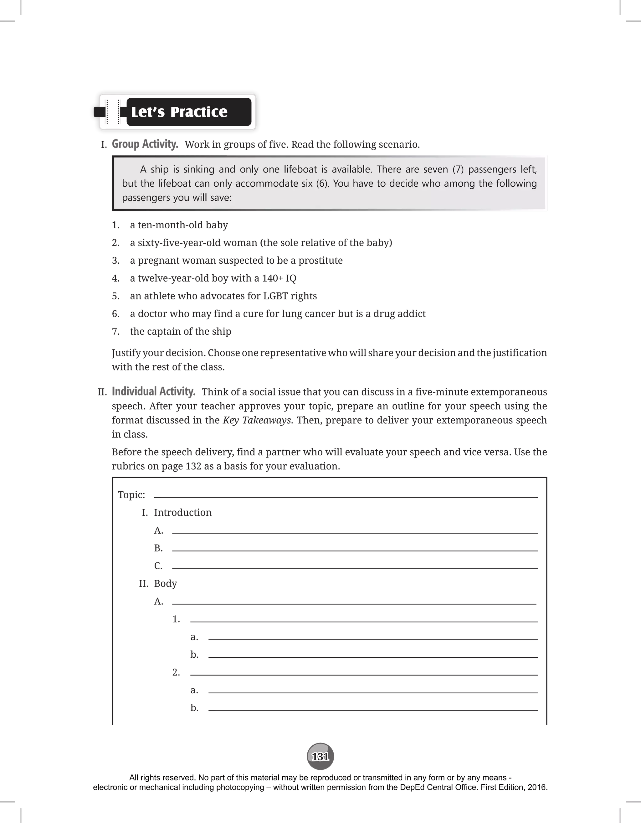131
Let’s Practice
I. Group Activity. Work in groups of five. Read the following scenario.
A ship is sinking and only one lifeboat is available. There are seven (7) passengers left,
but the lifeboat can only accommodate six (6). You have to decide who among the following
passengers you will save:
1. a ten-month-old baby
2. a sixty-five-year-old woman (the sole relative of the baby)
3. a pregnant woman suspected to be a prostitute
4. a twelve-year-old boy with a 140+ IQ
5. an athlete who advocates for LGBT rights
6. a doctor who may find a cure for lung cancer but is a drug addict
7. the captain of the ship
Justify your decision. Choose one representative who will share your decision and the justification
with the rest of the class.
II. Individual Activity. Think of a social issue that you can discuss in a five-minute extemporaneous
speech. After your teacher approves your topic, prepare an outline for your speech using the
format discussed in the Key Takeaways. Then, prepare to deliver your extemporaneous speech
in class.
Before the speech delivery, find a partner who will evaluate your speech and vice versa. Use the
rubrics on page 132 as a basis for your evaluation.
Topic:
I. Introduction
A.
B.
C.
II. Body
A.
1.
a.
b.
2.
a.
b.
All rights reserved. No part of this material may be reproduced or transmitted in any form or by any means -
electronic or mechanical including photocopying – without written permission from the DepEd Central Office. First Edition, 2016.
 