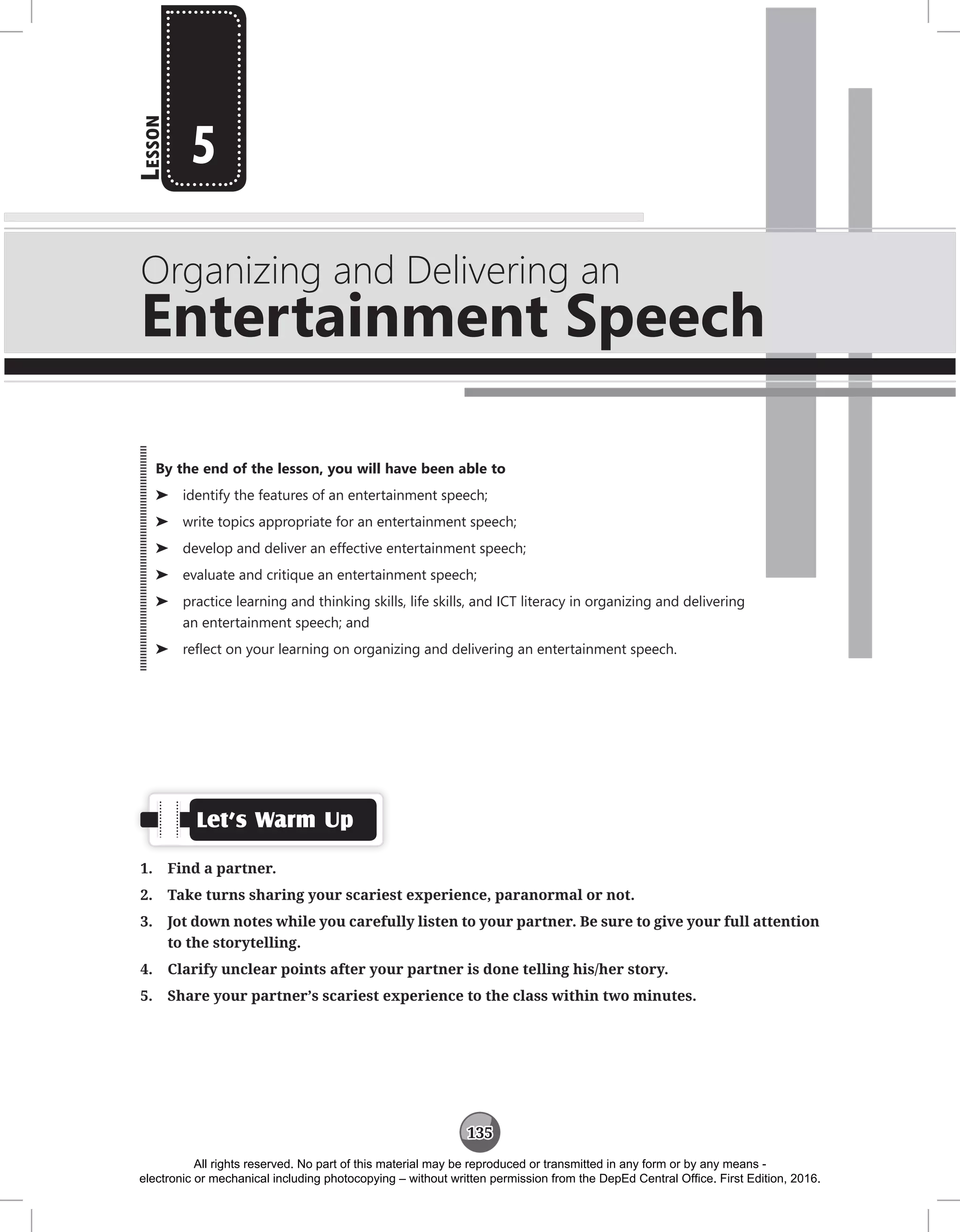 135
L
esson
Organizing and Delivering an
Entertainment Speech
5
Let’s Warm Up
1. Find a partner.
2. Take turns sharing your scariest experience, paranormal or not.
3. Jot down notes while you carefully listen to your partner. Be sure to give your full attention
to the storytelling.
4. Clarify unclear points after your partner is done telling his/her story.
5. Share your partner’s scariest experience to the class within two minutes.
By the end of the lesson, you will have been able to
⌂
⌂ identify the features of an entertainment speech;
⌂
⌂ write topics appropriate for an entertainment speech;
⌂
⌂ develop and deliver an effective entertainment speech;
⌂
⌂ evaluate and critique an entertainment speech;
⌂
⌂ practice learning and thinking skills, life skills, and ICT literacy in organizing and delivering
an entertainment speech; and
⌂
⌂ reflect on your learning on organizing and delivering an entertainment speech.
All rights reserved. No part of this material may be reproduced or transmitted in any form or by any means -
electronic or mechanical including photocopying – without written permission from the DepEd Central Office. First Edition, 2016.
 
