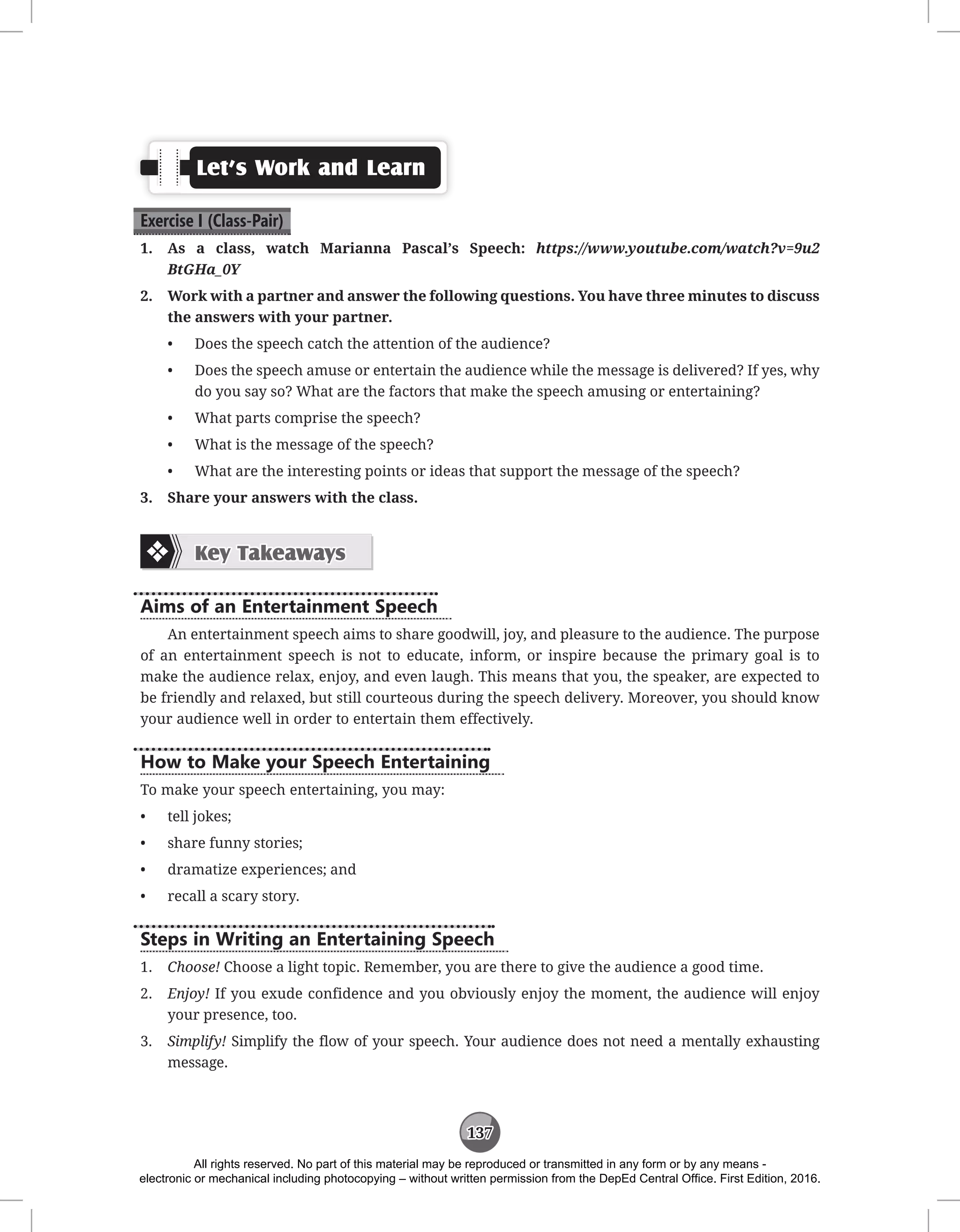 137
Let’s Work and Learn
Exercise I (Class-Pair)
1. As a class, watch Marianna Pascal’s Speech: https://www.youtube.com/watch?v=9u2
BtGHa_0Y
2. Work with a partner and answer the following questions. You have three minutes to discuss
the answers with your partner.
• Does the speech catch the attention of the audience?
• Does the speech amuse or entertain the audience while the message is delivered? If yes, why
do you say so? What are the factors that make the speech amusing or entertaining?
• What parts comprise the speech?
• What is the message of the speech?
• What are the interesting points or ideas that support the message of the speech?
3. Share your answers with the class.
Key Takeaways
Aims of an Entertainment Speech
An entertainment speech aims to share goodwill, joy, and pleasure to the audience. The purpose
of an entertainment speech is not to educate, inform, or inspire because the primary goal is to
make the audience relax, enjoy, and even laugh. This means that you, the speaker, are expected to
be friendly and relaxed, but still courteous during the speech delivery. Moreover, you should know
your audience well in order to entertain them effectively.
How to Make your Speech Entertaining
To make your speech entertaining, you may:
• tell jokes;
• share funny stories;
• dramatize experiences; and
• recall a scary story.
Steps in Writing an Entertaining Speech
1. Choose! Choose a light topic. Remember, you are there to give the audience a good time.
2. Enjoy! If you exude confidence and you obviously enjoy the moment, the audience will enjoy
your presence, too.
3. Simplify! Simplify the flow of your speech. Your audience does not need a mentally exhausting
message.
All rights reserved. No part of this material may be reproduced or transmitted in any form or by any means -
electronic or mechanical including photocopying – without written permission from the DepEd Central Office. First Edition, 2016.
 