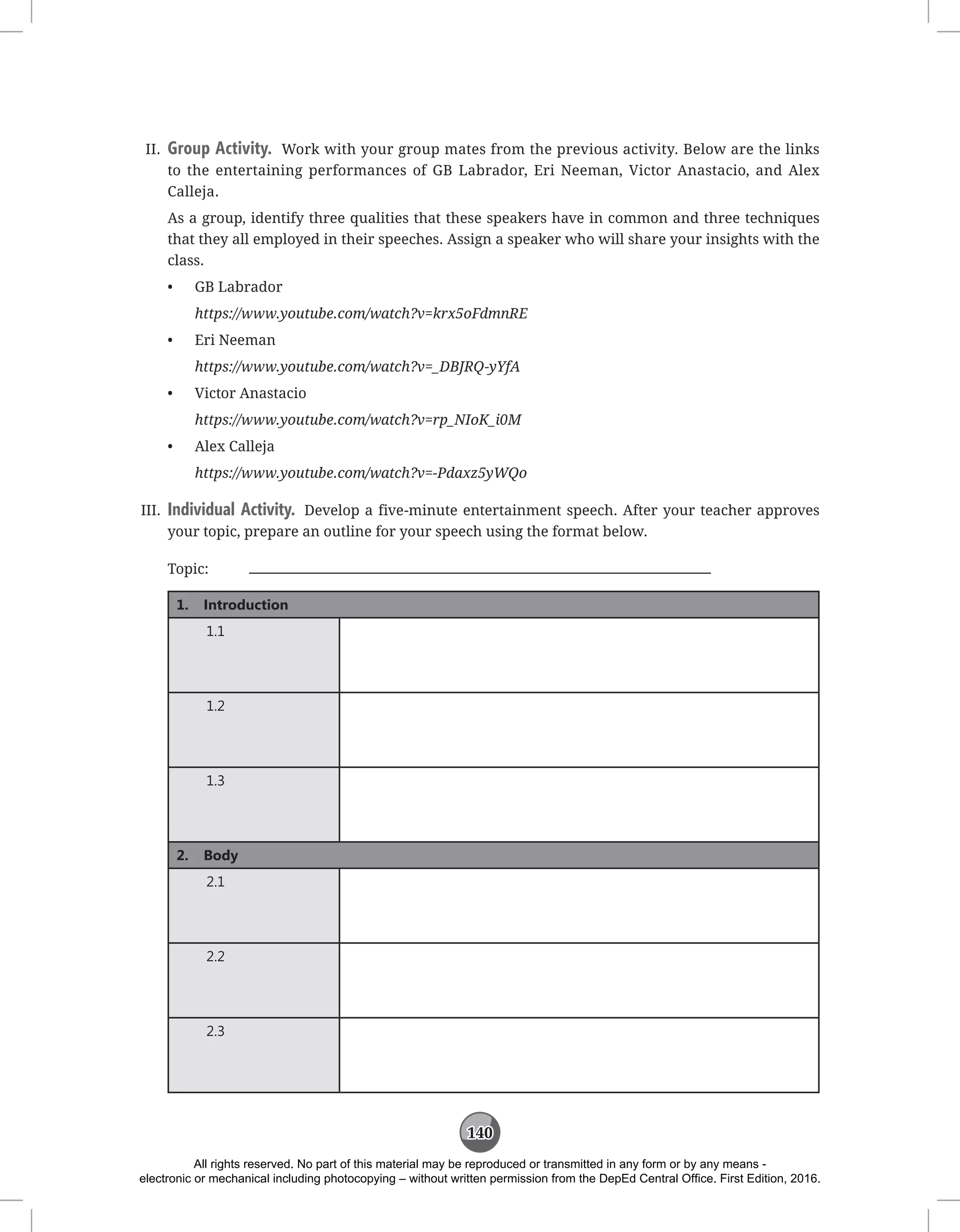 140
II. Group Activity. Work with your group mates from the previous activity. Below are the links
to the entertaining performances of GB Labrador, Eri Neeman, Victor Anastacio, and Alex
Calleja.
As a group, identify three qualities that these speakers have in common and three techniques
that they all employed in their speeches. Assign a speaker who will share your insights with the
class.
• GB Labrador
https://www.youtube.com/watch?v=krx5oFdmnRE
• Eri Neeman
https://www.youtube.com/watch?v=_DBJRQ-yYfA
• Victor Anastacio
https://www.youtube.com/watch?v=rp_NIoK_i0M
• Alex Calleja
https://www.youtube.com/watch?v=-Pdaxz5yWQo
III. Individual Activity. Develop a five-minute entertainment speech. After your teacher approves
your topic, prepare an outline for your speech using the format below.
Topic:
1. Introduction
1.1
1.2
1.3
2. Body
2.1
2.2
2.3
All rights reserved. No part of this material may be reproduced or transmitted in any form or by any means -
electronic or mechanical including photocopying – without written permission from the DepEd Central Office. First Edition, 2016.
 