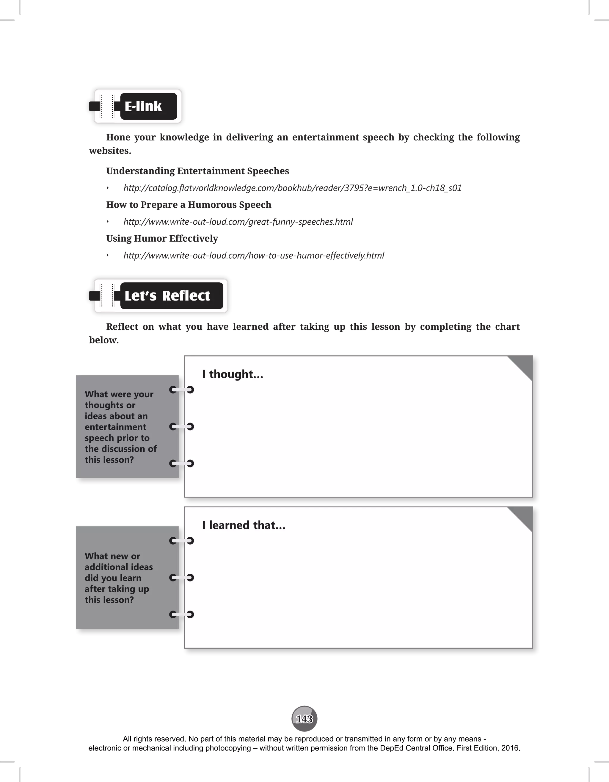 143
E-link
Hone your knowledge in delivering an entertainment speech by checking the following
websites.
Understanding Entertainment Speeches
Q
Q http://catalog.flatworldknowledge.com/bookhub/reader/3795?e=wrench_1.0-ch18_s01
How to Prepare a Humorous Speech
Q
Q http://www.write-out-loud.com/great-funny-speeches.html
Using Humor Effectively
Q
Q http://www.write-out-loud.com/how-to-use-humor-effectively.html
Let’s Reflect
Reflect on what you have learned after taking up this lesson by completing the chart
below.
I thought…
What were your
thoughts or
ideas about an
entertainment
speech prior to
the discussion of
this lesson?
I learned that…
What new or
additional ideas
did you learn
after taking up
this lesson?
All rights reserved. No part of this material may be reproduced or transmitted in any form or by any means -
electronic or mechanical including photocopying – without written permission from the DepEd Central Office. First Edition, 2016.
 
