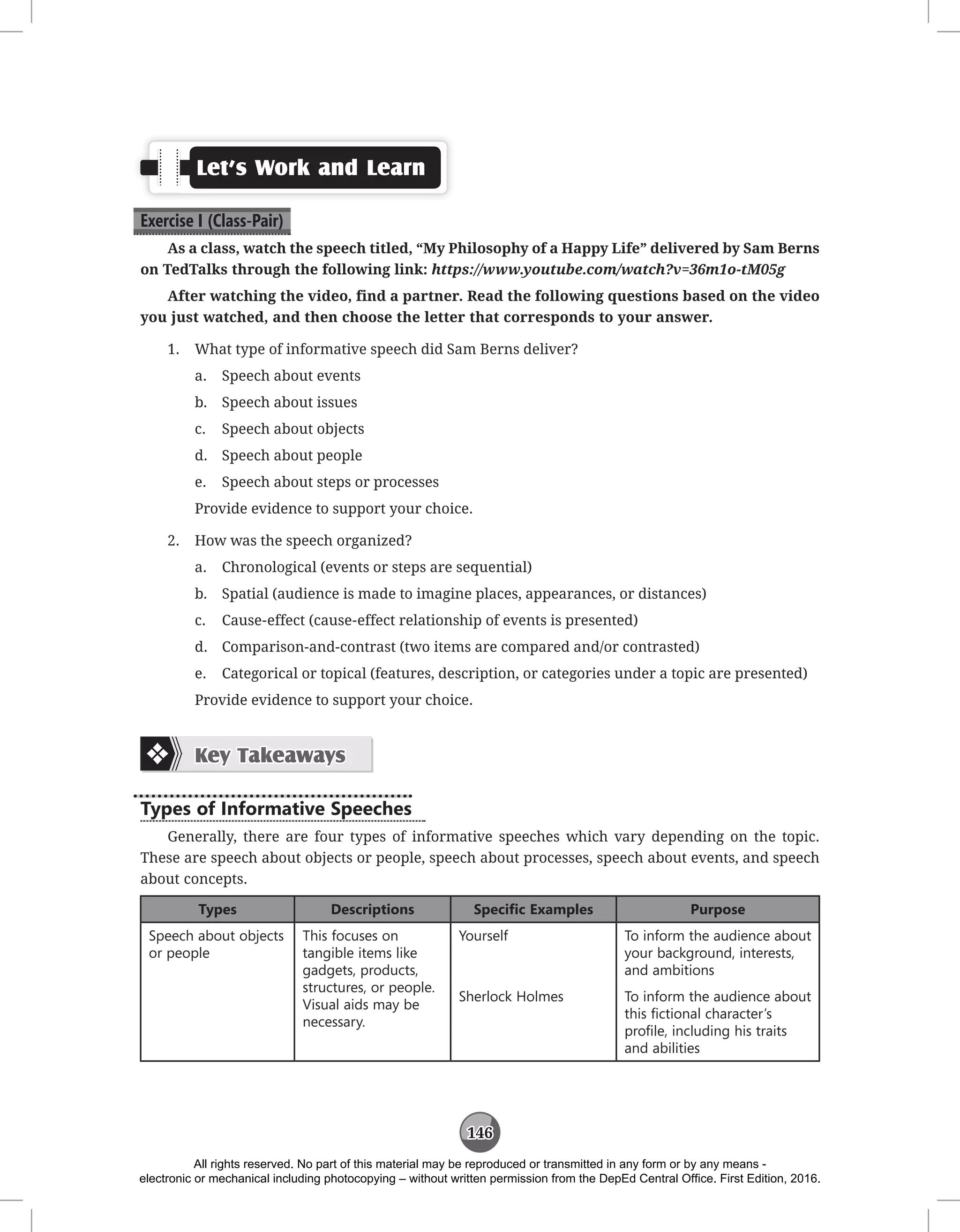 146
Let’s Work and Learn
Exercise I (Class-Pair)
As a class, watch the speech titled, “My Philosophy of a Happy Life” delivered by Sam Berns
on TedTalks through the following link: https://www.youtube.com/watch?v=36m1o-tM05g
After watching the video, find a partner. Read the following questions based on the video
you just watched, and then choose the letter that corresponds to your answer.
1. What type of informative speech did Sam Berns deliver?
a. Speech about events
b. Speech about issues
c. Speech about objects
d. Speech about people
e. Speech about steps or processes
Provide evidence to support your choice.
2. How was the speech organized?
a. Chronological (events or steps are sequential)
b. Spatial (audience is made to imagine places, appearances, or distances)
c. Cause-effect (cause-effect relationship of events is presented)
d. Comparison-and-contrast (two items are compared and/or contrasted)
e. Categorical or topical (features, description, or categories under a topic are presented)
Provide evidence to support your choice.
Key Takeaways
Types of Informative Speeches
Generally, there are four types of informative speeches which vary depending on the topic.
These are speech about objects or people, speech about processes, speech about events, and speech
about concepts.
Types Descriptions Specific Examples Purpose
Speech about objects
or people
This focuses on
tangible items like
gadgets, products,
structures, or people.
Visual aids may be
necessary.
Yourself To inform the audience about
your background, interests,
and ambitions
Sherlock Holmes To inform the audience about
this fictional character’s
profile, including his traits
and abilities
All rights reserved. No part of this material may be reproduced or transmitted in any form or by any means -
electronic or mechanical including photocopying – without written permission from the DepEd Central Office. First Edition, 2016.
 