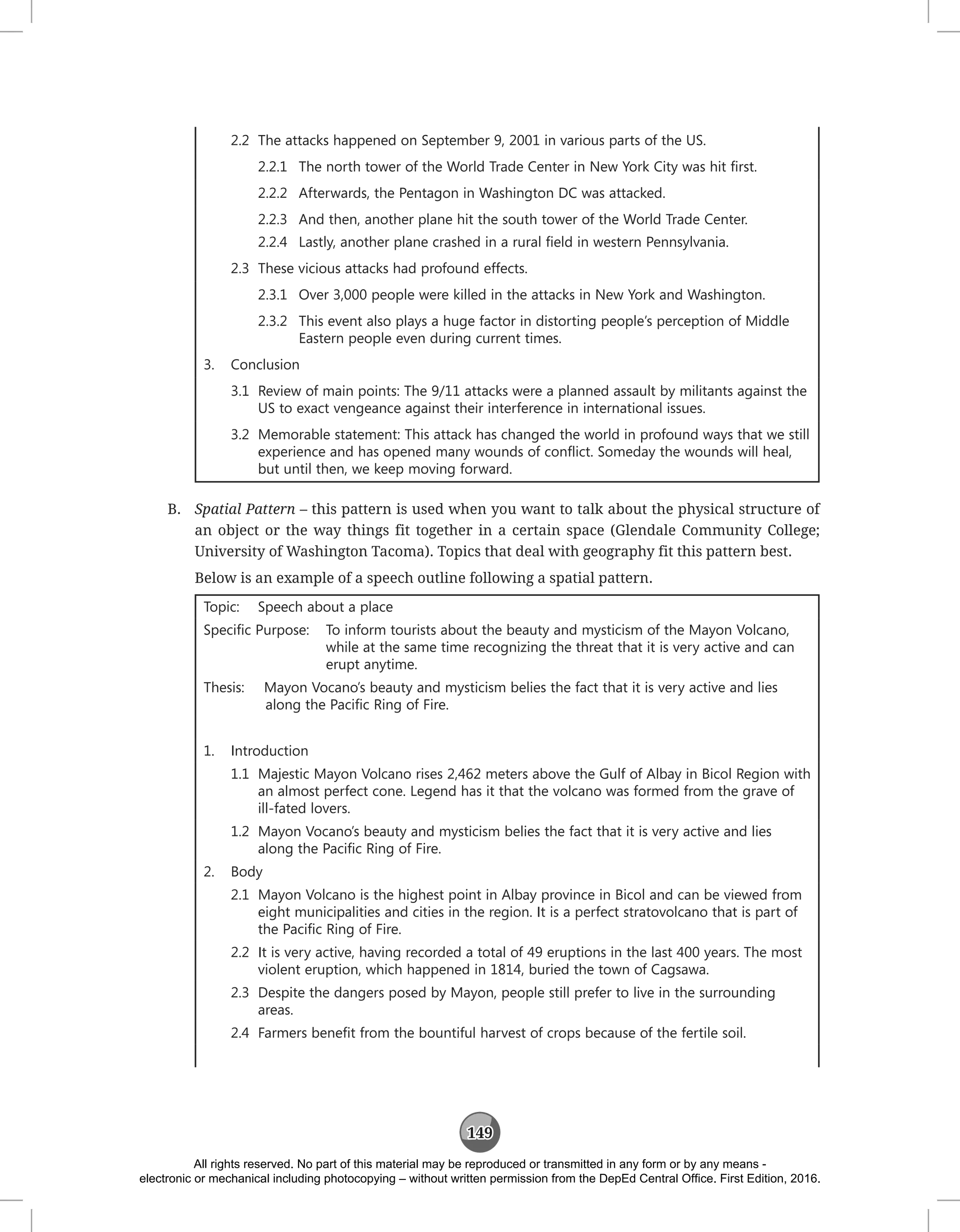 149
2.2 The attacks happened on September 9, 2001 in various parts of the US.
2.2.1 The north tower of the World Trade Center in New York City was hit first.
2.2.2 Afterwards, the Pentagon in Washington DC was attacked.
2.2.3 And then, another plane hit the south tower of the World Trade Center.
2.2.4 Lastly, another plane crashed in a rural field in western Pennsylvania.
2.3 These vicious attacks had profound effects.
2.3.1 Over 3,000 people were killed in the attacks in New York and Washington.
2.3.2 This event also plays a huge factor in distorting people’s perception of Middle
Eastern people even during current times.
3. Conclusion
3.1 Review of main points: The 9/11 attacks were a planned assault by militants against the
US to exact vengeance against their interference in international issues.
3.2 Memorable statement: This attack has changed the world in profound ways that we still
experience and has opened many wounds of conflict. Someday the wounds will heal,
but until then, we keep moving forward.
B. Spatial Pattern – this pattern is used when you want to talk about the physical structure of
an object or the way things fit together in a certain space (Glendale Community College;
University of Washington Tacoma). Topics that deal with geography fit this pattern best.
Below is an example of a speech outline following a spatial pattern.
Topic: Speech about a place
Specific Purpose: To inform tourists about the beauty and mysticism of the Mayon Volcano,
while at the same time recognizing the threat that it is very active and can
erupt anytime.
Thesis: Mayon Vocano’s beauty and mysticism belies the fact that it is very active and lies
along the Pacific Ring of Fire.
1. Introduction
1.1 Majestic Mayon Volcano rises 2,462 meters above the Gulf of Albay in Bicol Region with
an almost perfect cone. Legend has it that the volcano was formed from the grave of
ill-fated lovers.
1.2 Mayon Vocano’s beauty and mysticism belies the fact that it is very active and lies
along the Pacific Ring of Fire.
2. Body
2.1 Mayon Volcano is the highest point in Albay province in Bicol and can be viewed from
eight municipalities and cities in the region. It is a perfect stratovolcano that is part of
the Pacific Ring of Fire.
2.2 It is very active, having recorded a total of 49 eruptions in the last 400 years. The most
violent eruption, which happened in 1814, buried the town of Cagsawa.
2.3 Despite the dangers posed by Mayon, people still prefer to live in the surrounding
areas.
2.4 Farmers benefit from the bountiful harvest of crops because of the fertile soil.
All rights reserved. No part of this material may be reproduced or transmitted in any form or by any means -
electronic or mechanical including photocopying – without written permission from the DepEd Central Office. First Edition, 2016.
 