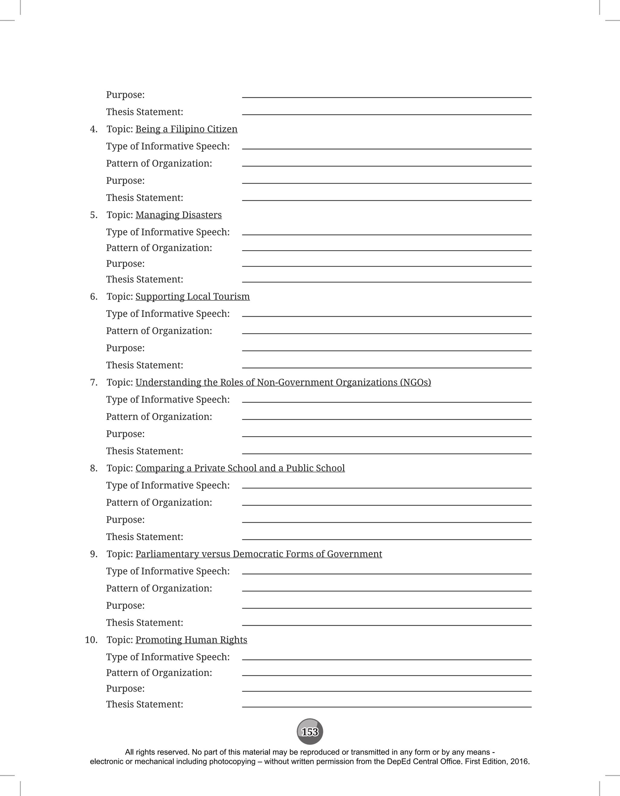 153
Purpose:			
Thesis Statement:		
4. Topic: Being a Filipino Citizen
Type of Informative Speech:
Pattern of Organization:
Purpose:			
Thesis Statement:		
5. Topic: Managing Disasters
Type of Informative Speech:
Pattern of Organization:
Purpose:			
Thesis Statement:		
6. Topic: Supporting Local Tourism
Type of Informative Speech:
Pattern of Organization:
Purpose:			
Thesis Statement:		
7. Topic: Understanding the Roles of Non-Government Organizations (NGOs)
Type of Informative Speech:
Pattern of Organization:
Purpose:			
Thesis Statement:		
8. Topic: Comparing a Private School and a Public School
Type of Informative Speech:
Pattern of Organization:
Purpose:			
Thesis Statement:		
9. Topic: Parliamentary versus Democratic Forms of Government
Type of Informative Speech:
Pattern of Organization:
Purpose:			
Thesis Statement:		
10. Topic: Promoting Human Rights
Type of Informative Speech:
Pattern of Organization:
Purpose:			
Thesis Statement:		
All rights reserved. No part of this material may be reproduced or transmitted in any form or by any means -
electronic or mechanical including photocopying – without written permission from the DepEd Central Office. First Edition, 2016.
 