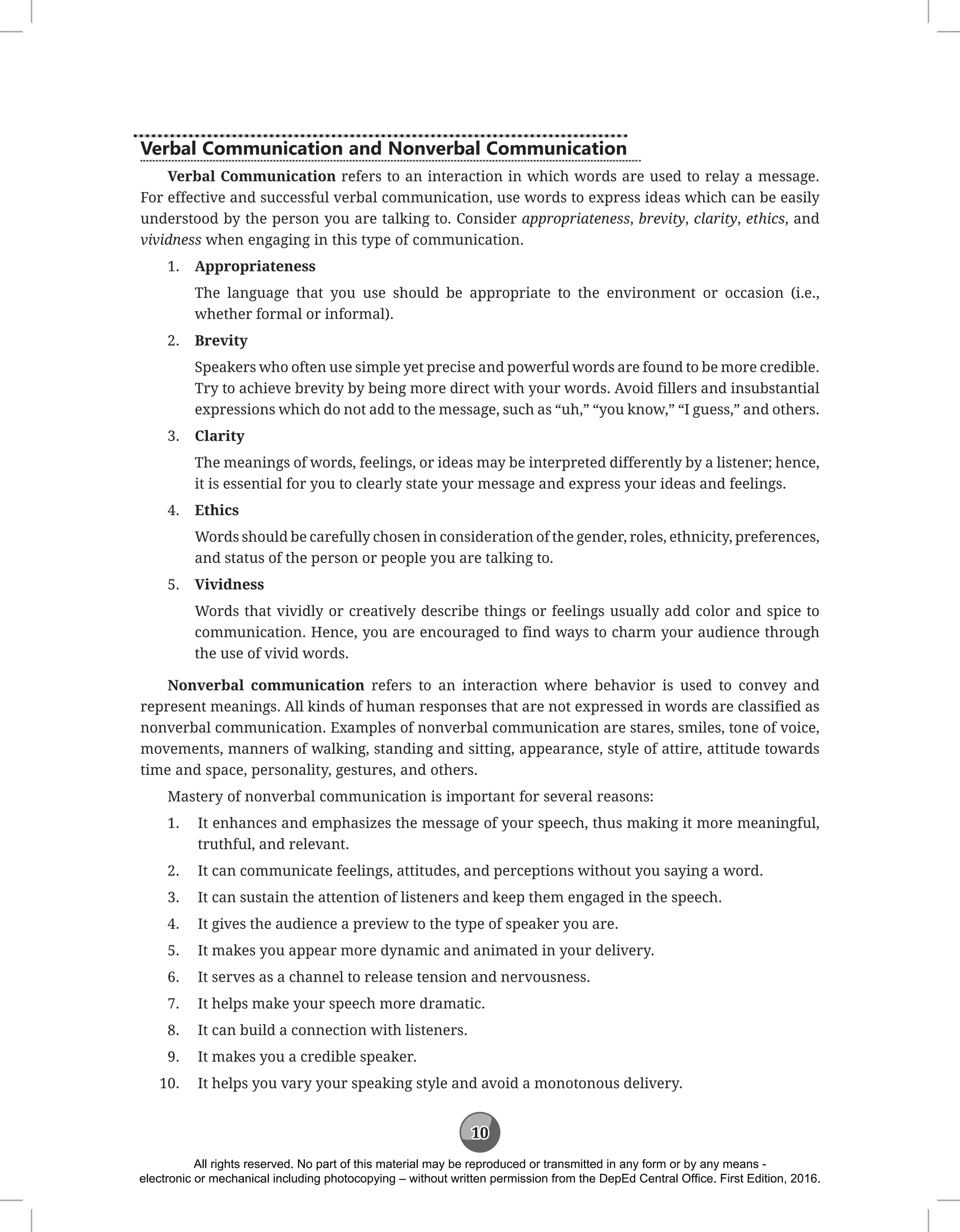 10
Verbal Communication and Nonverbal Communication
Verbal Communication refers to an interaction in which words are used to relay a message.
For effective and successful verbal communication, use words to express ideas which can be easily
understood by the person you are talking to. Consider appropriateness, brevity, clarity, ethics, and
vividness when engaging in this type of communication.
1. Appropriateness
The language that you use should be appropriate to the environment or occasion (i.e.,
whether formal or informal).
2. Brevity
Speakers who often use simple yet precise and powerful words are found to be more credible.
Try to achieve brevity by being more direct with your words. Avoid fillers and insubstantial
expressions which do not add to the message, such as “uh,” “you know,” “I guess,” and others.
3. Clarity
The meanings of words, feelings, or ideas may be interpreted differently by a listener; hence,
it is essential for you to clearly state your message and express your ideas and feelings.
4. Ethics
Words should be carefully chosen in consideration of the gender, roles, ethnicity, preferences,
and status of the person or people you are talking to.
5. Vividness
Words that vividly or creatively describe things or feelings usually add color and spice to
communication. Hence, you are encouraged to find ways to charm your audience through
the use of vivid words.
Nonverbal communication refers to an interaction where behavior is used to convey and
represent meanings. All kinds of human responses that are not expressed in words are classified as
nonverbal communication. Examples of nonverbal communication are stares, smiles, tone of voice,
movements, manners of walking, standing and sitting, appearance, style of attire, attitude towards
time and space, personality, gestures, and others.
Mastery of nonverbal communication is important for several reasons:
1. It enhances and emphasizes the message of your speech, thus making it more meaningful,
truthful, and relevant.
2. It can communicate feelings, attitudes, and perceptions without you saying a word.
3. It can sustain the attention of listeners and keep them engaged in the speech.
4. It gives the audience a preview to the type of speaker you are.
5. It makes you appear more dynamic and animated in your delivery.
6. It serves as a channel to release tension and nervousness.
7. It helps make your speech more dramatic.
8. It can build a connection with listeners.
9. It makes you a credible speaker.
10. It helps you vary your speaking style and avoid a monotonous delivery.
All rights reserved. No part of this material may be reproduced or transmitted in any form or by any means -
electronic or mechanical including photocopying – without written permission from the DepEd Central Office. First Edition, 2016.
 