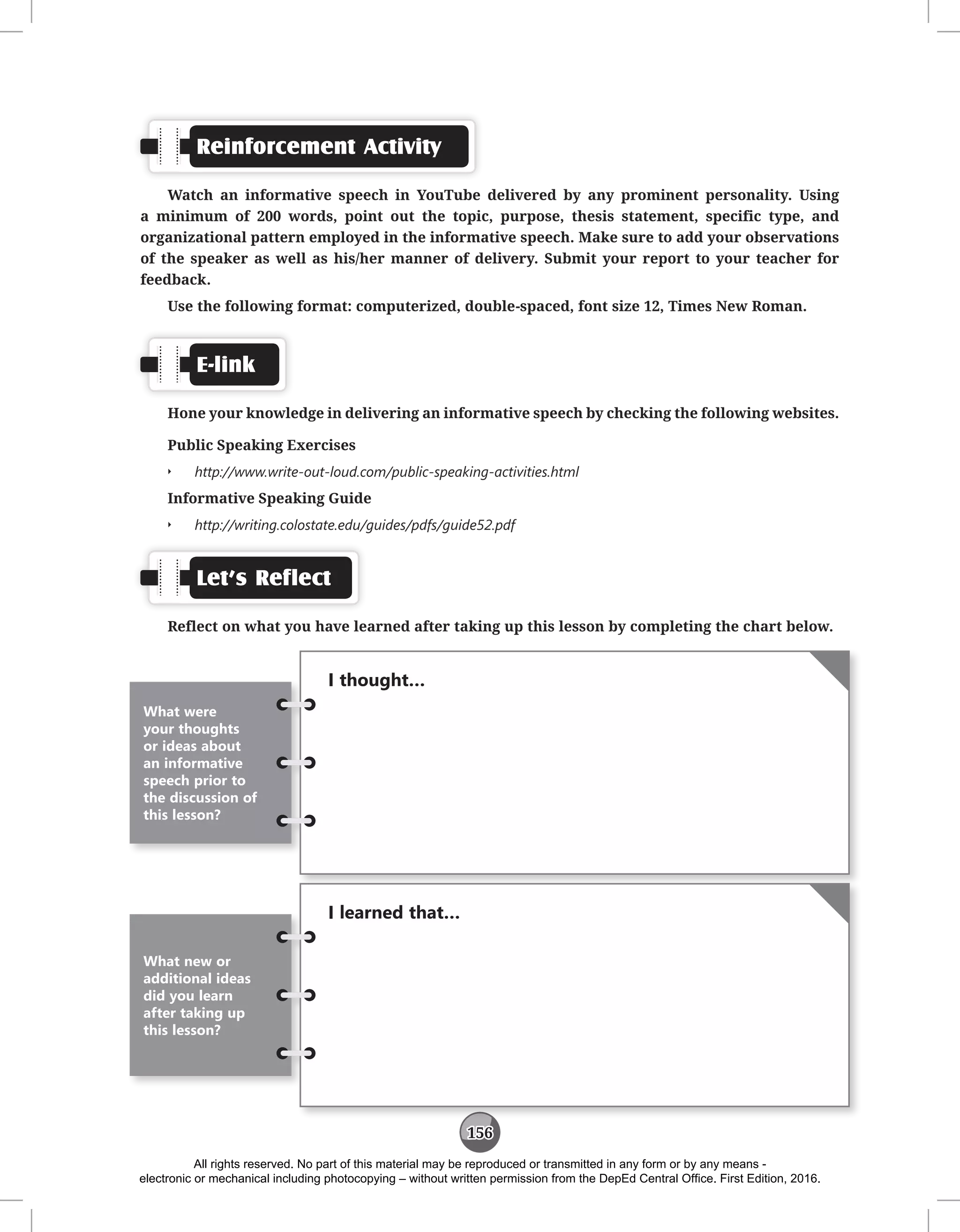 156
Reinforcement Activity
Watch an informative speech in YouTube delivered by any prominent personality. Using
a minimum of 200 words, point out the topic, purpose, thesis statement, specific type, and
organizational pattern employed in the informative speech. Make sure to add your observations
of the speaker as well as his/her manner of delivery. Submit your report to your teacher for
feedback.
Use the following format: computerized, double-spaced, font size 12, Times New Roman.
E-link
Hone your knowledge in delivering an informative speech by checking the following websites.
Public Speaking Exercises
Q
Q http://www.write-out-loud.com/public-speaking-activities.html
Informative Speaking Guide
Q
Q http://writing.colostate.edu/guides/pdfs/guide52.pdf
Let’s Reflect
Reflect on what you have learned after taking up this lesson by completing the chart below.
I thought…
What were
your thoughts
or ideas about
an informative
speech prior to
the discussion of
this lesson?
I learned that…
What new or
additional ideas
did you learn
after taking up
this lesson?
All rights reserved. No part of this material may be reproduced or transmitted in any form or by any means -
electronic or mechanical including photocopying – without written permission from the DepEd Central Office. First Edition, 2016.
 