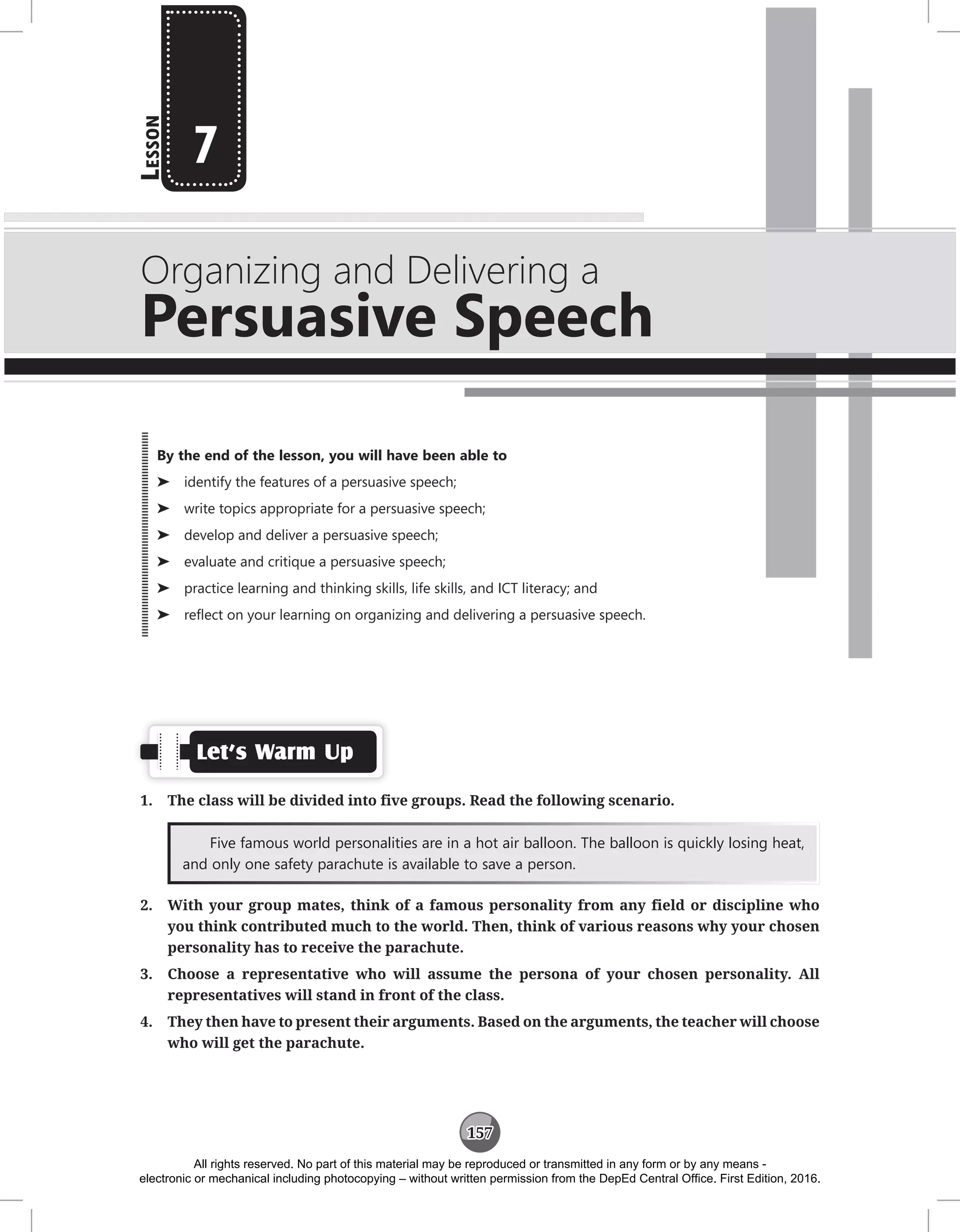 157
L
esson
Organizing and Delivering a
Persuasive Speech
7
Let’s Warm Up
1. The class will be divided into five groups. Read the following scenario.
Five famous world personalities are in a hot air balloon. The balloon is quickly losing heat,
and only one safety parachute is available to save a person.
2. With your group mates, think of a famous personality from any field or discipline who
you think contributed much to the world. Then, think of various reasons why your chosen
personality has to receive the parachute.
3. Choose a representative who will assume the persona of your chosen personality. All
representatives will stand in front of the class.
4. They then have to present their arguments. Based on the arguments, the teacher will choose
who will get the parachute.
By the end of the lesson, you will have been able to
⌂
⌂ identify the features of a persuasive speech;
⌂
⌂ write topics appropriate for a persuasive speech;
⌂
⌂ develop and deliver a persuasive speech;
⌂
⌂ evaluate and critique a persuasive speech;
⌂
⌂ practice learning and thinking skills, life skills, and ICT literacy; and
⌂
⌂ reflect on your learning on organizing and delivering a persuasive speech.
All rights reserved. No part of this material may be reproduced or transmitted in any form or by any means -
electronic or mechanical including photocopying – without written permission from the DepEd Central Office. First Edition, 2016.
 