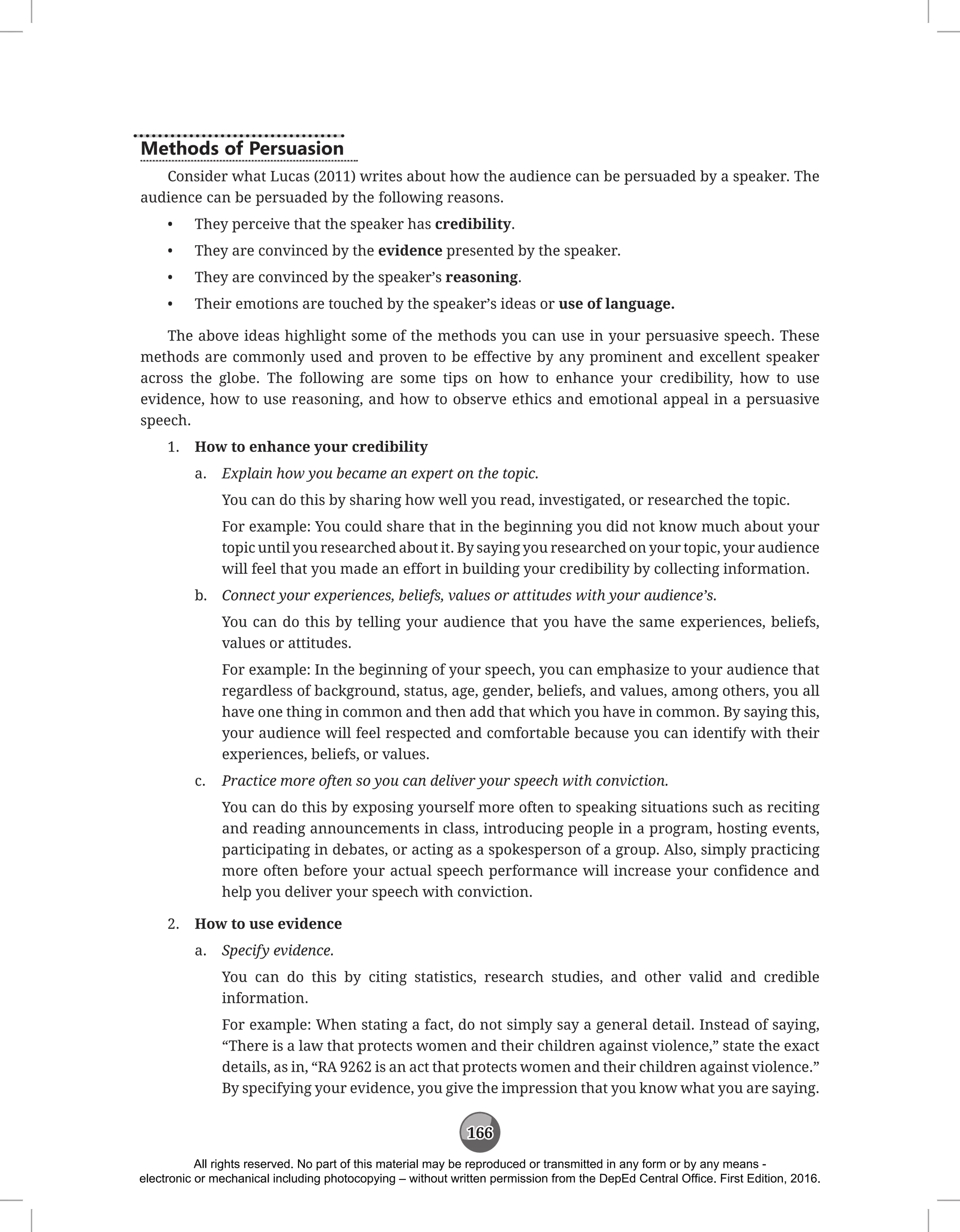 166
Methods of Persuasion
Consider what Lucas (2011) writes about how the audience can be persuaded by a speaker. The
audience can be persuaded by the following reasons.
• They perceive that the speaker has credibility.
• They are convinced by the evidence presented by the speaker.
• They are convinced by the speaker’s reasoning.
• Their emotions are touched by the speaker’s ideas or use of language.
The above ideas highlight some of the methods you can use in your persuasive speech. These
methods are commonly used and proven to be effective by any prominent and excellent speaker
across the globe. The following are some tips on how to enhance your credibility, how to use
evidence, how to use reasoning, and how to observe ethics and emotional appeal in a persuasive
speech.
1. How to enhance your credibility
a. Explain how you became an expert on the topic.
You can do this by sharing how well you read, investigated, or researched the topic.
For example: You could share that in the beginning you did not know much about your
topic until you researched about it. By saying you researched on your topic, your audience
will feel that you made an effort in building your credibility by collecting information.
b. Connect your experiences, beliefs, values or attitudes with your audience’s.
You can do this by telling your audience that you have the same experiences, beliefs,
values or attitudes.
For example: In the beginning of your speech, you can emphasize to your audience that
regardless of background, status, age, gender, beliefs, and values, among others, you all
have one thing in common and then add that which you have in common. By saying this,
your audience will feel respected and comfortable because you can identify with their
experiences, beliefs, or values.
c. Practice more often so you can deliver your speech with conviction.
You can do this by exposing yourself more often to speaking situations such as reciting
and reading announcements in class, introducing people in a program, hosting events,
participating in debates, or acting as a spokesperson of a group. Also, simply practicing
more often before your actual speech performance will increase your confidence and
help you deliver your speech with conviction.
2. How to use evidence
a. Specify evidence.
You can do this by citing statistics, research studies, and other valid and credible
information.
For example: When stating a fact, do not simply say a general detail. Instead of saying,
“There is a law that protects women and their children against violence,” state the exact
details, as in, “RA 9262 is an act that protects women and their children against violence.”
By specifying your evidence, you give the impression that you know what you are saying.
All rights reserved. No part of this material may be reproduced or transmitted in any form or by any means -
electronic or mechanical including photocopying – without written permission from the DepEd Central Office. First Edition, 2016.
 