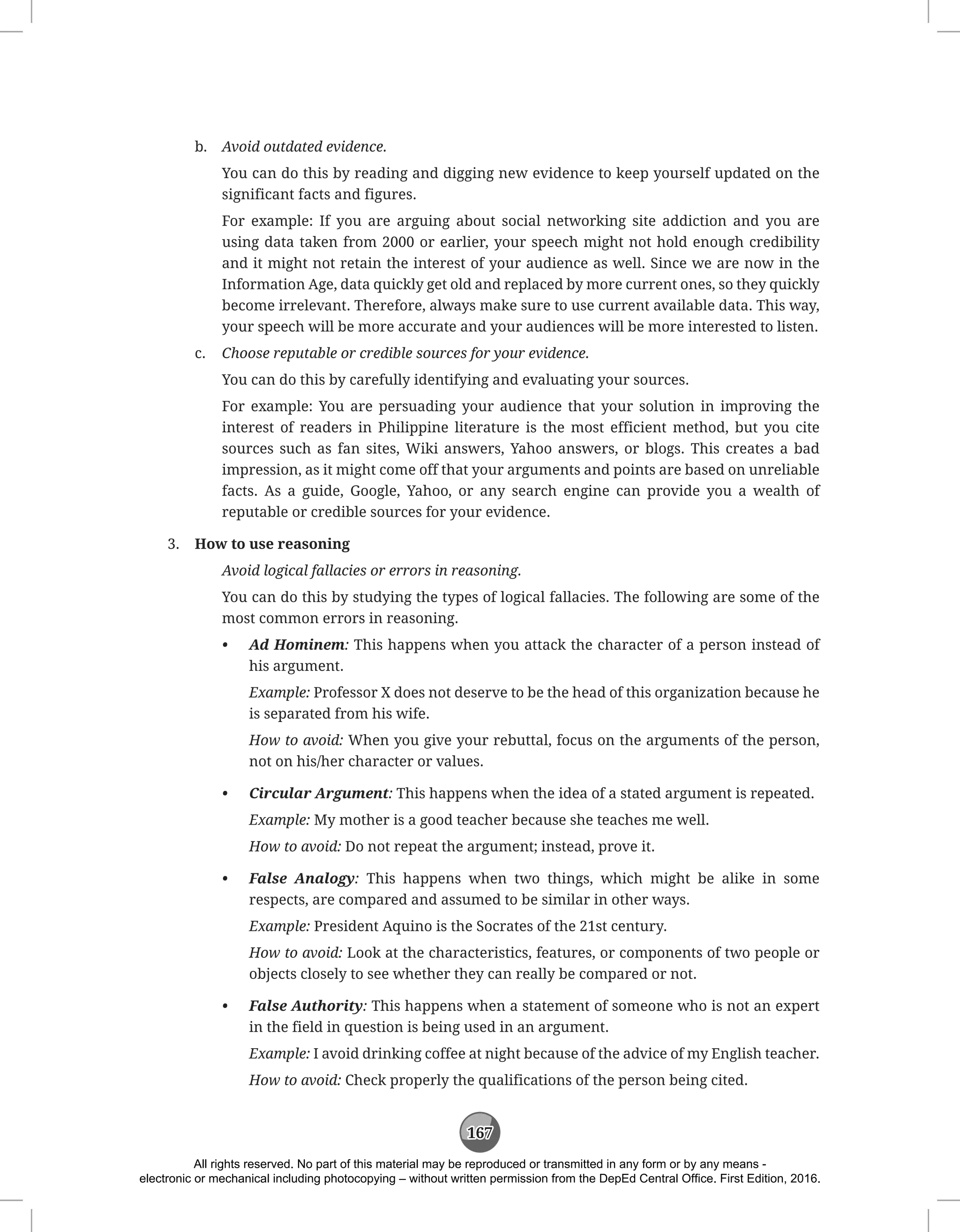 167
b. Avoid outdated evidence.
You can do this by reading and digging new evidence to keep yourself updated on the
significant facts and figures.
For example: If you are arguing about social networking site addiction and you are
using data taken from 2000 or earlier, your speech might not hold enough credibility
and it might not retain the interest of your audience as well. Since we are now in the
Information Age, data quickly get old and replaced by more current ones, so they quickly
become irrelevant. Therefore, always make sure to use current available data. This way,
your speech will be more accurate and your audiences will be more interested to listen.
c. Choose reputable or credible sources for your evidence.
You can do this by carefully identifying and evaluating your sources.
For example: You are persuading your audience that your solution in improving the
interest of readers in Philippine literature is the most efficient method, but you cite
sources such as fan sites, Wiki answers, Yahoo answers, or blogs. This creates a bad
impression, as it might come off that your arguments and points are based on unreliable
facts. As a guide, Google, Yahoo, or any search engine can provide you a wealth of
reputable or credible sources for your evidence.
3. How to use reasoning
Avoid logical fallacies or errors in reasoning.
You can do this by studying the types of logical fallacies. The following are some of the
most common errors in reasoning.
• Ad Hominem: This happens when you attack the character of a person instead of
his argument.
Example: Professor X does not deserve to be the head of this organization because he
is separated from his wife.
How to avoid: When you give your rebuttal, focus on the arguments of the person,
not on his/her character or values.
• Circular Argument: This happens when the idea of a stated argument is repeated.
Example: My mother is a good teacher because she teaches me well.
How to avoid: Do not repeat the argument; instead, prove it.
• False Analogy: This happens when two things, which might be alike in some
respects, are compared and assumed to be similar in other ways.
Example: President Aquino is the Socrates of the 21st century.
How to avoid: Look at the characteristics, features, or components of two people or
objects closely to see whether they can really be compared or not.
• False Authority: This happens when a statement of someone who is not an expert
in the field in question is being used in an argument.
Example: I avoid drinking coffee at night because of the advice of my English teacher.
How to avoid: Check properly the qualifications of the person being cited.
All rights reserved. No part of this material may be reproduced or transmitted in any form or by any means -
electronic or mechanical including photocopying – without written permission from the DepEd Central Office. First Edition, 2016.
 