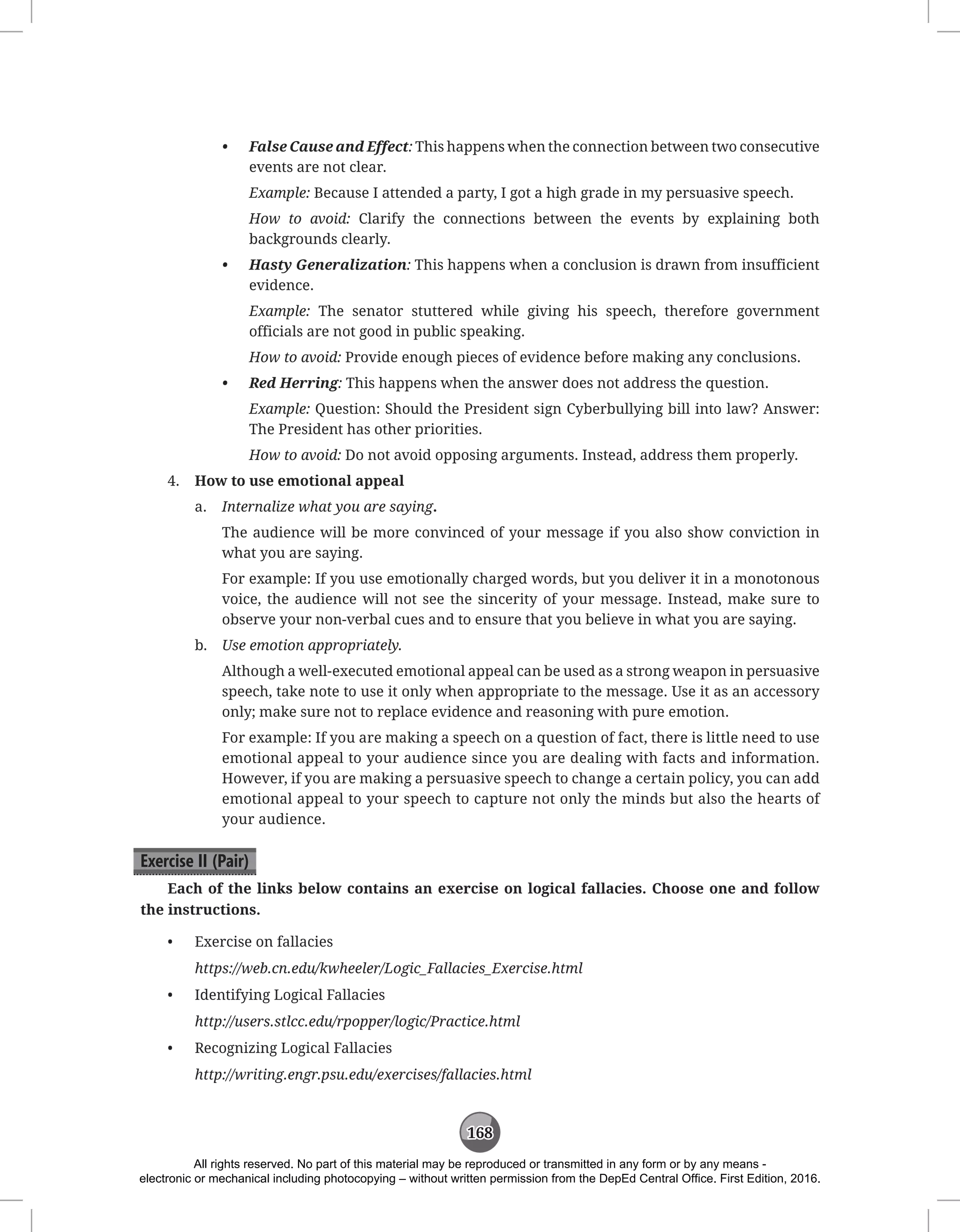 168
• False Cause and Effect: This happens when the connection between two consecutive
events are not clear.
Example: Because I attended a party, I got a high grade in my persuasive speech.
How to avoid: Clarify the connections between the events by explaining both
backgrounds clearly.
• Hasty Generalization: This happens when a conclusion is drawn from insufficient
evidence.
Example: The senator stuttered while giving his speech, therefore government
officials are not good in public speaking.
How to avoid: Provide enough pieces of evidence before making any conclusions.
• Red Herring: This happens when the answer does not address the question.
Example: Question: Should the President sign Cyberbullying bill into law? Answer:
The President has other priorities.
How to avoid: Do not avoid opposing arguments. Instead, address them properly.
4. How to use emotional appeal
a. Internalize what you are saying.
The audience will be more convinced of your message if you also show conviction in
what you are saying.
For example: If you use emotionally charged words, but you deliver it in a monotonous
voice, the audience will not see the sincerity of your message. Instead, make sure to
observe your non-verbal cues and to ensure that you believe in what you are saying.
b. Use emotion appropriately.
Although a well-executed emotional appeal can be used as a strong weapon in persuasive
speech, take note to use it only when appropriate to the message. Use it as an accessory
only; make sure not to replace evidence and reasoning with pure emotion.
For example: If you are making a speech on a question of fact, there is little need to use
emotional appeal to your audience since you are dealing with facts and information.
However, if you are making a persuasive speech to change a certain policy, you can add
emotional appeal to your speech to capture not only the minds but also the hearts of
your audience.
Exercise II (Pair)
Each of the links below contains an exercise on logical fallacies. Choose one and follow
the instructions.
• Exercise on fallacies
https://web.cn.edu/kwheeler/Logic_Fallacies_Exercise.html
• Identifying Logical Fallacies
http://users.stlcc.edu/rpopper/logic/Practice.html
• Recognizing Logical Fallacies
http://writing.engr.psu.edu/exercises/fallacies.html
All rights reserved. No part of this material may be reproduced or transmitted in any form or by any means -
electronic or mechanical including photocopying – without written permission from the DepEd Central Office. First Edition, 2016.
 