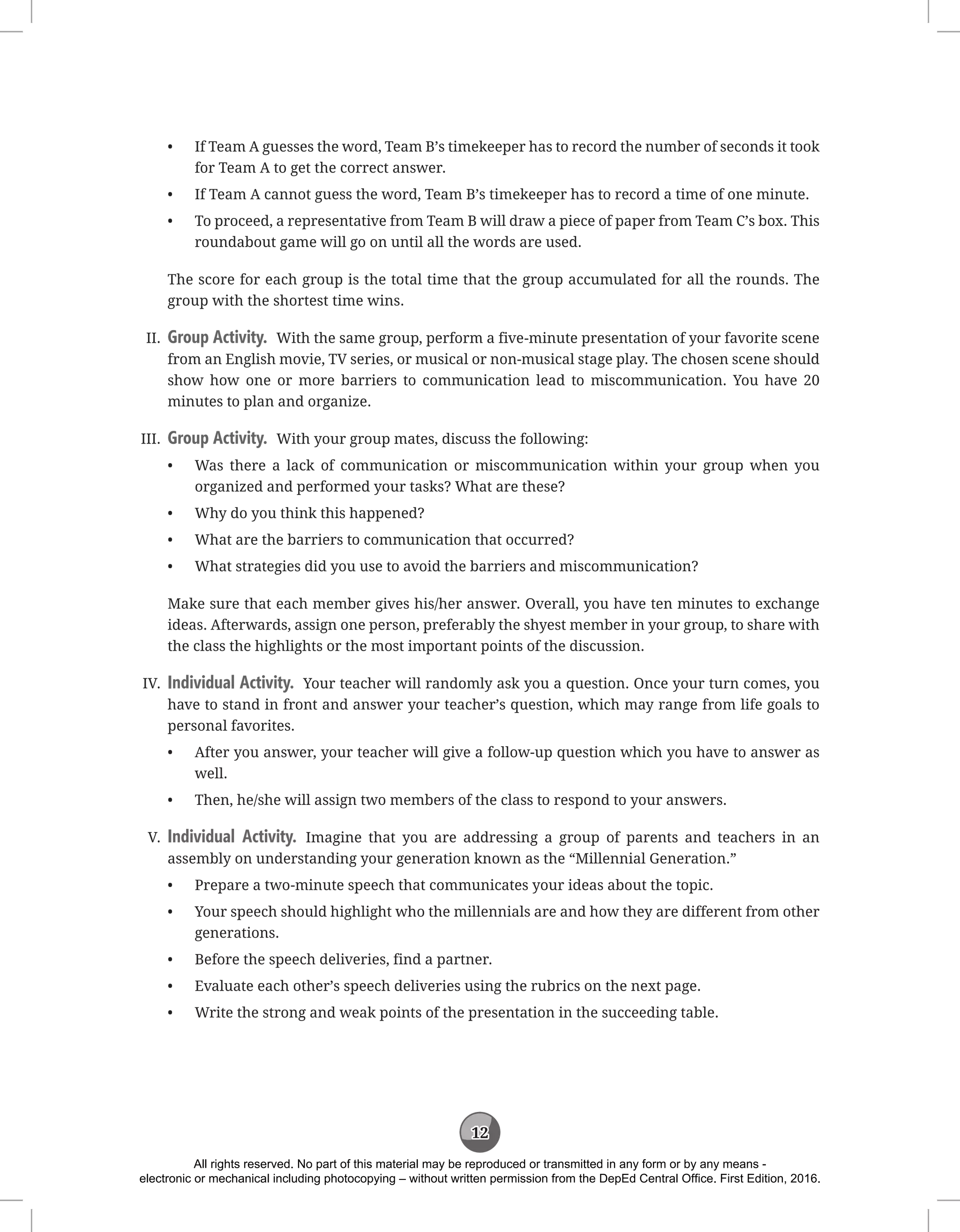 12
• If Team A guesses the word, Team B’s timekeeper has to record the number of seconds it took
for Team A to get the correct answer.
• If Team A cannot guess the word, Team B’s timekeeper has to record a time of one minute.
• To proceed, a representative from Team B will draw a piece of paper from Team C’s box. This
roundabout game will go on until all the words are used.
The score for each group is the total time that the group accumulated for all the rounds. The
group with the shortest time wins.
II. Group Activity. With the same group, perform a five-minute presentation of your favorite scene
from an English movie, TV series, or musical or non-musical stage play. The chosen scene should
show how one or more barriers to communication lead to miscommunication. You have 20
minutes to plan and organize.
III. Group Activity. With your group mates, discuss the following:
• Was there a lack of communication or miscommunication within your group when you
organized and performed your tasks? What are these?
• Why do you think this happened?
• What are the barriers to communication that occurred?
• What strategies did you use to avoid the barriers and miscommunication?
Make sure that each member gives his/her answer. Overall, you have ten minutes to exchange
ideas. Afterwards, assign one person, preferably the shyest member in your group, to share with
the class the highlights or the most important points of the discussion.
IV. Individual Activity. Your teacher will randomly ask you a question. Once your turn comes, you
have to stand in front and answer your teacher’s question, which may range from life goals to
personal favorites.
• After you answer, your teacher will give a follow-up question which you have to answer as
well.
• Then, he/she will assign two members of the class to respond to your answers.
V. Individual Activity. Imagine that you are addressing a group of parents and teachers in an
assembly on understanding your generation known as the “Millennial Generation.”
• Prepare a two-minute speech that communicates your ideas about the topic.
• Your speech should highlight who the millennials are and how they are different from other
generations.
• Before the speech deliveries, find a partner.
• Evaluate each other’s speech deliveries using the rubrics on the next page.
• Write the strong and weak points of the presentation in the succeeding table.
All rights reserved. No part of this material may be reproduced or transmitted in any form or by any means -
electronic or mechanical including photocopying – without written permission from the DepEd Central Office. First Edition, 2016.
 