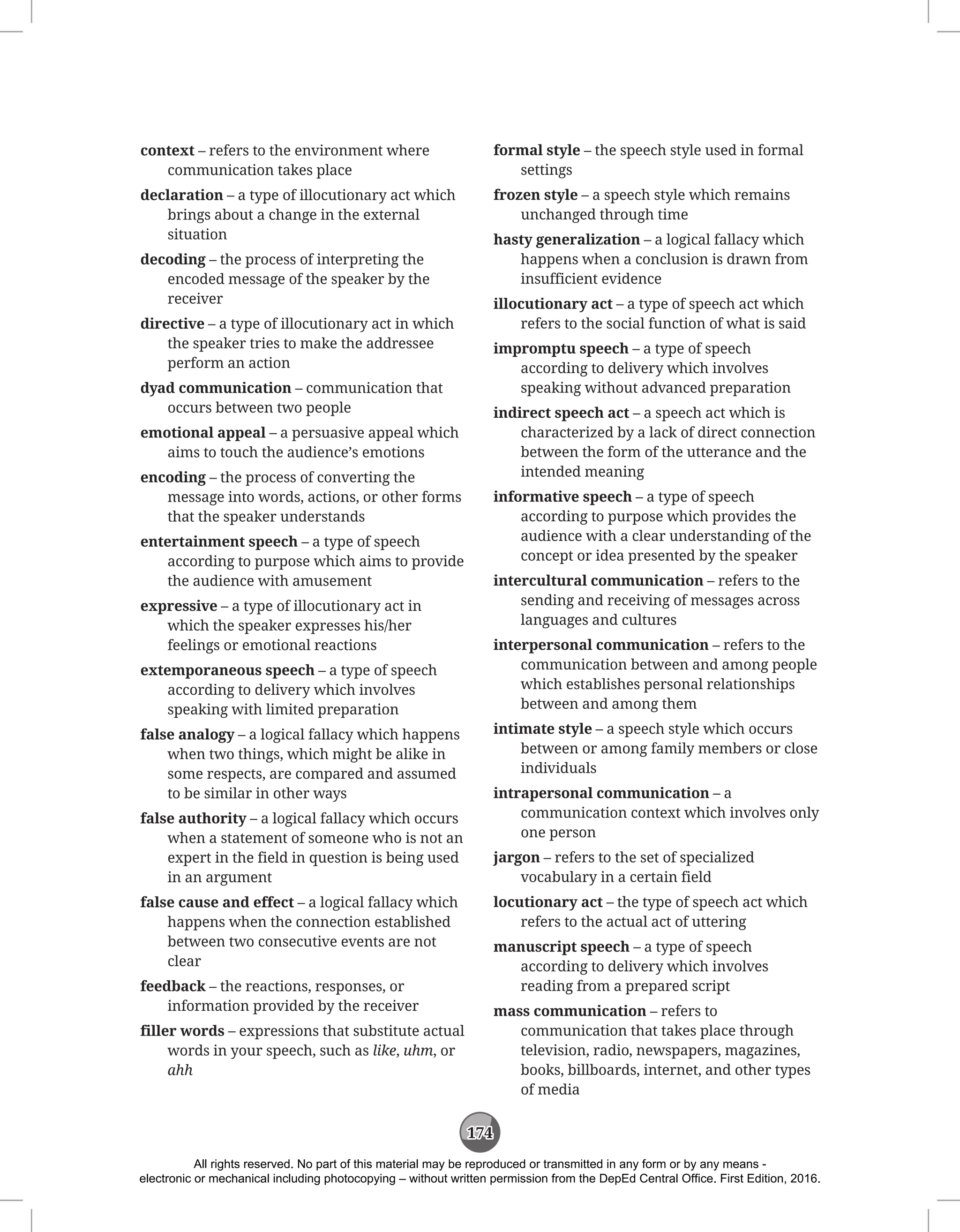 174
context – refers to the environment where
communication takes place
declaration – a type of illocutionary act which
brings about a change in the external
situation
decoding – the process of interpreting the
encoded message of the speaker by the
receiver
directive – a type of illocutionary act in which
the speaker tries to make the addressee
perform an action
dyad communication – communication that
occurs between two people
emotional appeal – a persuasive appeal which
aims to touch the audience’s emotions
encoding – the process of converting the
message into words, actions, or other forms
that the speaker understands
entertainment speech – a type of speech
according to purpose which aims to provide
the audience with amusement
expressive – a type of illocutionary act in
which the speaker expresses his/her
feelings or emotional reactions
extemporaneous speech – a type of speech
according to delivery which involves
speaking with limited preparation
false analogy – a logical fallacy which happens
when two things, which might be alike in
some respects, are compared and assumed
to be similar in other ways
false authority – a logical fallacy which occurs
when a statement of someone who is not an
expert in the field in question is being used
in an argument
false cause and effect – a logical fallacy which
happens when the connection established
between two consecutive events are not
clear
feedback – the reactions, responses, or
information provided by the receiver
filler words – expressions that substitute actual
words in your speech, such as like, uhm, or
ahh
formal style – the speech style used in formal
settings
frozen style – a speech style which remains
unchanged through time
hasty generalization – a logical fallacy which
happens when a conclusion is drawn from
insufficient evidence
illocutionary act – a type of speech act which
refers to the social function of what is said
impromptu speech – a type of speech
according to delivery which involves
speaking without advanced preparation
indirect speech act – a speech act which is
characterized by a lack of direct connection
between the form of the utterance and the
intended meaning
informative speech – a type of speech
according to purpose which provides the
audience with a clear understanding of the
concept or idea presented by the speaker
intercultural communication – refers to the
sending and receiving of messages across
languages and cultures
interpersonal communication – refers to the
communication between and among people
which establishes personal relationships
between and among them
intimate style – a speech style which occurs
between or among family members or close
individuals
intrapersonal communication – a
communication context which involves only
one person
jargon – refers to the set of specialized
vocabulary in a certain field
locutionary act – the type of speech act which
refers to the actual act of uttering
manuscript speech – a type of speech
according to delivery which involves
reading from a prepared script
mass communication – refers to
communication that takes place through
television, radio, newspapers, magazines,
books, billboards, internet, and other types
of media
All rights reserved. No part of this material may be reproduced or transmitted in any form or by any means -
electronic or mechanical including photocopying – without written permission from the DepEd Central Office. First Edition, 2016.
 
