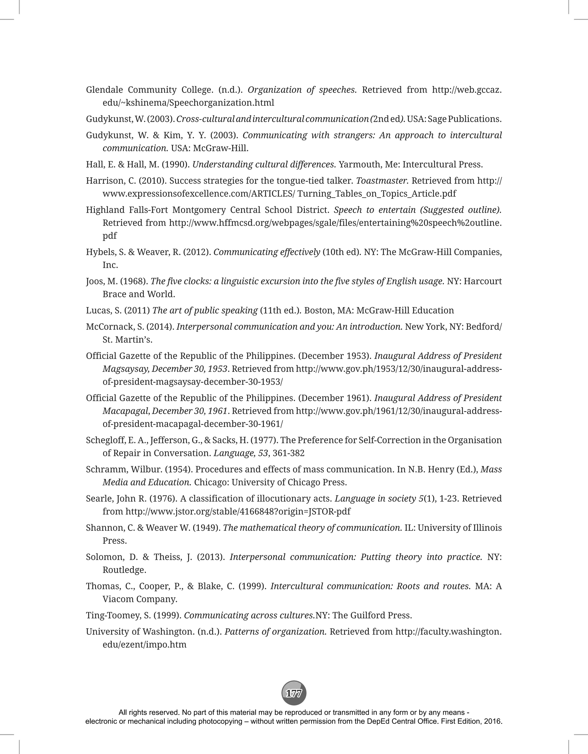 177
Glendale Community College. (n.d.). Organization of speeches. Retrieved from http://web.gccaz.
edu/~kshinema/Speechorganization.html
Gudykunst,W.(2003).Cross-culturalandinterculturalcommunication(2nded).USA:SagePublications.
Gudykunst, W.  Kim, Y. Y. (2003). Communicating with strangers: An approach to intercultural
communication. USA: McGraw-Hill.
Hall, E.  Hall, M. (1990). Understanding cultural differences. Yarmouth, Me: Intercultural Press.
Harrison, C. (2010). Success strategies for the tongue-tied talker. Toastmaster. Retrieved from http://
www.expressionsofexcellence.com/ARTICLES/ Turning_Tables_on_Topics_Article.pdf
Highland Falls-Fort Montgomery Central School District. Speech to entertain (Suggested outline).
Retrieved from http://www.hffmcsd.org/webpages/sgale/files/entertaining%20speech%2outline.
pdf
Hybels, S.  Weaver, R. (2012). Communicating effectively (10th ed). NY: The McGraw-Hill Companies,
Inc.
Joos, M. (1968). The five clocks: a linguistic excursion into the five styles of English usage. NY: Harcourt
Brace and World.
Lucas, S. (2011) The art of public speaking (11th ed.). Boston, MA: McGraw-Hill Education
McCornack, S. (2014). Interpersonal communication and you: An introduction. New York, NY: Bedford/
St. Martin’s.
Official Gazette of the Republic of the Philippines. (December 1953). Inaugural Address of President
Magsaysay, December 30, 1953. Retrieved from http://www.gov.ph/1953/12/30/inaugural-address-
of-president-magsaysay-december-30-1953/
Official Gazette of the Republic of the Philippines. (December 1961). Inaugural Address of President
Macapagal, December 30, 1961. Retrieved from http://www.gov.ph/1961/12/30/inaugural-address-
of-president-macapagal-december-30-1961/
Schegloff, E. A., Jefferson, G.,  Sacks, H. (1977). The Preference for Self-Correction in the Organisation
of Repair in Conversation. Language, 53, 361-382
Schramm, Wilbur. (1954). Procedures and effects of mass communication. In N.B. Henry (Ed.), Mass
Media and Education. Chicago: University of Chicago Press.
Searle, John R. (1976). A classification of illocutionary acts. Language in society 5(1), 1-23. Retrieved
from http://www.jstor.org/stable/4166848?origin=JSTOR-pdf
Shannon, C.  Weaver W. (1949). The mathematical theory of communication. IL: University of Illinois
Press.
Solomon, D.  Theiss, J. (2013). Interpersonal communication: Putting theory into practice. NY:
Routledge.
Thomas, C., Cooper, P.,  Blake, C. (1999). Intercultural communication: Roots and routes. MA: A
Viacom Company.
Ting-Toomey, S. (1999). Communicating across cultures.NY: The Guilford Press.
University of Washington. (n.d.). Patterns of organization. Retrieved from http://faculty.washington.
edu/ezent/impo.htm
All rights reserved. No part of this material may be reproduced or transmitted in any form or by any means -
electronic or mechanical including photocopying – without written permission from the DepEd Central Office. First Edition, 2016.
 
