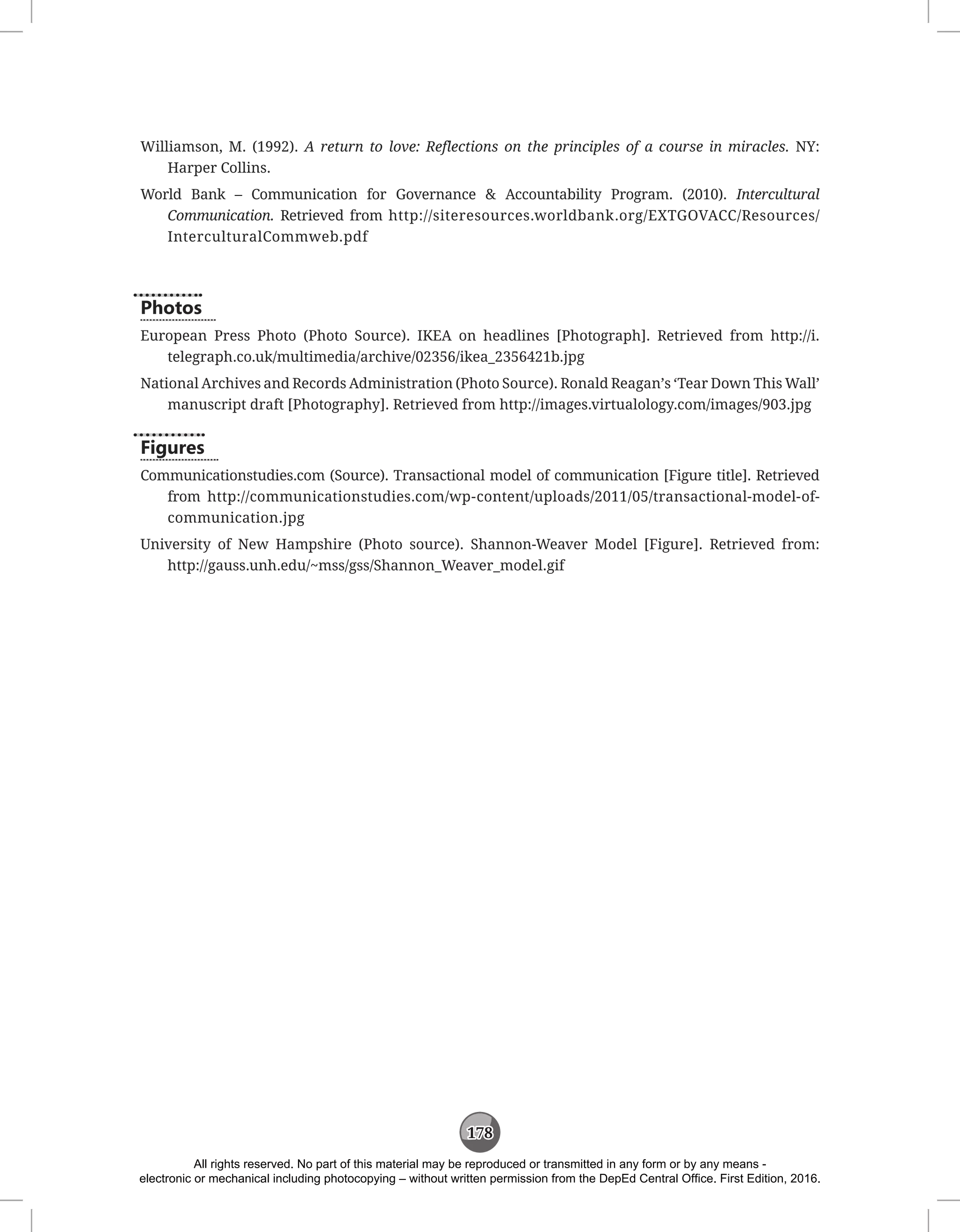 178
Williamson, M. (1992). A return to love: Reflections on the principles of a course in miracles. NY:
Harper Collins.
World Bank – Communication for Governance  Accountability Program. (2010). Intercultural
Communication. Retrieved from http://siteresources.worldbank.org/EXTGOVACC/Resources/
InterculturalCommweb.pdf
Photos
European Press Photo (Photo Source). IKEA on headlines [Photograph]. Retrieved from http://i.
telegraph.co.uk/multimedia/archive/02356/ikea_2356421b.jpg
National Archives and Records Administration (Photo Source). Ronald Reagan’s ‘Tear Down This Wall’
manuscript draft [Photography]. Retrieved from http://images.virtualology.com/images/903.jpg
Figures
Communicationstudies.com (Source). Transactional model of communication [Figure title]. Retrieved
from http://communicationstudies.com/wp-content/uploads/2011/05/transactional-model-of-
communication.jpg
University of New Hampshire (Photo source). Shannon-Weaver Model [Figure]. Retrieved from:
http://gauss.unh.edu/~mss/gss/Shannon_Weaver_model.gif
All rights reserved. No part of this material may be reproduced or transmitted in any form or by any means -
electronic or mechanical including photocopying – without written permission from the DepEd Central Office. First Edition, 2016.
 