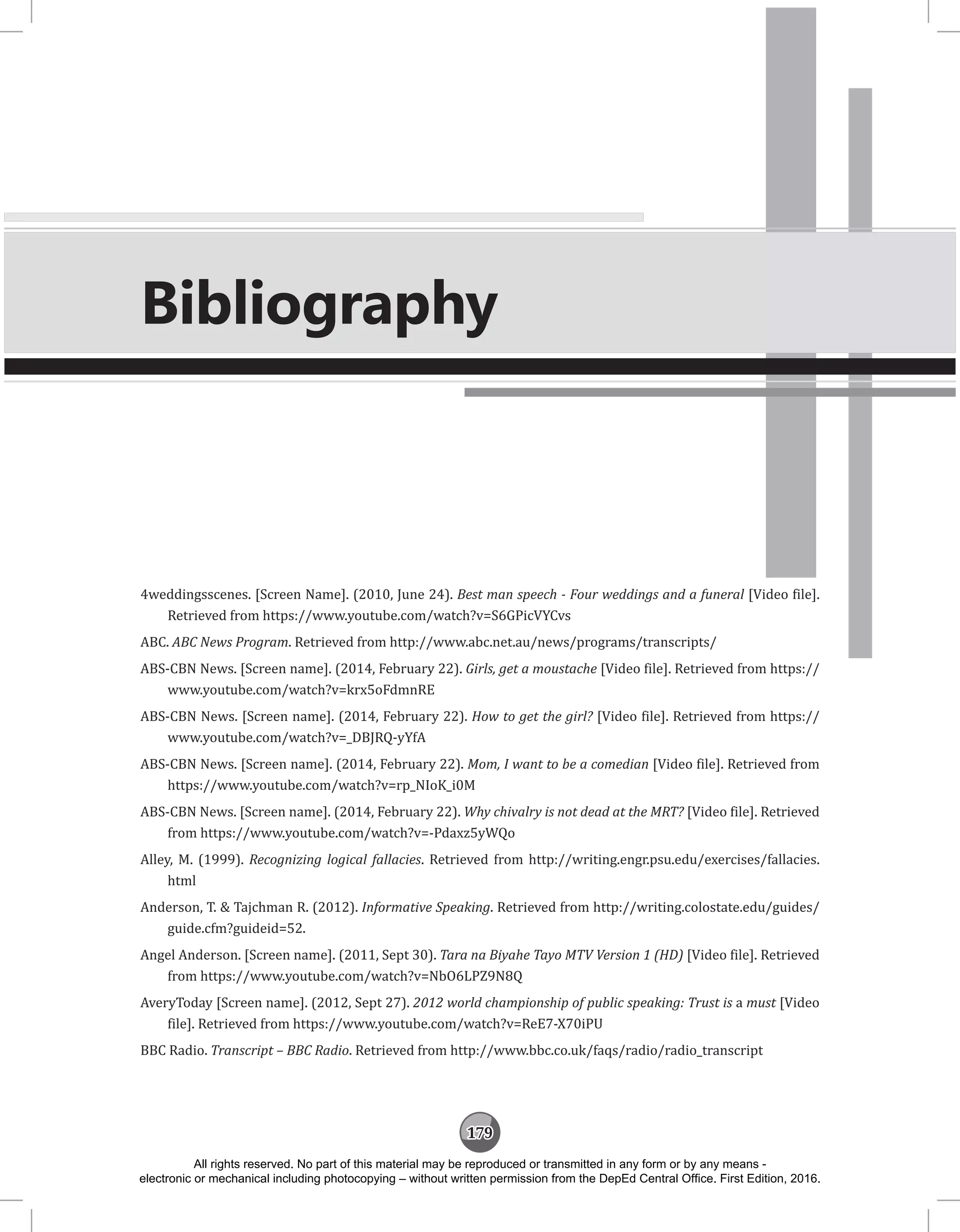 179
4weddingsscenes. [Screen Name]. (2010, June 24). Best man speech - Four weddings and a funeral [Video file].
Retrieved from https://www.youtube.com/watch?v=S6GPicVYCvs
ABC. ABC News Program. Retrieved from http://www.abc.net.au/news/programs/transcripts/
ABS-CBN News. [Screen name]. (2014, February 22). Girls, get a moustache [Video file]. Retrieved from https://
www.youtube.com/watch?v=krx5oFdmnRE
ABS-CBN News. [Screen name]. (2014, February 22). How to get the girl? [Video file]. Retrieved from https://
www.youtube.com/watch?v=_DBJRQ-yYfA
ABS-CBN News. [Screen name]. (2014, February 22). Mom, I want to be a comedian [Video file]. Retrieved from
https://www.youtube.com/watch?v=rp_NIoK_i0M
ABS-CBN News. [Screen name]. (2014, February 22). Why chivalry is not dead at the MRT? [Video file]. Retrieved
from https://www.youtube.com/watch?v=-Pdaxz5yWQo
Alley, M. (1999). Recognizing logical fallacies. Retrieved from http://writing.engr.psu.edu/exercises/fallacies.
html
Anderson, T.  Tajchman R. (2012). Informative Speaking. Retrieved from http://writing.colostate.edu/guides/
guide.cfm?guideid=52.
Angel Anderson. [Screen name]. (2011, Sept 30). Tara na Biyahe Tayo MTV Version 1 (HD) [Video file]. Retrieved
from https://www.youtube.com/watch?v=NbO6LPZ9N8Q
AveryToday [Screen name]. (2012, Sept 27). 2012 world championship of public speaking: Trust is a must [Video
file]. Retrieved from https://www.youtube.com/watch?v=ReE7-X70iPU
BBC Radio. Transcript – BBC Radio. Retrieved from http://www.bbc.co.uk/faqs/radio/radio_transcript
Bibliography
All rights reserved. No part of this material may be reproduced or transmitted in any form or by any means -
electronic or mechanical including photocopying – without written permission from the DepEd Central Office. First Edition, 2016.
 