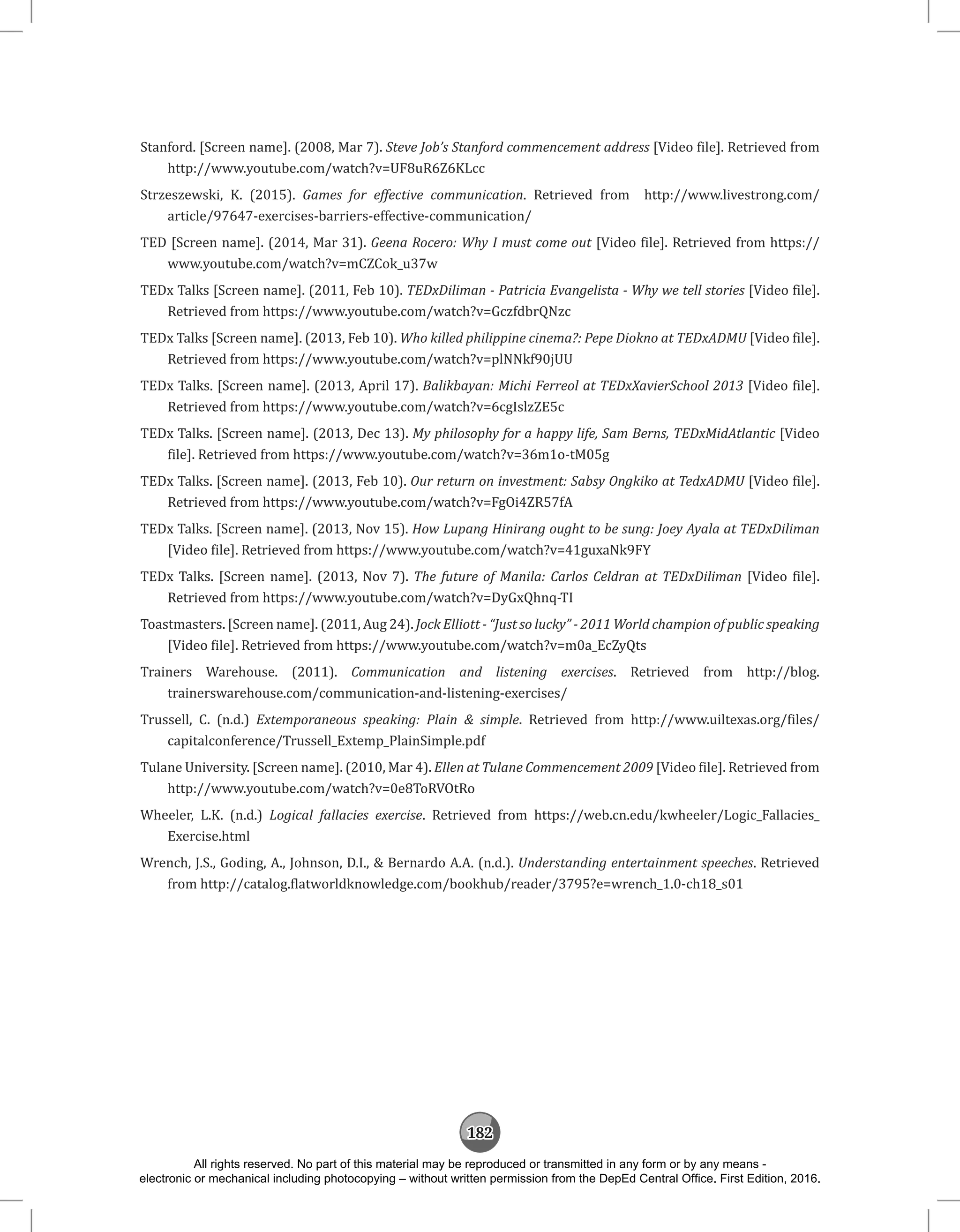 182
Stanford. [Screen name]. (2008, Mar 7). Steve Job’s Stanford commencement address [Video file]. Retrieved from
http://www.youtube.com/watch?v=UF8uR6Z6KLcc
Strzeszewski, K. (2015). Games for effective communication. Retrieved from http://www.livestrong.com/
article/97647-exercises-barriers-effective-communication/
TED [Screen name]. (2014, Mar 31). Geena Rocero: Why I must come out [Video file]. Retrieved from https://
www.youtube.com/watch?v=mCZCok_u37w
TEDx Talks [Screen name]. (2011, Feb 10). TEDxDiliman - Patricia Evangelista - Why we tell stories [Video file].
Retrieved from https://www.youtube.com/watch?v=GczfdbrQNzc
TEDx Talks [Screen name]. (2013, Feb 10). Who killed philippine cinema?: Pepe Diokno at TEDxADMU [Video file].
Retrieved from https://www.youtube.com/watch?v=plNNkf90jUU
TEDx Talks. [Screen name]. (2013, April 17). Balikbayan: Michi Ferreol at TEDxXavierSchool 2013 [Video file].
Retrieved from https://www.youtube.com/watch?v=6cgIslzZE5c
TEDx Talks. [Screen name]. (2013, Dec 13). My philosophy for a happy life, Sam Berns, TEDxMidAtlantic [Video
file]. Retrieved from https://www.youtube.com/watch?v=36m1o-tM05g
TEDx Talks. [Screen name]. (2013, Feb 10). Our return on investment: Sabsy Ongkiko at TedxADMU [Video file].
Retrieved from https://www.youtube.com/watch?v=FgOi4ZR57fA
TEDx Talks. [Screen name]. (2013, Nov 15). How Lupang Hinirang ought to be sung: Joey Ayala at TEDxDiliman
[Video file]. Retrieved from https://www.youtube.com/watch?v=41guxaNk9FY
TEDx Talks. [Screen name]. (2013, Nov 7). The future of Manila: Carlos Celdran at TEDxDiliman [Video file].
Retrieved from https://www.youtube.com/watch?v=DyGxQhnq-TI
Toastmasters. [Screen name]. (2011, Aug 24). Jock Elliott - “Just so lucky” - 2011 World champion of public speaking
[Video file]. Retrieved from https://www.youtube.com/watch?v=m0a_EcZyQts
Trainers Warehouse. (2011). Communication and listening exercises. Retrieved from http://blog.
trainerswarehouse.com/communication-and-listening-exercises/
Trussell, C. (n.d.) Extemporaneous speaking: Plain  simple. Retrieved from http://www.uiltexas.org/files/
capitalconference/Trussell_Extemp_PlainSimple.pdf
Tulane University. [Screen name]. (2010, Mar 4). Ellen at Tulane Commencement 2009 [Video file]. Retrieved from
http://www.youtube.com/watch?v=0e8ToRVOtRo
Wheeler, L.K. (n.d.) Logical fallacies exercise. Retrieved from https://web.cn.edu/kwheeler/Logic_Fallacies_
Exercise.html
Wrench, J.S., Goding, A., Johnson, D.I.,  Bernardo A.A. (n.d.). Understanding entertainment speeches. Retrieved
from http://catalog.flatworldknowledge.com/bookhub/reader/3795?e=wrench_1.0-ch18_s01
All rights reserved. No part of this material may be reproduced or transmitted in any form or by any means -
electronic or mechanical including photocopying – without written permission from the DepEd Central Office. First Edition, 2016.
 