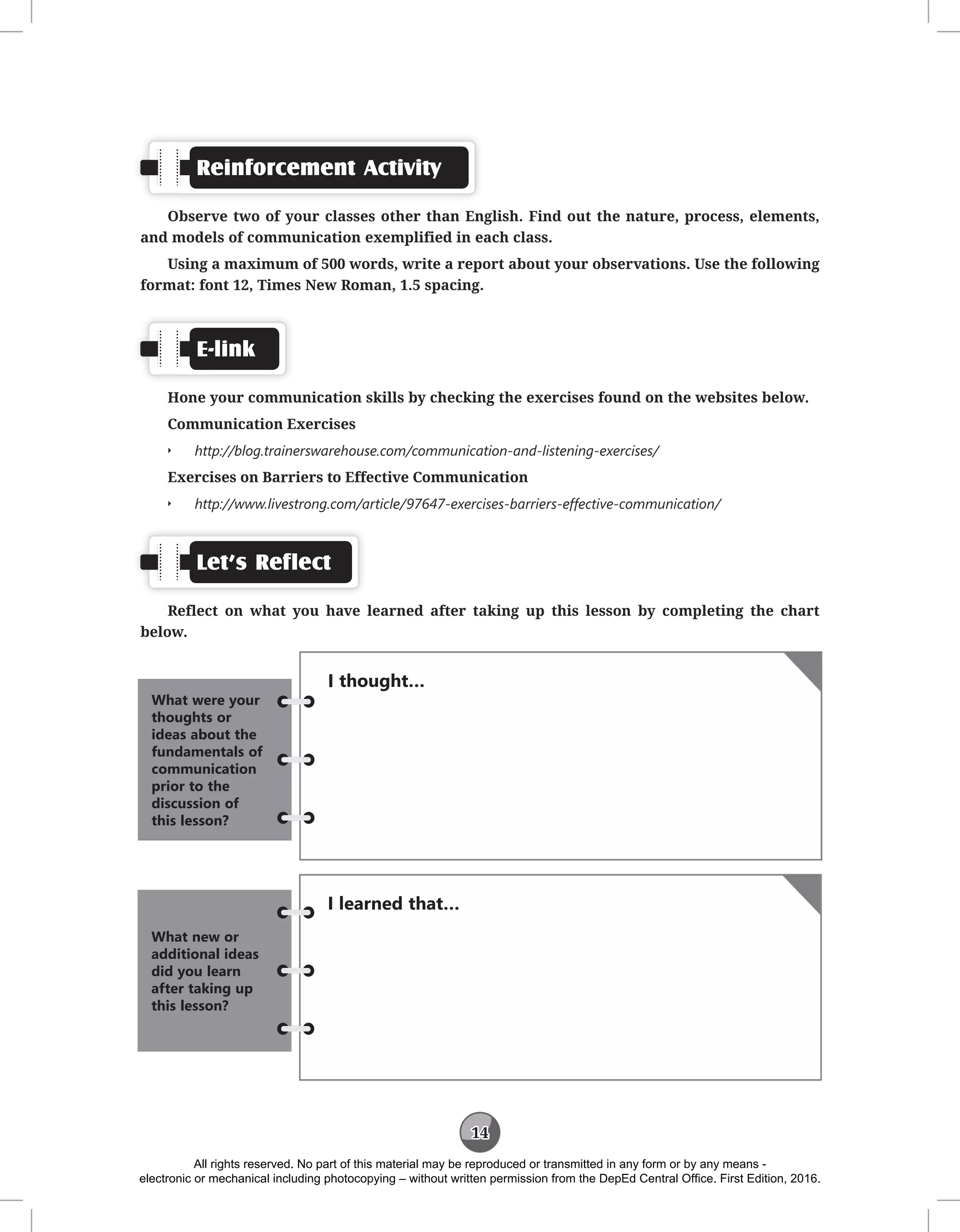 14
Reinforcement Activity
Observe two of your classes other than English. Find out the nature, process, elements,
and models of communication exemplified in each class.
Using a maximum of 500 words, write a report about your observations. Use the following
format: font 12, Times New Roman, 1.5 spacing.
E-link
Hone your communication skills by checking the exercises found on the websites below.
Communication Exercises
Q
Q http://blog.trainerswarehouse.com/communication-and-listening-exercises/
Exercises on Barriers to Effective Communication
Q
Q http://www.livestrong.com/article/97647-exercises-barriers-effective-communication/
Let’s Reflect
Reflect on what you have learned after taking up this lesson by completing the chart
below.
I thought…
What were your
thoughts or
ideas about the
fundamentals of
communication
prior to the
discussion of
this lesson?
I learned that…
What new or
additional ideas
did you learn
after taking up
this lesson?
All rights reserved. No part of this material may be reproduced or transmitted in any form or by any means -
electronic or mechanical including photocopying – without written permission from the DepEd Central Office. First Edition, 2016.
 