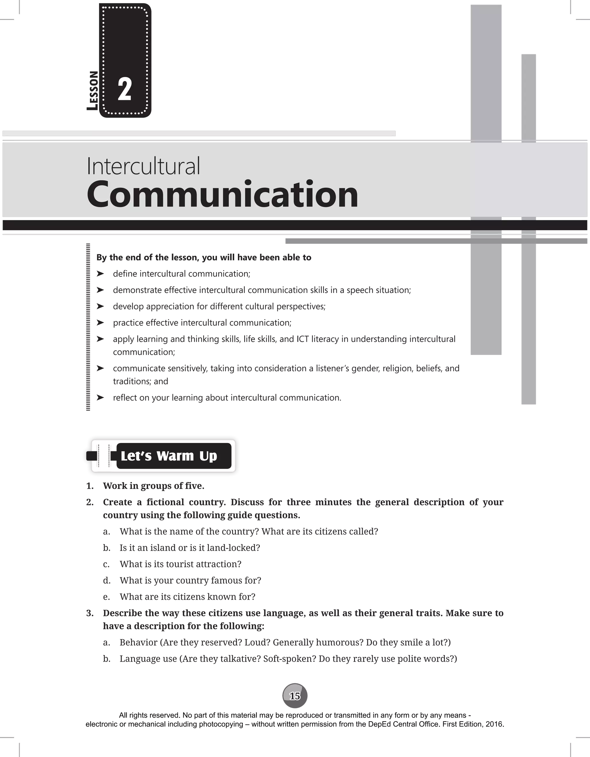 15
L
esson
Intercultural
Communication
2
Let’s Warm Up
1. Work in groups of five.
2. Create a fictional country. Discuss for three minutes the general description of your
country using the following guide questions.
a. What is the name of the country? What are its citizens called?
b. Is it an island or is it land-locked?
c. What is its tourist attraction?
d. What is your country famous for?
e. What are its citizens known for?
3. Describe the way these citizens use language, as well as their general traits. Make sure to
have a description for the following:
a. Behavior (Are they reserved? Loud? Generally humorous? Do they smile a lot?)
b. Language use (Are they talkative? Soft-spoken? Do they rarely use polite words?)
By the end of the lesson, you will have been able to
⌂
⌂ define intercultural communication;
⌂
⌂ demonstrate effective intercultural communication skills in a speech situation;
⌂
⌂ develop appreciation for different cultural perspectives;
⌂
⌂ practice effective intercultural communication;
⌂
⌂ apply learning and thinking skills, life skills, and ICT literacy in understanding intercultural
communication;
⌂
⌂ communicate sensitively, taking into consideration a listener’s gender, religion, beliefs, and
traditions; and
⌂
⌂ reflect on your learning about intercultural communication.
All rights reserved. No part of this material may be reproduced or transmitted in any form or by any means -
electronic or mechanical including photocopying – without written permission from the DepEd Central Office. First Edition, 2016.
 