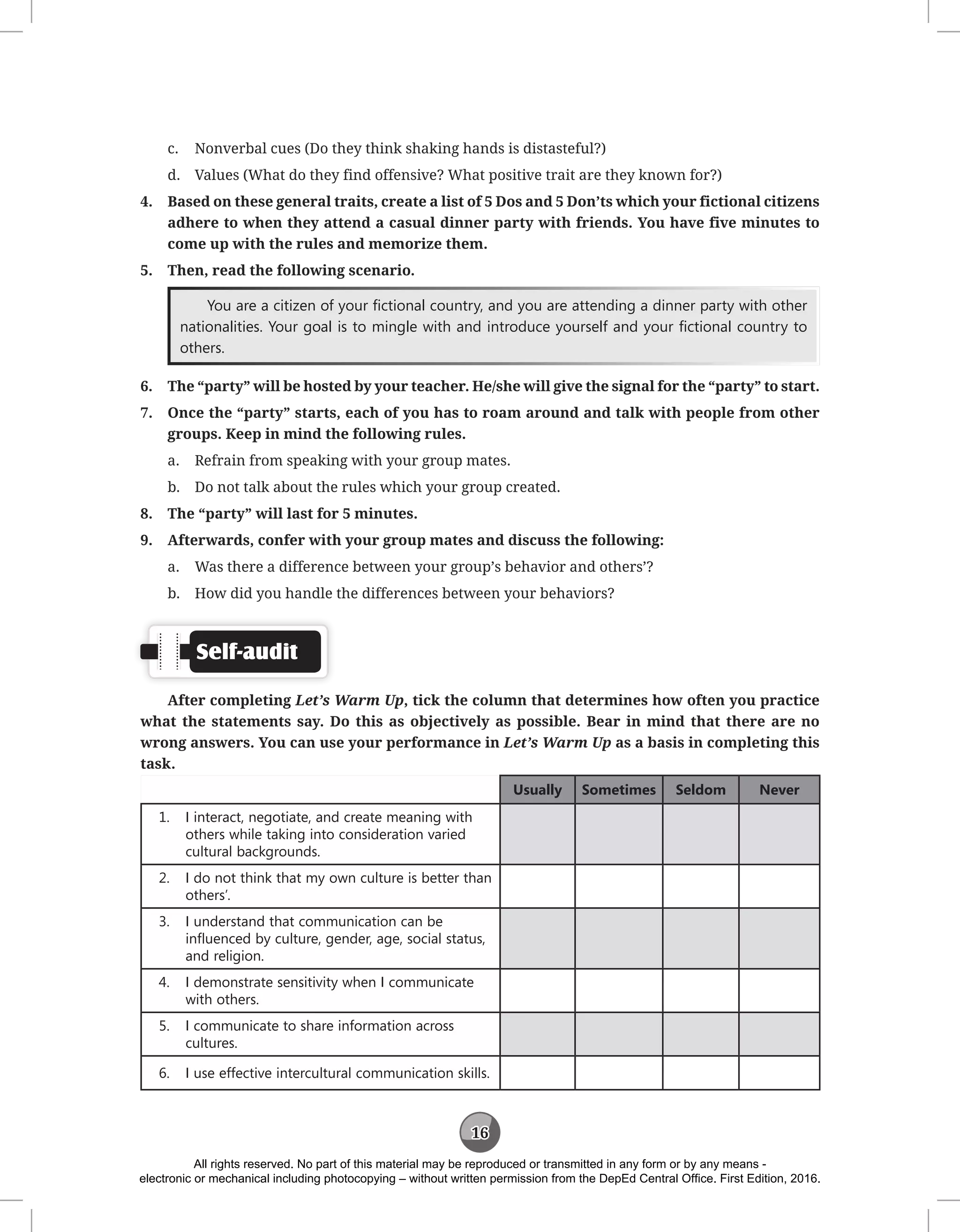 16
c. Nonverbal cues (Do they think shaking hands is distasteful?)
d. Values (What do they find offensive? What positive trait are they known for?)
4. Based on these general traits, create a list of 5 Dos and 5 Don’ts which your fictional citizens
adhere to when they attend a casual dinner party with friends. You have five minutes to
come up with the rules and memorize them.
5. Then, read the following scenario.
You are a citizen of your fictional country, and you are attending a dinner party with other
nationalities. Your goal is to mingle with and introduce yourself and your fictional country to
others.
6. The “party” will be hosted by your teacher. He/she will give the signal for the “party” to start.
7. Once the “party” starts, each of you has to roam around and talk with people from other
groups. Keep in mind the following rules.
a. Refrain from speaking with your group mates.
b. Do not talk about the rules which your group created.
8. The “party” will last for 5 minutes.
9. Afterwards, confer with your group mates and discuss the following:
a. Was there a difference between your group’s behavior and others’?
b. How did you handle the differences between your behaviors?
Self-audit
After completing Let’s Warm Up, tick the column that determines how often you practice
what the statements say. Do this as objectively as possible. Bear in mind that there are no
wrong answers. You can use your performance in Let’s Warm Up as a basis in completing this
task.
Usually Sometimes Seldom Never
1. I interact, negotiate, and create meaning with
others while taking into consideration varied
cultural backgrounds.
2. I do not think that my own culture is better than
others’.
3. I understand that communication can be
influenced by culture, gender, age, social status,
and religion.
4. I demonstrate sensitivity when I communicate
with others.
5. I communicate to share information across
cultures.
6. I use effective intercultural communication skills.
All rights reserved. No part of this material may be reproduced or transmitted in any form or by any means -
electronic or mechanical including photocopying – without written permission from the DepEd Central Office. First Edition, 2016.
 