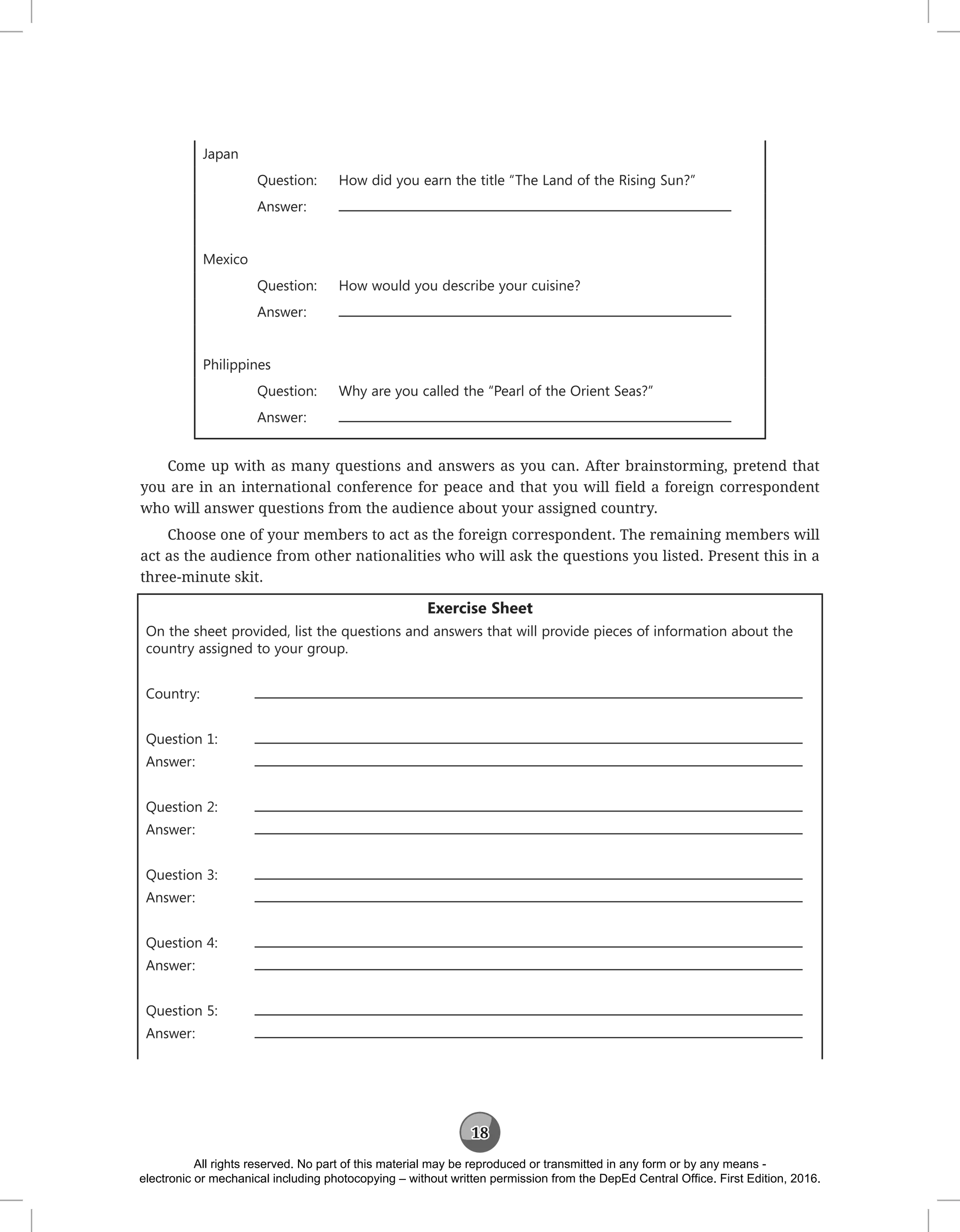 18
Japan
Question: How did you earn the title “The Land of the Rising Sun?”
Answer:
Mexico
Question: How would you describe your cuisine?
Answer:
Philippines
Question: Why are you called the “Pearl of the Orient Seas?”
Answer:
Come up with as many questions and answers as you can. After brainstorming, pretend that
you are in an international conference for peace and that you will field a foreign correspondent
who will answer questions from the audience about your assigned country.
Choose one of your members to act as the foreign correspondent. The remaining members will
act as the audience from other nationalities who will ask the questions you listed. Present this in a
three-minute skit.
Exercise Sheet
On the sheet provided, list the questions and answers that will provide pieces of information about the
country assigned to your group.
Country:
Question 1:
Answer:		
Question 2:
Answer:		
Question 3:
Answer:		
Question 4:
Answer:		
Question 5:
Answer:		
All rights reserved. No part of this material may be reproduced or transmitted in any form or by any means -
electronic or mechanical including photocopying – without written permission from the DepEd Central Office. First Edition, 2016.
 