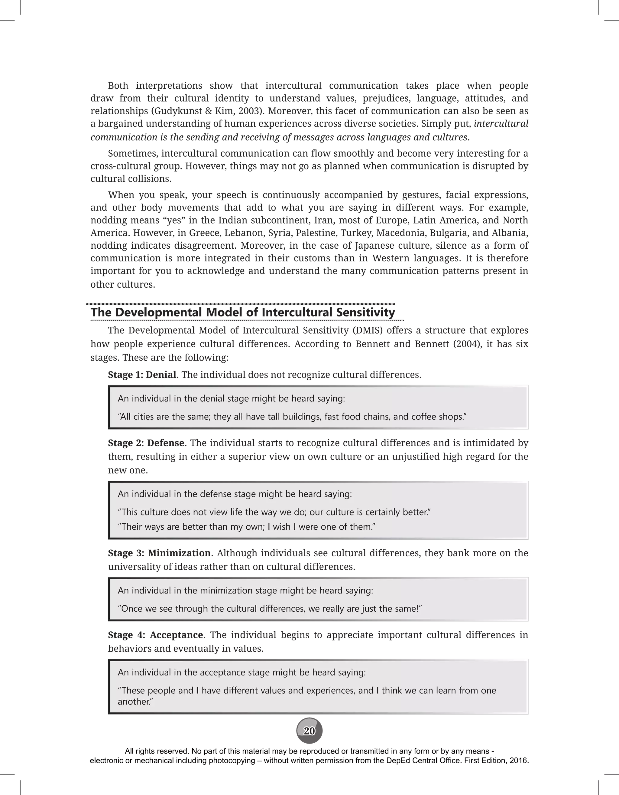 20
Both interpretations show that intercultural communication takes place when people
draw from their cultural identity to understand values, prejudices, language, attitudes, and
relationships (Gudykunst & Kim, 2003). Moreover, this facet of communication can also be seen as
a bargained understanding of human experiences across diverse societies. Simply put, intercultural
communication is the sending and receiving of messages across languages and cultures.
Sometimes, intercultural communication can flow smoothly and become very interesting for a
cross-cultural group. However, things may not go as planned when communication is disrupted by
cultural collisions.
When you speak, your speech is continuously accompanied by gestures, facial expressions,
and other body movements that add to what you are saying in different ways. For example,
nodding means “yes” in the Indian subcontinent, Iran, most of Europe, Latin America, and North
America. However, in Greece, Lebanon, Syria, Palestine, Turkey, Macedonia, Bulgaria, and Albania,
nodding indicates disagreement. Moreover, in the case of Japanese culture, silence as a form of
communication is more integrated in their customs than in Western languages. It is therefore
important for you to acknowledge and understand the many communication patterns present in
other cultures.
The Developmental Model of Intercultural Sensitivity
The Developmental Model of Intercultural Sensitivity (DMIS) offers a structure that explores
how people experience cultural differences. According to Bennett and Bennett (2004), it has six
stages. These are the following:
Stage 1: Denial. The individual does not recognize cultural differences.
An individual in the denial stage might be heard saying:
“All cities are the same; they all have tall buildings, fast food chains, and coffee shops.”
Stage 2: Defense. The individual starts to recognize cultural differences and is intimidated by
them, resulting in either a superior view on own culture or an unjustified high regard for the
new one.
An individual in the defense stage might be heard saying:
“This culture does not view life the way we do; our culture is certainly better.”
“Their ways are better than my own; I wish I were one of them.”
Stage 3: Minimization. Although individuals see cultural differences, they bank more on the
universality of ideas rather than on cultural differences.
An individual in the minimization stage might be heard saying:
“Once we see through the cultural differences, we really are just the same!”
Stage 4: Acceptance. The individual begins to appreciate important cultural differences in
behaviors and eventually in values.
An individual in the acceptance stage might be heard saying:
“These people and I have different values and experiences, and I think we can learn from one
another.”
All rights reserved. No part of this material may be reproduced or transmitted in any form or by any means -
electronic or mechanical including photocopying – without written permission from the DepEd Central Office. First Edition, 2016.
 