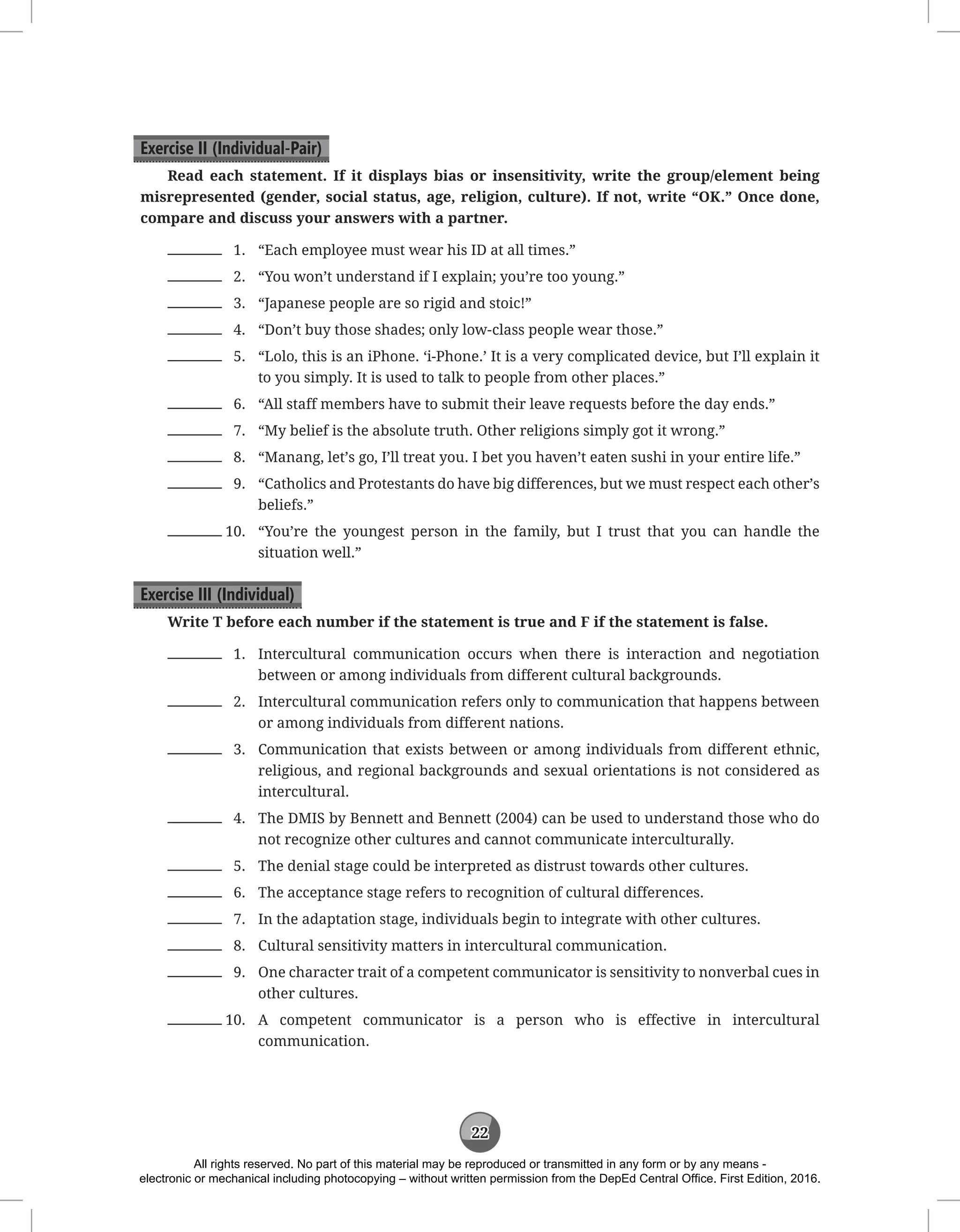 22
Exercise II (Individual-Pair)
Read each statement. If it displays bias or insensitivity, write the group/element being
misrepresented (gender, social status, age, religion, culture). If not, write “OK.” Once done,
compare and discuss your answers with a partner.
1. “Each employee must wear his ID at all times.”
2. “You won’t understand if I explain; you’re too young.”
3. “Japanese people are so rigid and stoic!”
4. “Don’t buy those shades; only low-class people wear those.”
5. “Lolo, this is an iPhone. ‘i-Phone.’ It is a very complicated device, but I’ll explain it
to you simply. It is used to talk to people from other places.”
6. “All staff members have to submit their leave requests before the day ends.”
7. “My belief is the absolute truth. Other religions simply got it wrong.”
8. “Manang, let’s go, I’ll treat you. I bet you haven’t eaten sushi in your entire life.”
9. “Catholics and Protestants do have big differences, but we must respect each other’s
beliefs.”
10. “You’re the youngest person in the family, but I trust that you can handle the
situation well.”
Exercise III (Individual)
Write T before each number if the statement is true and F if the statement is false.
1. Intercultural communication occurs when there is interaction and negotiation
between or among individuals from different cultural backgrounds.
2. Intercultural communication refers only to communication that happens between
or among individuals from different nations.
3. Communication that exists between or among individuals from different ethnic,
religious, and regional backgrounds and sexual orientations is not considered as
intercultural.
4. The DMIS by Bennett and Bennett (2004) can be used to understand those who do
not recognize other cultures and cannot communicate interculturally.
5. The denial stage could be interpreted as distrust towards other cultures.
6. The acceptance stage refers to recognition of cultural differences.
7. In the adaptation stage, individuals begin to integrate with other cultures.
8. Cultural sensitivity matters in intercultural communication.
9. One character trait of a competent communicator is sensitivity to nonverbal cues in
other cultures.
10. A competent communicator is a person who is effective in intercultural
communication.
All rights reserved. No part of this material may be reproduced or transmitted in any form or by any means -
electronic or mechanical including photocopying – without written permission from the DepEd Central Office. First Edition, 2016.
 