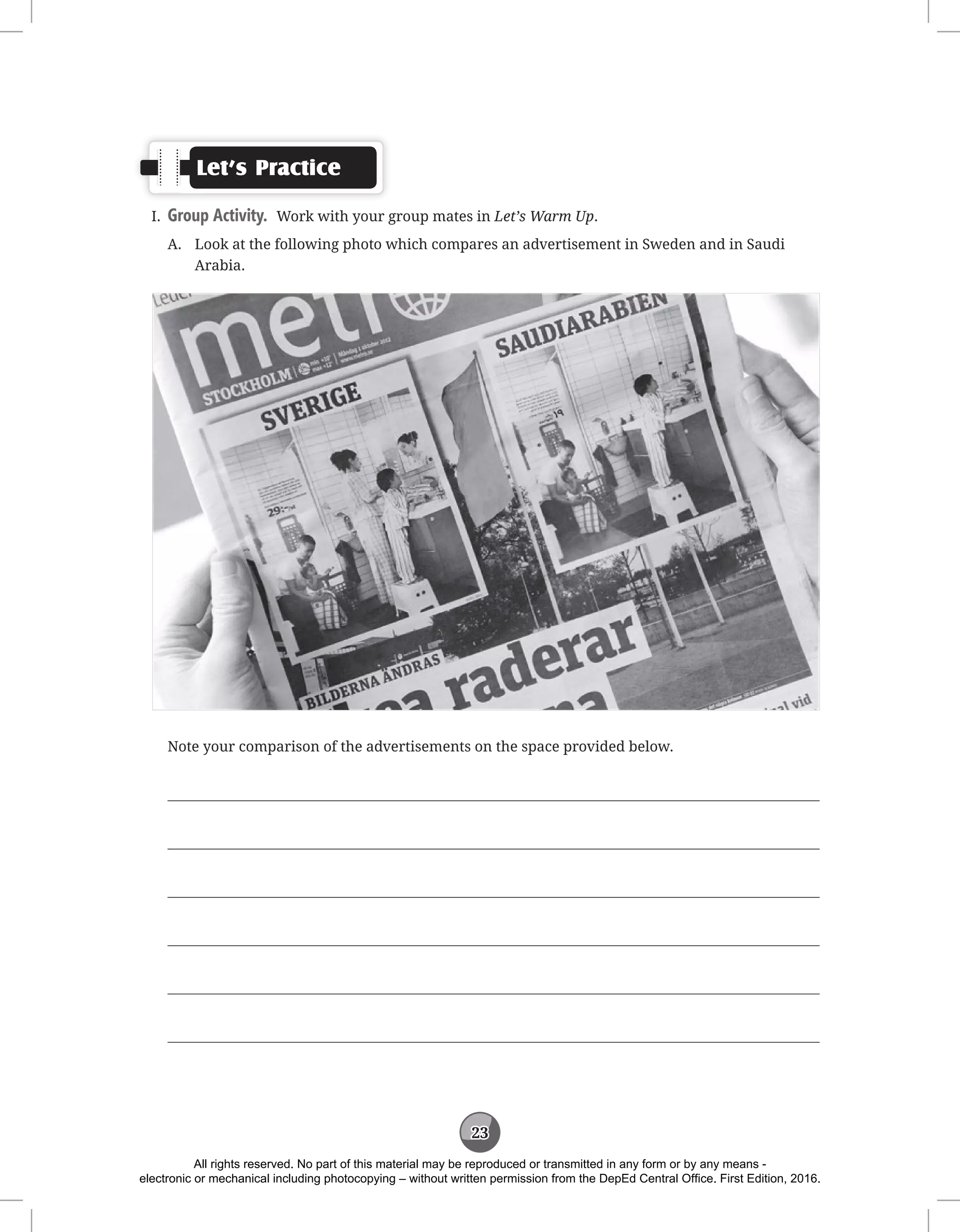 23
Let’s Practice
I. Group Activity. Work with your group mates in Let’s Warm Up.
A.	
Look at the following photo which compares an advertisement in Sweden and in Saudi
Arabia.
Note your comparison of the advertisements on the space provided below.






All rights reserved. No part of this material may be reproduced or transmitted in any form or by any means -
electronic or mechanical including photocopying – without written permission from the DepEd Central Office. First Edition, 2016.
 