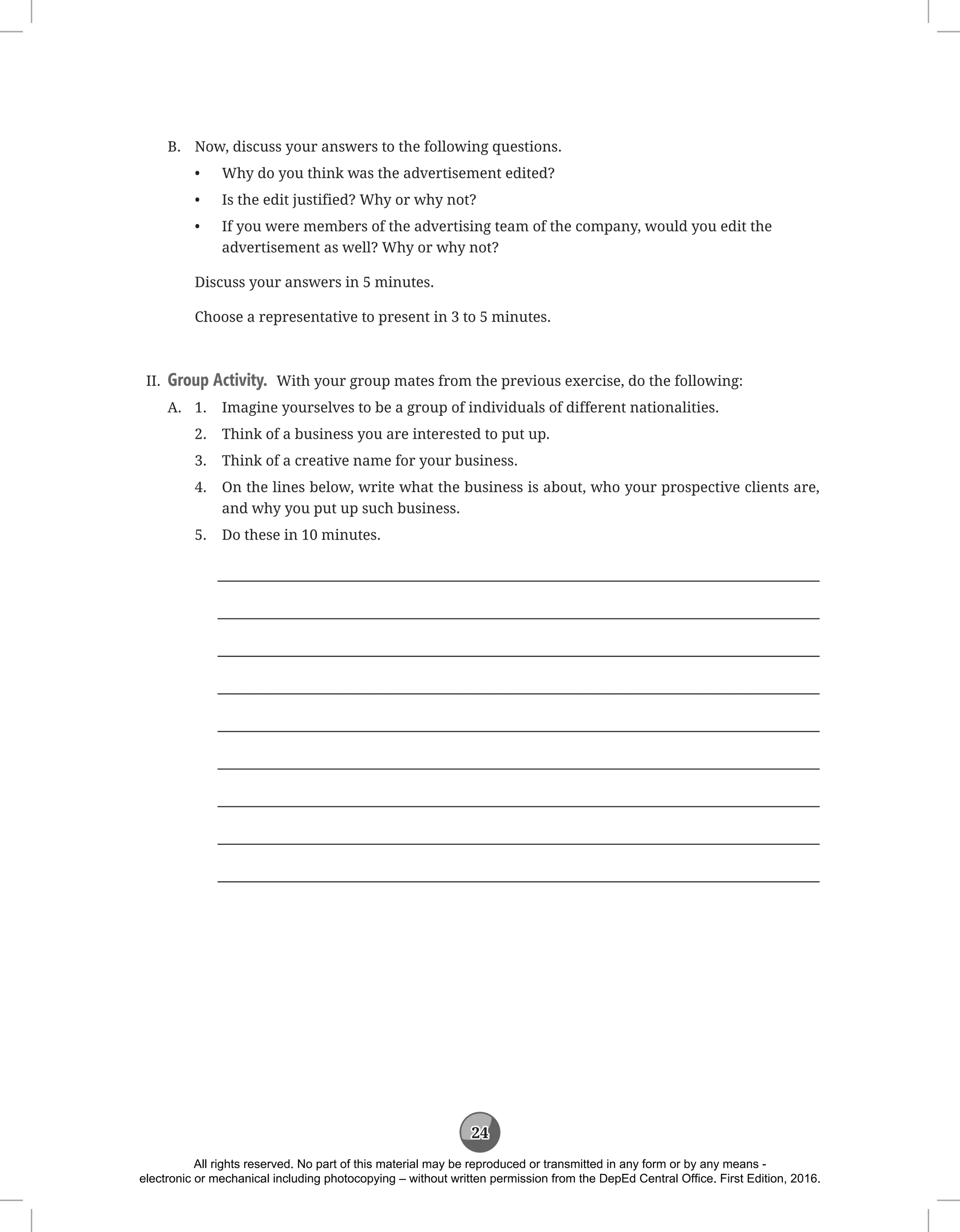 24
B. Now, discuss your answers to the following questions.
• Why do you think was the advertisement edited?
• Is the edit justified? Why or why not?
• 
If you were members of the advertising team of the company, would you edit the
advertisement as well? Why or why not?
		 Discuss your answers in 5 minutes.
		 Choose a representative to present in 3 to 5 minutes.
II. Group Activity. With your group mates from the previous exercise, do the following:
A. 1. Imagine yourselves to be a group of individuals of different nationalities.
		 2. Think of a business you are interested to put up.
		 3. Think of a creative name for your business.
		 4.	
On the lines below, write what the business is about, who your prospective clients are,
and why you put up such business.
		 5. Do these in 10 minutes.









All rights reserved. No part of this material may be reproduced or transmitted in any form or by any means -
electronic or mechanical including photocopying – without written permission from the DepEd Central Office. First Edition, 2016.
 