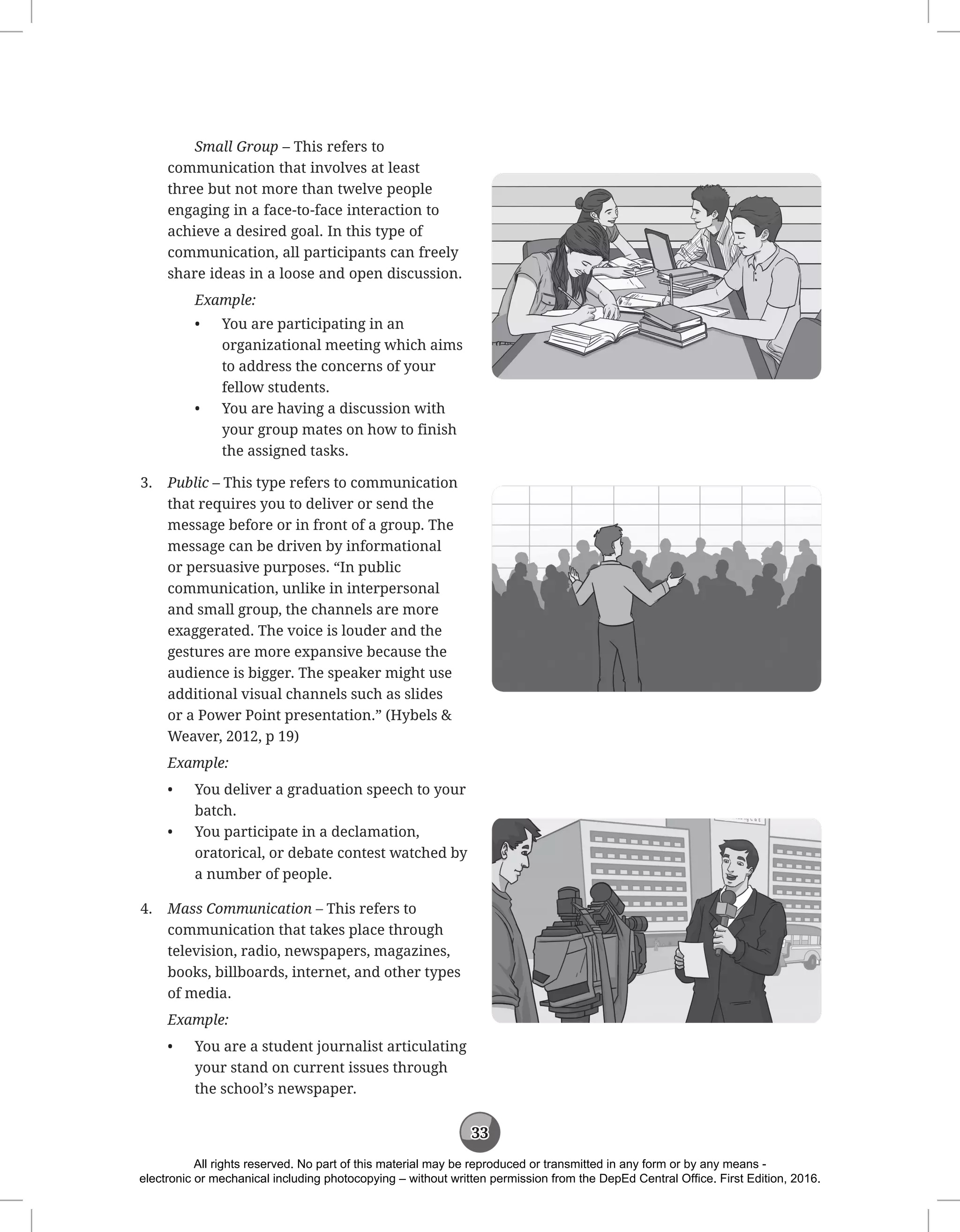 33
Small Group – This refers to
communication that involves at least
three but not more than twelve people
engaging in a face-to-face interaction to
achieve a desired goal. In this type of
communication, all participants can freely
share ideas in a loose and open discussion.
Example:
• You are participating in an
organizational meeting which aims
to address the concerns of your
fellow students.
• You are having a discussion with
your group mates on how to finish
the assigned tasks.
3. Public – This type refers to communication
that requires you to deliver or send the
message before or in front of a group. The
message can be driven by informational
or persuasive purposes. “In public
communication, unlike in interpersonal
and small group, the channels are more
exaggerated. The voice is louder and the
gestures are more expansive because the
audience is bigger. The speaker might use
additional visual channels such as slides
or a Power Point presentation.” (Hybels 
Weaver, 2012, p 19)
Example:
• You deliver a graduation speech to your
batch.
• You participate in a declamation,
oratorical, or debate contest watched by
a number of people.
4. Mass Communication – This refers to
communication that takes place through
television, radio, newspapers, magazines,
books, billboards, internet, and other types
of media.
Example:
• You are a student journalist articulating
your stand on current issues through
the school’s newspaper.
All rights reserved. No part of this material may be reproduced or transmitted in any form or by any means -
electronic or mechanical including photocopying – without written permission from the DepEd Central Office. First Edition, 2016.
 