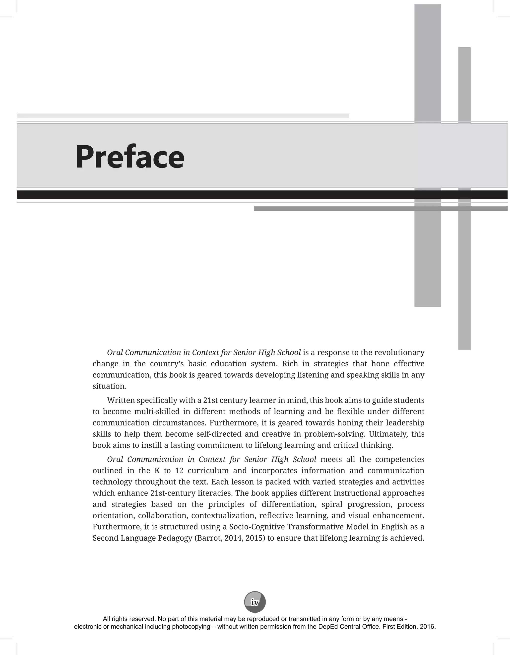 iv
Preface
Oral Communication in Context for Senior High School is a response to the revolutionary
change in the country’s basic education system. Rich in strategies that hone effective
communication, this book is geared towards developing listening and speaking skills in any
situation.
Written specifically with a 21st century learner in mind, this book aims to guide students
to become multi-skilled in different methods of learning and be flexible under different
communication circumstances. Furthermore, it is geared towards honing their leadership
skills to help them become self-directed and creative in problem-solving. Ultimately, this
book aims to instill a lasting commitment to lifelong learning and critical thinking.
Oral Communication in Context for Senior High School meets all the competencies
outlined in the K to 12 curriculum and incorporates information and communication
technology throughout the text. Each lesson is packed with varied strategies and activities
which enhance 21st-century literacies. The book applies different instructional approaches
and strategies based on the principles of differentiation, spiral progression, process
orientation, collaboration, contextualization, reflective learning, and visual enhancement.
Furthermore, it is structured using a Socio-Cognitive Transformative Model in English as a
Second Language Pedagogy (Barrot, 2014, 2015) to ensure that lifelong learning is achieved.
All rights reserved. No part of this material may be reproduced or transmitted in any form or by any means -
electronic or mechanical including photocopying – without written permission from the DepEd Central Office. First Edition, 2016.
 