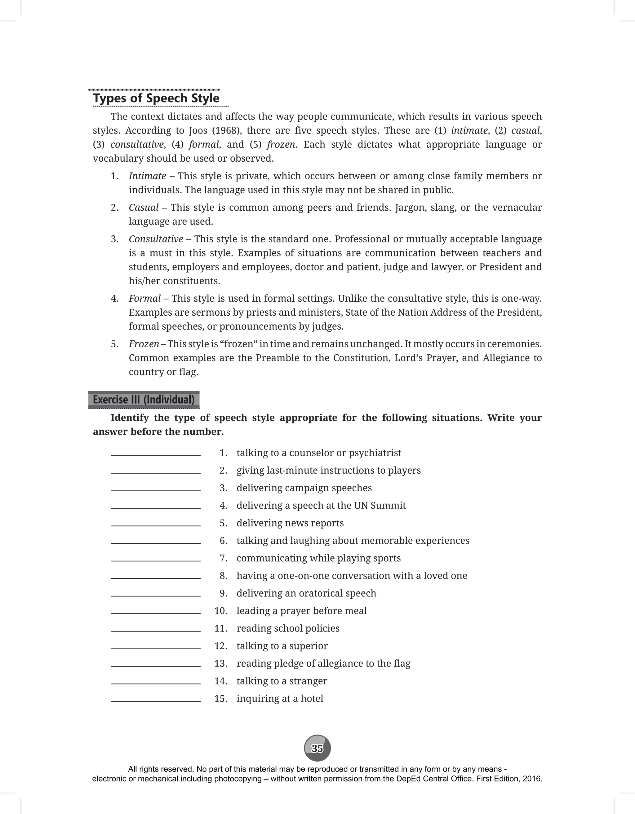 35
Types of Speech Style
The context dictates and affects the way people communicate, which results in various speech
styles. According to Joos (1968), there are five speech styles. These are (1) intimate, (2) casual,
(3) consultative, (4) formal, and (5) frozen. Each style dictates what appropriate language or
vocabulary should be used or observed.
1. Intimate – This style is private, which occurs between or among close family members or
individuals. The language used in this style may not be shared in public.
2. Casual – This style is common among peers and friends. Jargon, slang, or the vernacular
language are used.
3. Consultative – This style is the standard one. Professional or mutually acceptable language
is a must in this style. Examples of situations are communication between teachers and
students, employers and employees, doctor and patient, judge and lawyer, or President and
his/her constituents.
4. Formal – This style is used in formal settings. Unlike the consultative style, this is one-way.
Examples are sermons by priests and ministers, State of the Nation Address of the President,
formal speeches, or pronouncements by judges.
5. Frozen – This style is “frozen” in time and remains unchanged. It mostly occurs in ceremonies.
Common examples are the Preamble to the Constitution, Lord’s Prayer, and Allegiance to
country or flag.
Exercise III (Individual)
Identify the type of speech style appropriate for the following situations. Write your
answer before the number.
1. talking to a counselor or psychiatrist
2. giving last-minute instructions to players
3. delivering campaign speeches
4. delivering a speech at the UN Summit
5. delivering news reports
6. talking and laughing about memorable experiences
7. communicating while playing sports
8. having a one-on-one conversation with a loved one
9. delivering an oratorical speech
10. leading a prayer before meal
11. reading school policies
12. talking to a superior
13. reading pledge of allegiance to the flag
14. talking to a stranger
15. inquiring at a hotel
All rights reserved. No part of this material may be reproduced or transmitted in any form or by any means -
electronic or mechanical including photocopying – without written permission from the DepEd Central Office. First Edition, 2016.
 