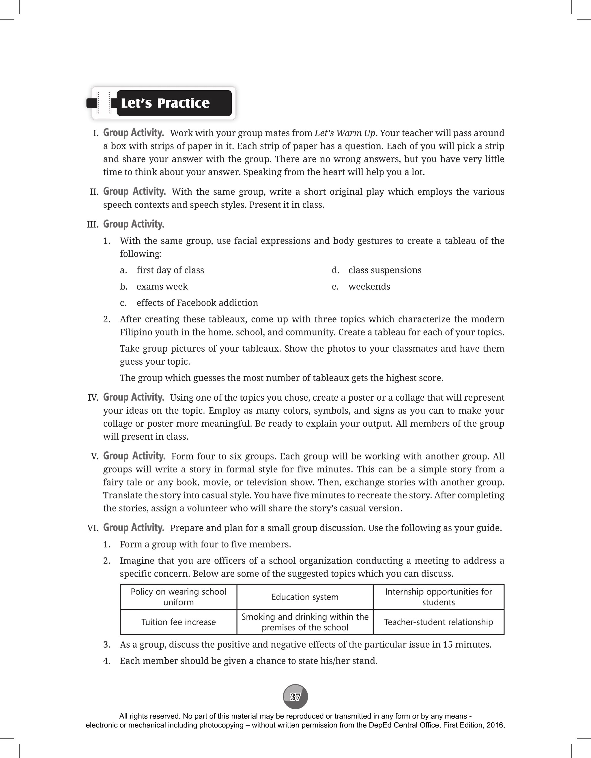37
Let’s Practice
I. Group Activity. Work with your group mates from Let’s Warm Up. Your teacher will pass around
a box with strips of paper in it. Each strip of paper has a question. Each of you will pick a strip
and share your answer with the group. There are no wrong answers, but you have very little
time to think about your answer. Speaking from the heart will help you a lot.
II. Group Activity. With the same group, write a short original play which employs the various
speech contexts and speech styles. Present it in class.
III. Group Activity.
1. With the same group, use facial expressions and body gestures to create a tableau of the
following:
a. first day of class
b. exams week
c. effects of Facebook addiction
d. class suspensions
e. weekends
2. After creating these tableaux, come up with three topics which characterize the modern
Filipino youth in the home, school, and community. Create a tableau for each of your topics.
Take group pictures of your tableaux. Show the photos to your classmates and have them
guess your topic.
The group which guesses the most number of tableaux gets the highest score.
IV. Group Activity. Using one of the topics you chose, create a poster or a collage that will represent
your ideas on the topic. Employ as many colors, symbols, and signs as you can to make your
collage or poster more meaningful. Be ready to explain your output. All members of the group
will present in class.
V. Group Activity. Form four to six groups. Each group will be working with another group. All
groups will write a story in formal style for five minutes. This can be a simple story from a
fairy tale or any book, movie, or television show. Then, exchange stories with another group.
Translate the story into casual style. You have five minutes to recreate the story. After completing
the stories, assign a volunteer who will share the story’s casual version.
VI. Group Activity. Prepare and plan for a small group discussion. Use the following as your guide.
1. Form a group with four to five members.
2. Imagine that you are officers of a school organization conducting a meeting to address a
specific concern. Below are some of the suggested topics which you can discuss.
Policy on wearing school
uniform
Education system
Internship opportunities for
students
Tuition fee increase
Smoking and drinking within the
premises of the school
Teacher-student relationship
3. As a group, discuss the positive and negative effects of the particular issue in 15 minutes.
4. Each member should be given a chance to state his/her stand.
All rights reserved. No part of this material may be reproduced or transmitted in any form or by any means -
electronic or mechanical including photocopying – without written permission from the DepEd Central Office. First Edition, 2016.
 