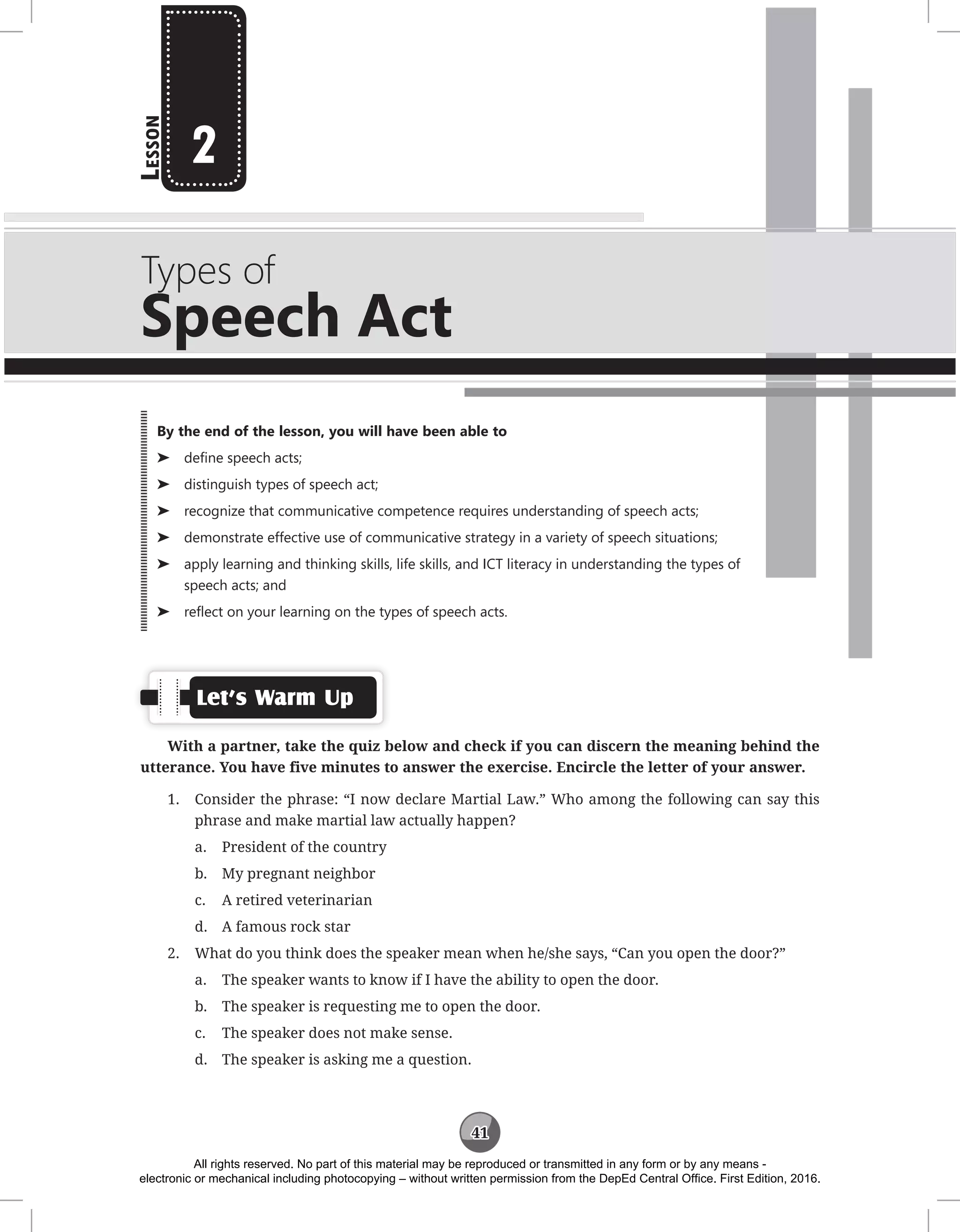 41
L
esson
Types of
Speech Act
2
Let’s Warm Up
With a partner, take the quiz below and check if you can discern the meaning behind the
utterance. You have five minutes to answer the exercise. Encircle the letter of your answer.
1. Consider the phrase: “I now declare Martial Law.” Who among the following can say this
phrase and make martial law actually happen?
a. President of the country
b. My pregnant neighbor
c. A retired veterinarian
d. A famous rock star
2. What do you think does the speaker mean when he/she says, “Can you open the door?”
a. The speaker wants to know if I have the ability to open the door.
b. The speaker is requesting me to open the door.
c. The speaker does not make sense.
d. The speaker is asking me a question.
By the end of the lesson, you will have been able to
⌂
⌂ define speech acts;
⌂
⌂ distinguish types of speech act;
⌂
⌂ recognize that communicative competence requires understanding of speech acts;
⌂
⌂ demonstrate effective use of communicative strategy in a variety of speech situations;
⌂
⌂ apply learning and thinking skills, life skills, and ICT literacy in understanding the types of
speech acts; and
⌂
⌂ reflect on your learning on the types of speech acts.
All rights reserved. No part of this material may be reproduced or transmitted in any form or by any means -
electronic or mechanical including photocopying – without written permission from the DepEd Central Office. First Edition, 2016.
 