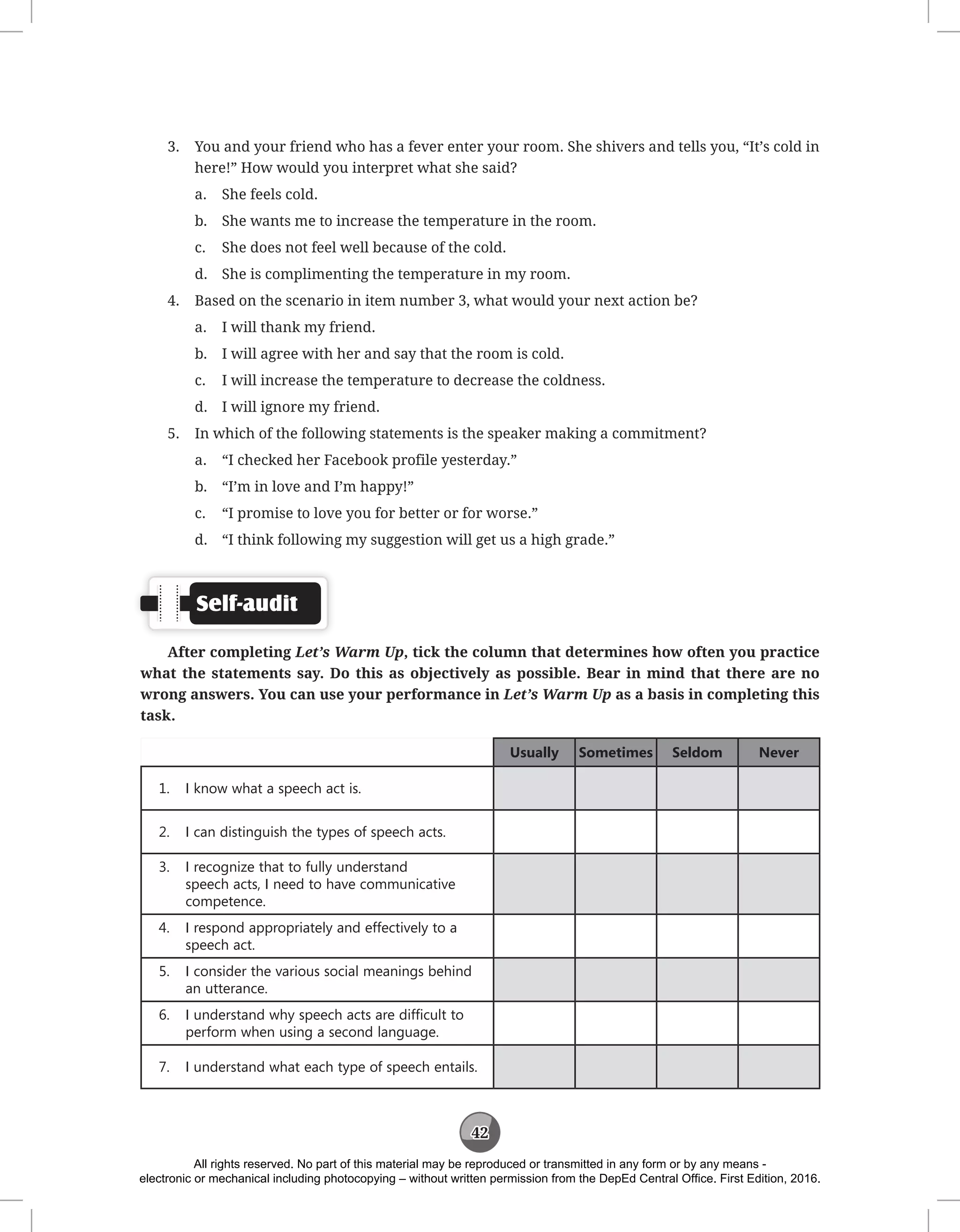 42
3. You and your friend who has a fever enter your room. She shivers and tells you, “It’s cold in
here!” How would you interpret what she said?
a. She feels cold.
b. She wants me to increase the temperature in the room.
c. She does not feel well because of the cold.
d. She is complimenting the temperature in my room.
4. Based on the scenario in item number 3, what would your next action be?
a. I will thank my friend.
b. I will agree with her and say that the room is cold.
c. I will increase the temperature to decrease the coldness.
d. I will ignore my friend.
5. In which of the following statements is the speaker making a commitment?
a. “I checked her Facebook profile yesterday.”
b. “I’m in love and I’m happy!”
c. “I promise to love you for better or for worse.”
d. “I think following my suggestion will get us a high grade.”
Self-audit
After completing Let’s Warm Up, tick the column that determines how often you practice
what the statements say. Do this as objectively as possible. Bear in mind that there are no
wrong answers. You can use your performance in Let’s Warm Up as a basis in completing this
task.
Usually Sometimes Seldom Never
1. I know what a speech act is.
2. I can distinguish the types of speech acts.
3. I recognize that to fully understand
speech acts, I need to have communicative
competence.
4. I respond appropriately and effectively to a
speech act.
5. I consider the various social meanings behind
an utterance.
6. I understand why speech acts are difficult to
perform when using a second language.
7. I understand what each type of speech entails.
All rights reserved. No part of this material may be reproduced or transmitted in any form or by any means -
electronic or mechanical including photocopying – without written permission from the DepEd Central Office. First Edition, 2016.
 