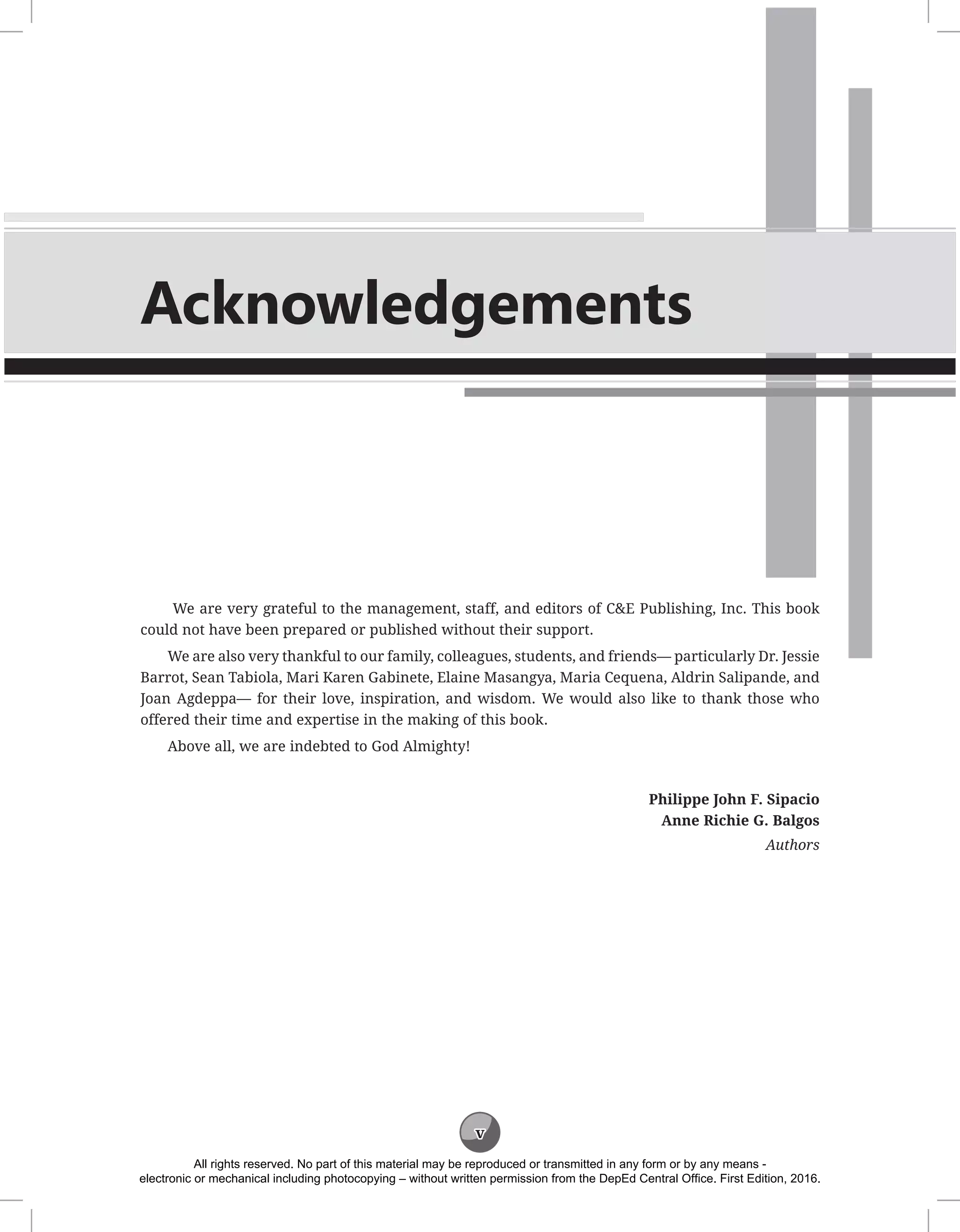 v
Acknowledgements
We are very grateful to the management, staff, and editors of C&E Publishing, Inc. This book
could not have been prepared or published without their support.
We are also very thankful to our family, colleagues, students, and friends— particularly Dr. Jessie
Barrot, Sean Tabiola, Mari Karen Gabinete, Elaine Masangya, Maria Cequena, Aldrin Salipande, and
Joan Agdeppa— for their love, inspiration, and wisdom. We would also like to thank those who
offered their time and expertise in the making of this book.
Above all, we are indebted to God Almighty!
Philippe John F. Sipacio
Anne Richie G. Balgos
Authors
All rights reserved. No part of this material may be reproduced or transmitted in any form or by any means -
electronic or mechanical including photocopying – without written permission from the DepEd Central Office. First Edition, 2016.
 