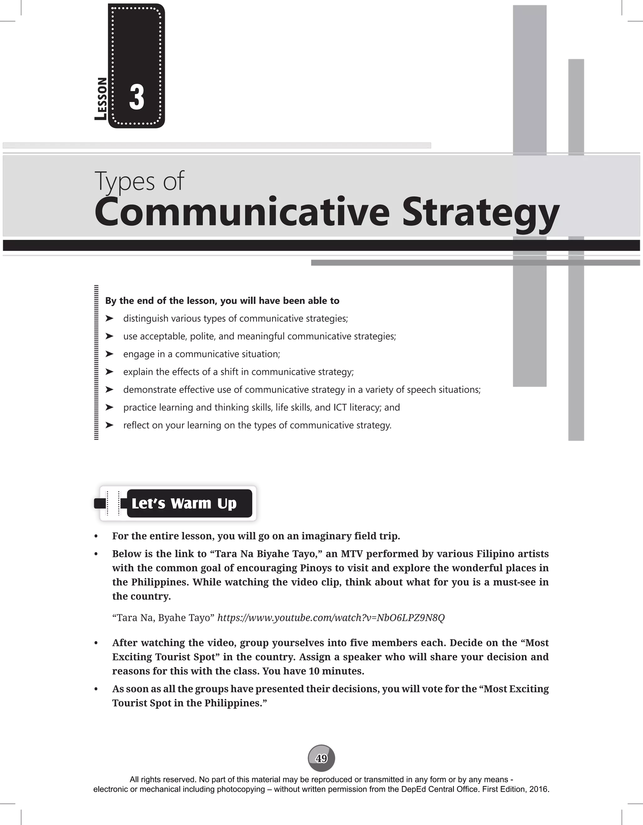 49
L
esson
Types of
Communicative Strategy
3
Let’s Warm Up
• For the entire lesson, you will go on an imaginary field trip.
• Below is the link to “Tara Na Biyahe Tayo,” an MTV performed by various Filipino artists
with the common goal of encouraging Pinoys to visit and explore the wonderful places in
the Philippines. While watching the video clip, think about what for you is a must-see in
the country.
“Tara Na, Byahe Tayo” https://www.youtube.com/watch?v=NbO6LPZ9N8Q
• After watching the video, group yourselves into five members each. Decide on the “Most
Exciting Tourist Spot” in the country. Assign a speaker who will share your decision and
reasons for this with the class. You have 10 minutes.
• As soon as all the groups have presented their decisions, you will vote for the “Most Exciting
Tourist Spot in the Philippines.”
By the end of the lesson, you will have been able to
⌂
⌂ distinguish various types of communicative strategies;
⌂
⌂ use acceptable, polite, and meaningful communicative strategies;
⌂
⌂ engage in a communicative situation;
⌂
⌂ explain the effects of a shift in communicative strategy;
⌂
⌂ demonstrate effective use of communicative strategy in a variety of speech situations;
⌂
⌂ practice learning and thinking skills, life skills, and ICT literacy; and
⌂
⌂ reflect on your learning on the types of communicative strategy.
All rights reserved. No part of this material may be reproduced or transmitted in any form or by any means -
electronic or mechanical including photocopying – without written permission from the DepEd Central Office. First Edition, 2016.
 