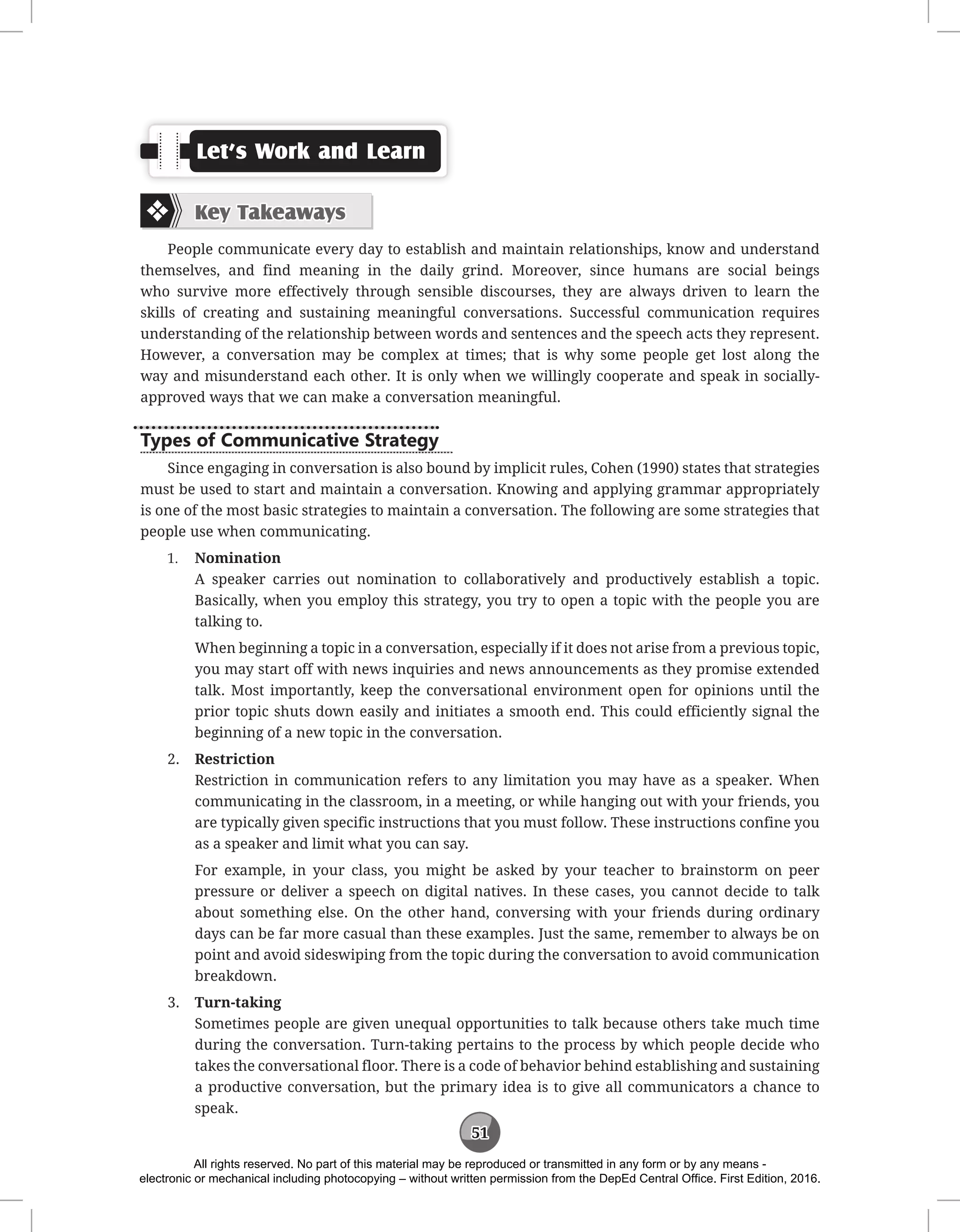 51
Let’s Work and Learn
Key Takeaways
People communicate every day to establish and maintain relationships, know and understand
themselves, and find meaning in the daily grind. Moreover, since humans are social beings
who survive more effectively through sensible discourses, they are always driven to learn the
skills of creating and sustaining meaningful conversations. Successful communication requires
understanding of the relationship between words and sentences and the speech acts they represent.
However, a conversation may be complex at times; that is why some people get lost along the
way and misunderstand each other. It is only when we willingly cooperate and speak in socially-
approved ways that we can make a conversation meaningful.
Types of Communicative Strategy
Since engaging in conversation is also bound by implicit rules, Cohen (1990) states that strategies
must be used to start and maintain a conversation. Knowing and applying grammar appropriately
is one of the most basic strategies to maintain a conversation. The following are some strategies that
people use when communicating.
1. Nomination
A speaker carries out nomination to collaboratively and productively establish a topic.
Basically, when you employ this strategy, you try to open a topic with the people you are
talking to.
When beginning a topic in a conversation, especially if it does not arise from a previous topic,
you may start off with news inquiries and news announcements as they promise extended
talk. Most importantly, keep the conversational environment open for opinions until the
prior topic shuts down easily and initiates a smooth end. This could efficiently signal the
beginning of a new topic in the conversation.
2. Restriction
Restriction in communication refers to any limitation you may have as a speaker. When
communicating in the classroom, in a meeting, or while hanging out with your friends, you
are typically given specific instructions that you must follow. These instructions confine you
as a speaker and limit what you can say.
For example, in your class, you might be asked by your teacher to brainstorm on peer
pressure or deliver a speech on digital natives. In these cases, you cannot decide to talk
about something else. On the other hand, conversing with your friends during ordinary
days can be far more casual than these examples. Just the same, remember to always be on
point and avoid sideswiping from the topic during the conversation to avoid communication
breakdown.
3. Turn-taking
Sometimes people are given unequal opportunities to talk because others take much time
during the conversation. Turn-taking pertains to the process by which people decide who
takes the conversational floor. There is a code of behavior behind establishing and sustaining
a productive conversation, but the primary idea is to give all communicators a chance to
speak.
All rights reserved. No part of this material may be reproduced or transmitted in any form or by any means -
electronic or mechanical including photocopying – without written permission from the DepEd Central Office. First Edition, 2016.
 