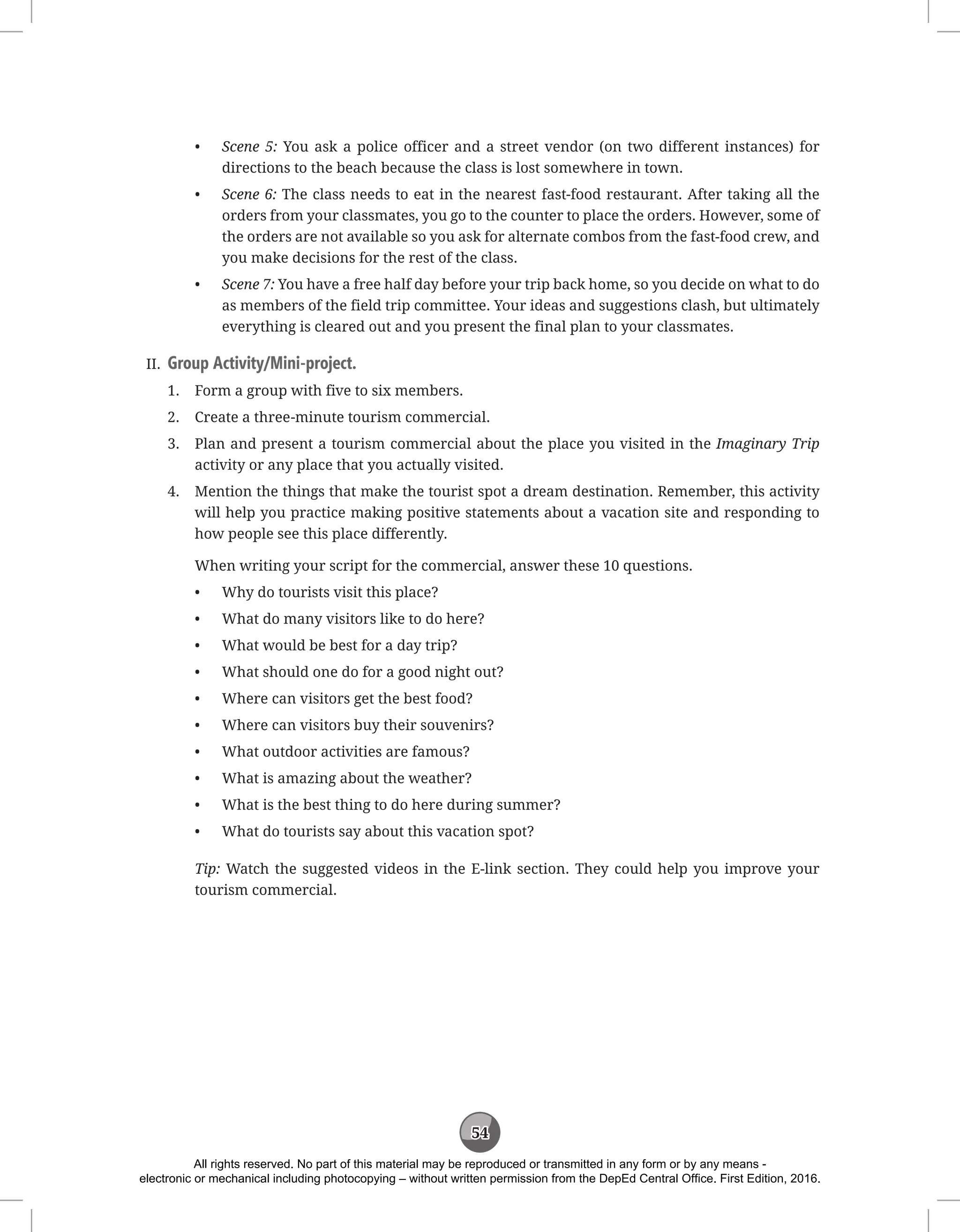 54
• Scene 5: You ask a police officer and a street vendor (on two different instances) for
directions to the beach because the class is lost somewhere in town.
• Scene 6: The class needs to eat in the nearest fast-food restaurant. After taking all the
orders from your classmates, you go to the counter to place the orders. However, some of
the orders are not available so you ask for alternate combos from the fast-food crew, and
you make decisions for the rest of the class.
• Scene 7: You have a free half day before your trip back home, so you decide on what to do
as members of the field trip committee. Your ideas and suggestions clash, but ultimately
everything is cleared out and you present the final plan to your classmates.
II. Group Activity/Mini-project.
1. Form a group with five to six members.
2. Create a three-minute tourism commercial.
3. Plan and present a tourism commercial about the place you visited in the Imaginary Trip
activity or any place that you actually visited.
4. Mention the things that make the tourist spot a dream destination. Remember, this activity
will help you practice making positive statements about a vacation site and responding to
how people see this place differently.
When writing your script for the commercial, answer these 10 questions.
• Why do tourists visit this place?
• What do many visitors like to do here?
• What would be best for a day trip?
• What should one do for a good night out?
• Where can visitors get the best food?
• Where can visitors buy their souvenirs?
• What outdoor activities are famous?
• What is amazing about the weather?
• What is the best thing to do here during summer?
• What do tourists say about this vacation spot?
Tip: Watch the suggested videos in the E-link section. They could help you improve your
tourism commercial.
All rights reserved. No part of this material may be reproduced or transmitted in any form or by any means -
electronic or mechanical including photocopying – without written permission from the DepEd Central Office. First Edition, 2016.
 